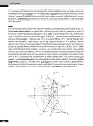 secante e a base inferior). Note que se representou, a traço forte, o ssóólliiddoo rreessuullttaannttee ddaa sseeccççããoo, por ser esse o pretendido – a parte do sólido
que é desprezada (a parte compreendida entre o plano secante e o vértice da pirâmide) representou-se a traço leve, pois trata-se de uma cons-
trução auxiliar para atingir o objectivo do exercício. O sólido resultante da secção é, no presente caso, um tronco da pirâmide dada – um sólido
compreendido entre o hexágono [AABBCCDDEEFF] (a sua base inferior) e o hexágono [AA’’BB’’CC’’DD’’EE’’FF’’] (a sua base superior). Assim, representaram-se
os contornos aparentes (horizontal e frontal) desse novo sólido, bem como as respectivas invisibilidades. Por fim, atendendo a que, em projec-
ção horizontal, a ffiigguurraa ddaa sseeccççããoo é visível (a superfície da figura, ou seja, a área do corte), identificou-se a figura a tracejado (em projecção
horizontal). A V.G. da ffiigguurraa ddaa sseeccççããoo determinou-se com o recurso ao rebatimento do plano δ (o plano secante) para o Plano Frontal de Pro-
jecção – a charneira foi ffδ.
180
SOLUÇÕES
414.
Em primeiro lugar representou-se a pirâmide, pelas suas projecções, e o plano α, pelos seus traços, em função dos dados. Note que a dis-
tância entre os planos γ (o plano que contém a base do sólido) e α (o plano secante) é medida ortogonalmente aos dois planos (trata-se da
ddiissttâânncciiaa eennttrree ddooiiss ppllaannooss ppaarraalleellooss) e não é medida no eixo XX, ao contrário da situação anterior, em que eram dadas as abcissas dos
pontos em que os dois planos cortavam o eixo XX. Uma vez que o plano γ (o plano que contém a base da pirâmide) não é paralelo a nenhum
dos planos de projecção, a determinação das projecções do quadrado [AABBCCDD] processou-se com o recurso a um processo geométrico
auxiliar – o rebatimento do plano γ para o Plano Frontal de Projecção (a charneira foi ffγ). O quadrado foi construído previamente em V.G., em
rebatimento, respeitando os dados – o ângulo que o lado [AABB] faz com ffγ existe nnoo eessppaaççoo e não tem correspondência em projecções.
Esse ângulo está contido nnoo ppllaannoo γ e só pode ser medido em V.G., em rebatimento – com vértice em AArr, a partir de ffγrr
, mediram-se os 60o,
garantindo que BBrr se situe sobre hhγrr
(BB tem cota nula). A partir de AArr e BBrr, construiu-se o quadrado em V.G., em rebatimento. Invertendo o
rebatimento, determinaram-se as projecções do quadrado da base da pirâmide. O eixo do sólido está contido numa recta horizontal (de nível)
ortogonal ao plano γ (passando por OO, o centro do quadrado) e projecta-se em V.G. no Plano Horizontal de Projecção, pois é paralelo a este.
As projecções da pirâmide desenharam-se a traço leve, pois trata-se de uma construção auxiliar para o objectivo do exercício – o ssóólliiddoo
rreessuullttaannttee ddaa sseeccççããoo. Em seguida, atendendo a que o plano secante é paralelo ao plano da base, sabe-se imediatamente que a figura da
secção será um quadrado (um polígono semelhante ao quadrado da base), com os seus lados paralelos aos lados correspondentes do
quadrado da base. Por outro lado, uma vez que o plano α (o plano secante) é projectante horizontal, os vértices da figura da secção foram
determinados a partir das suas projecções horizontais – tratou-se de determinar os pontos de intersecção das arestas laterais (que estão con-
tidas em rectas não projectantes) com um plano projectante horizontal (o plano α). A partir das projecções dos quatro vértices da figura da
secção (AA’’, BB’’, CC’’ e DD’’), desenharam-se as projecções da ffiigguurraa ddaa sseeccççããoo (o quadrado [AA’’BB’’CC’’DD’’]). Em projecção horizontal, a figura
reduz-se a um segmento de recta, pois o plano secante (o plano α) é projectante horizontal. Já em projecção frontal, sendo pedida a ffiigguurraa
ddaa sseeccççããoo e não o ssóólliiddoo rreessuullttaannttee ddaa sseeccççããoo (não houve desagregação do sólido), há que representar as invisibilidades existentes na
ffiigguurraa ddaa sseeccççããoo. Os lados [AA’’BB’’] e [AA’’DD’’] estão contidos em faces visíveis (em projecção frontal) da pirâmide (as faces laterais [AABBVV] e
[AADDVV], respectivamente), pelo que são visíveis. Já os lados [BB’’CC’’] e [CC’’DD’’] da figura, porque estão contidos em faces laterais invisíveis (em
projecção frontal) da pirâmide (as faces laterais [BBCCVV] e [CCDDVV], respectivamente), são invisíveis em projecção frontal. Note que, em termos
de traçado, o sólido se representou a traço médio (é um dado) e o pretendido (a ffiigguurraa ddaa sseeccççããoo) se representou a traço forte.
 