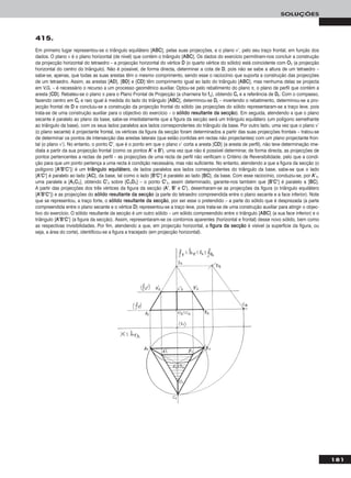 181
SOLUÇÕES
Em primeiro lugar representou-se o triângulo equilátero [AABBCC], pelas suas projecções, e o plano ν’, pelo seu traço frontal, em função dos
dados. O plano ν é o plano horizontal (de nível) que contém o triângulo [AABBCC]. Os dados do exercício permitiram-nos concluir a construção
da projecção horizontal do tetraedro – a projecção horizontal do vértice DD (o quarto vértice do sólido) está coincidente com OO11 (a projecção
horizontal do centro do triângulo). Não é possível, de forma directa, determinar a cota de DD, pois não se sabe a altura de um tetraedro –
sabe-se, apenas, que todas as suas arestas têm o mesmo comprimento, sendo esse o raciocínio que suporta a construção das projecções
de um tetraedro. Assim, as arestas [AADD], [BBDD] e [CCDD] têm comprimento igual ao lado do triângulo [AABBCC], mas nenhuma delas se projecta
em V.G. – é necessário o recurso a um processo geométrico auxiliar. Optou-se pelo rebatimento do plano π, o plano de perfil que contém a
aresta [CCDD]. Rebateu-se o plano π para o Plano Frontal de Projecção (a charneira foi ffπ), obtendo CCrr e a referência de DDrr. Com o compasso,
fazendo centro em CCrr e raio igual à medida do lado do triângulo [AABBCC], determinou-se DDrr – invertendo o rebatimento, determinou-se a pro-
jecção frontal de DD e concluiu-se a construção da projecção frontal do sólido (as projecções do sólido representaram-se a traço leve, pois
trata-se de uma construção auxiliar para o objectivo do exercício – o ssóólliiddoo rreessuullttaannttee ddaa sseeccççããoo). Em seguida, atendendo a que o plano
secante é paralelo ao plano da base, sabe-se imediatamente que a figura da secção será um triângulo equilátero (um polígono semelhante
ao triângulo da base), com os seus lados paralelos aos lados correspondentes do triângulo da base. Por outro lado, uma vez que o plano ν’
(o plano secante) é projectante frontal, os vértices da figura da secção foram determinados a partir das suas projecções frontais – tratou-se
de determinar os pontos de intersecção das arestas laterais (que estão contidas em rectas não projectantes) com um plano projectante fron-
tal (o plano ν’). No entanto, o ponto CC’’, que é o ponto em que o plano ν’ corta a aresta [CCDD] (a aresta de perfil), não teve determinação ime-
diata a partir da sua projecção frontal (como os pontos AA’’ e BB’’), uma vez que não é possível determinar, de forma directa, as projecções de
pontos pertencentes a rectas de perfil – as projecções de uma recta de perfil não verificam o Critério de Reversibilidade, pelo que a condi-
ção para que um ponto pertença a uma recta é condição necessária, mas não suficiente. No entanto, atendendo a que a figura da secção (o
polígono [AA’’BB’’CC’’]) é um ttrriiâânngguulloo eeqquuiilláátteerroo, de lados paralelos aos lados correspondentes do triângulo da base, sabe-se que o lado
[AA’’CC’’] é paralelo ao lado [AACC], da base, tal como o lado [BB’’CC’’] é paralelo ao lado [BBCC], da base. Com esse raciocínio, conduziu-se, por AA’’11,
uma paralela a [AA11CC11], obtendo CC’’11 sobre [CC11DD11] – o ponto CC’’11, assim determinado, garante-nos também que [BB’’CC’’] é paralelo a [BBCC].
A partir das projecções dos três vértices da figura da secção (AA’’, BB’’ e CC’’), desenharam-se as projecções da figura (o triângulo equilátero
[AA’’BB’’CC’’]) e as projecções do ssóólliiddoo rreessuullttaannttee ddaa sseeccççããoo (a parte do tetraedro compreendida entre o plano secante e a face inferior). Note
que se representou, a traço forte, o ssóólliiddoo rreessuullttaannttee ddaa sseeccççããoo, por ser esse o pretendido – a parte do sólido que é desprezada (a parte
compreendida entre o plano secante e o vértice DD) representou-se a traço leve, pois trata-se de uma construção auxiliar para atingir o objec-
tivo do exercício. O sólido resultante da secção é um outro sólido – um sólido compreendido entre o triângulo [AABBCC] (a sua face inferior) e o
triângulo [AA’’BB’’CC’’] (a figura da secção). Assim, representaram-se os contornos aparentes (horizontal e frontal) desse novo sólido, bem como
as respectivas invisibilidades. Por fim, atendendo a que, em projecção horizontal, a ffiigguurraa ddaa sseeccççããoo é visível (a superfície da figura, ou
seja, a área do corte), identificou-se a figura a tracejado (em projecção horizontal).
415.
 