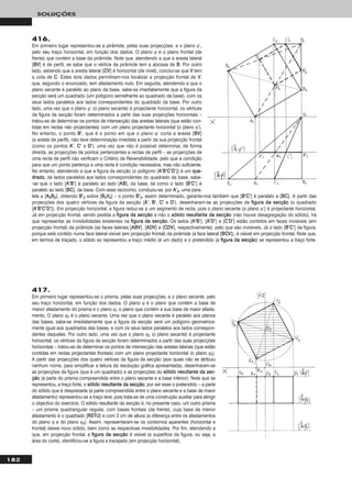 182
SOLUÇÕES
416.
Em primeiro lugar representou-se a pirâmide, pelas suas projecções, e o plano ϕ’,
pelo seu traço horizontal, em função dos dados. O plano ϕ é o plano frontal (de
frente) que contém a base da pirâmide. Note que, atendendo a que a aresta lateral
[BBVV] é de perfil, se sabe que o vértice da pirâmide tem a abcissa de BB. Por outro
lado, sabendo que a aresta lateral [CCVV] é horizontal (de nível), conclui-se que VV tem
a cota de CC. Estes dois dados permitiram-nos localizar a projecção frontal de VV,
que, segundo o enunciado, tem afastamento nulo. Em seguida, atendendo a que o
plano secante é paralelo ao plano da base, sabe-se imediatamente que a figura da
secção será um quadrado (um polígono semelhante ao quadrado da base), com os
seus lados paralelos aos lados correspondentes do quadrado da base. Por outro
lado, uma vez que o plano ϕ’ (o plano secante) é projectante horizontal, os vértices
da figura da secção foram determinados a partir das suas projecções horizontais –
tratou-se de determinar os pontos de intersecção das arestas laterais (que estão con-
tidas em rectas não projectantes) com um plano projectante horizontal (o plano ϕ’).
No entanto, o ponto BB’’, que é o ponto em que o plano ϕ’ corta a aresta [BBVV]
(a aresta de perfil), não teve determinação imediata a partir da sua projecção frontal
(como os pontos AA’’, CC’’ e DD’’), uma vez que não é possível determinar, de forma
directa, as projecções de pontos pertencentes a rectas de perfil – as projecções de
uma recta de perfil não verificam o Critério de Reversibilidade, pelo que a condição
para que um ponto pertença a uma recta é condição necessária, mas não suficiente.
No entanto, atendendo a que a figura da secção (o polígono [AA’’BB’’CC’’DD’’]) é um qquuaa--
ddrraaddoo, de lados paralelos aos lados correspondentes do quadrado da base, sabe-
-se que o lado [AA’’BB’’] é paralelo ao lado [AABB], da base, tal como o lado [BB’’CC’’] é
paralelo ao lado [BBCC], da base. Com esse raciocínio, conduziu-se, por AA’’22, uma para-
lela a [AA22BB22], obtendo BB’’22 sobre [BB22VV22] – o ponto BB’’22, assim determinado, garante-nos também que [BB’’CC’’] é paralelo a [BBCC]. A partir das
projecções dos quatro vértices da figura da secção (AA’’, BB’’, CC’’ e DD’’), desenharam-se as projecções da ffiigguurraa ddaa sseeccççããoo (o quadrado
[AA’’BB’’CC’’DD’’]). Em projecção horizontal, a figura reduz-se a um segmento de recta, pois o plano secante (o plano ϕ’) é projectante horizontal.
Já em projecção frontal, sendo pedida a ffiigguurraa ddaa sseeccççããoo e não o ssóólliiddoo rreessuullttaannttee ddaa sseeccççããoo (não houve desagregação do sólido), há
que representar as invisibilidades existentes na ffiigguurraa ddaa sseeccççããoo. Os lados [AA’’BB’’], [AA’’DD’’] e [CC’’DD’’] estão contidos em faces invisíveis (em
projecção frontal) da pirâmide (as faces laterais [AABBVV], [AADDVV] e [CCDDVV], respectivamente), pelo que são invisíveis. Já o lado [BB’’CC’’] da figura,
porque está contido numa face lateral visível (em projecção frontal) da pirâmide (a face lateral [BBCCVV]), é visível em projecção frontal. Note que,
em termos de traçado, o sólido se representou a traço médio (é um dado) e o pretendido (a ffiigguurraa ddaa sseeccççããoo) se representou a traço forte.
417.
Em primeiro lugar representou-se o prisma, pelas suas projecções, e o plano secante, pelo
seu traço horizontal, em função dos dados. O plano ϕ é o plano que contém a base de
menor afastamento do prisma e o plano ϕ1 o plano que contém a sua base de maior afasta-
mento. O plano ϕ2 é o plano secante. Uma vez que o plano secante é paralelo aos planos
das bases, sabe-se imediatamente que a figura da secção será um polígono geometrica-
mente igual aos quadrados das bases, e com os seus lados paralelos aos lados correspon-
dentes daqueles. Por outro lado, uma vez que o plano ϕ2 (o plano secante) é projectante
horizontal, os vértices da figura da secção foram determinados a partir das suas projecções
horizontais – tratou-se de determinar os pontos de intersecção das arestas laterais (que estão
contidas em rectas projectantes frontais) com um plano projectante horizontal (o plano ϕ2).
A partir das projecções dos quatro vértices da figura da secção (aos quais não se atribuiu
nenhum nome, para simplificar a leitura da resolução gráfica apresentada), desenharam-se
as projecções da figura (que é um quadrado) e as projecções do ssóólliiddoo rreessuullttaannttee ddaa sseecc--
ççããoo (a parte do prisma compreendida entre o plano secante e a base inferior). Note que se
representou, a traço forte, o ssóólliiddoo rreessuullttaannttee ddaa sseeccççããoo, por ser esse o pretendido – a parte
do sólido que é desprezada (a parte compreendida entre o plano secante e a base de maior
afastamento) representou-se a traço leve, pois trata-se de uma construção auxiliar para atingir
o objectivo do exercício. O sólido resultante da secção é, no presente caso, um outro prisma
– um prisma quadrangular regular, com bases frontais (de frente), cuja base de menor
afastamento é o quadrado [RRSSTTUU] e com 3 cm de altura (a diferença entre os afastamentos
do plano ϕ e do plano ϕ2). Assim, representaram-se os contornos aparentes (horizontal e
frontal) desse novo sólido, bem como as respectivas invisibilidades. Por fim, atendendo a
que, em projecção frontal, a ffiigguurraa ddaa sseeccççããoo é visível (a superfície da figura, ou seja, a
área do corte), identificou-se a figura a tracejado (em projecção horizontal).
 