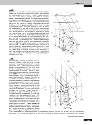 183
SOLUÇÕES
Em primeiro lugar representou-se o prisma, pelas suas projecções, e o plano
secante, pelo seu traço frontal, em função dos dados. O plano ν é o plano
que contém a base inferior do prisma e o plano ν1 o plano que contém
a sua base superior. O plano ν2 é o plano secante. Uma vez que o plano
secante é paralelo aos planos das bases, sabe-se imediatamente que a figura
da secção será um polígono geometricamente igual aos pentágonos das
bases, e com os seus lados paralelos aos lados correspondentes daque-
les. Por outro lado, uma vez que o plano ν2 (o plano secante) é projectante
frontal, os vértices da figura da secção foram determinados a partir das
suas projecções frontais – tratou-se de determinar os pontos de intersec-
ção das arestas laterais (que estão contidas em rectas não projectantes)
com um plano projectante frontal (o plano ν2). A partir das projecções dos
cinco vértices da figura da secção (aos quais não se atribuiu nenhum
nome, para simplificar a leitura da resolução gráfica apresentada), dese-
nharam-se as projecções da ffiigguurraa ddaa sseeccççããoo (que é um pentágono regu-
lar). Em projecção frontal, a figura reduz-se a um segmento de recta, pois o
plano secante (o plano ν2) é projectante frontal. Já em projecção horizon-
tal, sendo pedida a ffiigguurraa ddaa sseeccççããoo e não o ssóólliiddoo rreessuullttaannttee ddaa sseeccççããoo
(não houve desagregação do sólido), há que representar as invisibilidades
existentes na ffiigguurraa ddaa sseeccççããoo. Os lados da figura que se situam nas faces
laterais [CCCC’’DD’’DD] e [DDDD’’EE’’EE] são invisíveis em projecção horizontal, em vir-
tude de aquelas faces serem invisíveis em projecção horizontal. Os outros
três lados da figura da secção são visíveis, por se situarem em faces late-
rais que são visíveis em projecção horizontal (as faces laterais [AAAA’’EE’’EE],
[AAAA’’BB’’BB] e [BBBB’’CC’’CC]). Note que, em termos de traçado, o sólido se repre-
sentou a traço médio (é um dado) e o pretendido (a ffiigguurraa ddaa sseeccççããoo) se
representou a traço forte.
418.
419.
Em primeiro lugar representou-se o prisma, pelas suas
projecções, e o plano α, pelos seus traços, em função
dos dados. O plano α dista 4 cm do plano θ – a distância
entre os dois planos é medida ortogonalmente aos dois
planos (trata-se da distância entre dois planos parale-
los). Uma vez que o plano θ (o plano que contém a base
inferior do prisma) não é paralelo a nenhum dos planos
de projecção, a determinação das projecções do qua-
drado [AABBCCDD] processou-se com o recurso a um pro-
cesso geométrico auxiliar – o rebatimento do plano θ
para o Plano Horizontal de Projecção (a charneira foi hhθ).
O quadrado foi construído previamente em V.G., em
rebatimento. Invertendo o rebatimento, determinaram-se
as projecções do quadrado da base inferior do prisma.
As arestas laterais do sólido estão contidas em rectas
frontais (de frente), passando pelos vértices da base
inferior e ortogonais ao plano θ. O plano θ’, representado
apenas pelo seu traço frontal (razão pela qual se encontra
assinalado entre parêntesis), é o plano que contém a
base superior do sólido – está a 7 cm (a altura do prisma)
do plano θ. Os vértices da base superior do prisma deter-
minaram-se a partir das suas projecções frontais – trata-
-se da intersecção de rectas não projectantes (as rectas
suporte das arestas laterais) com um plano projectante
frontal (o plano θ’). As projecções do prisma desenharam-
-se a traço leve, pois trata-se de uma construção auxiliar
para o objectivo do exercício – o ssóólliiddoo rreessuullttaannttee ddaa
sseeccççããoo. Em seguida, atendendo a que o plano secante
é paralelo aos planos das bases, sabe-se imediatamente
que a figura da secção será um quadrado (um polígono
geometricamente igual aos polígonos das bases), e com
os seus lados paralelos aos lados correspondentes dos quadrados das bases. Por outro lado, uma vez que o plano α (o plano secante)
é projectante frontal, à semelhança dos vértices da base superior, os vértices da figura da secção foram determinados a partir das suas
(Continua na página seguinte)
 