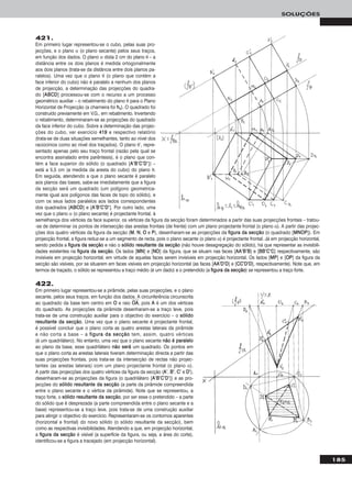 185
SOLUÇÕES
421.
Em primeiro lugar representou-se o cubo, pelas suas pro-
jecções, e o plano α (o plano secante) pelos seus traços,
em função dos dados. O plano α dista 2 cm do plano θ – a
distância entre os dois planos é medida ortogonalmente
aos dois planos (trata-se da distância entre dois planos pa-
ralelos). Uma vez que o plano θ (o plano que contém a
face inferior do cubo) não é paralelo a nenhum dos planos
de projecção, a determinação das projecções do quadra-
do [AABBCCDD] processou-se com o recurso a um processo
geométrico auxiliar – o rebatimento do plano θ para o Plano
Horizontal de Projecção (a charneira foi hhθ). O quadrado foi
construído previamente em V.G., em rebatimento. Invertendo
o rebatimento, determinaram-se as projecções do quadrado
da face inferior do cubo. Sobre a determinação das projec-
ções do cubo, ver exercício 441199 e respectivo relatório
(trata-se de duas situações semelhantes, tanto ao nível dos
raciocínios como ao nível dos traçados). O plano θ’, repre-
sentado apenas pelo seu traço frontal (razão pela qual se
encontra assinalado entre parêntesis), é o plano que con-
tém a face superior do sólido (o quadrado [AA’’BB’’CC’’DD’’]) –
está a 5,5 cm (a medida da aresta do cubo) do plano θ.
Em seguida, atendendo a que o plano secante é paralelo
aos planos das bases, sabe-se imediatamente que a figura
da secção será um quadrado (um polígono geometrica-
mente igual aos polígonos das faces de topo do sólido), e
com os seus lados paralelos aos lados correspondentes
dos quadrados [AABBCCDD] e [AA’’BB’’CC’’DD’’]. Por outro lado, uma
vez que o plano α (o plano secante) é projectante frontal, à
semelhança dos vértices da face superior, os vértices da figura da secção foram determinados a partir das suas projecções frontais – tratou-
-se de determinar os pontos de intersecção das arestas frontais (de frente) com um plano projectante frontal (o plano α). A partir das projec-
ções dos quatro vértices da figura da secção (MM, NN, OO e PP), desenharam-se as projecções da ffiigguurraa ddaa sseeccççããoo (o quadrado [MMNNOOPP]). Em
projecção frontal, a figura reduz-se a um segmento de recta, pois o plano secante (o plano α) é projectante frontal. Já em projecção horizontal,
sendo pedida a ffiigguurraa ddaa sseeccççããoo e não o ssóólliiddoo rreessuullttaannttee ddaa sseeccççããoo (não houve desagregação do sólido), há que representar as invisibili-
dades existentes na ffiigguurraa ddaa sseeccççããoo. Os lados [MMNN] e [NNOO] da figura, que se situam nas faces [AAAA’’BB’’BB] e [BBBB’’CC’’CC] respectivamente, são
invisíveis em projecção horizontal, em virtude de aquelas faces serem invisíveis em projecção horizontal. Os lados [MMPP] e [OOPP] da figura da
secção são visíveis, por se situarem em faces visíveis em projecção horizontal (as faces [AAAA’’DD’’DD] e [CCCC’’DD’’DD], respectivamente). Note que, em
termos de traçado, o sólido se representou a traço médio (é um dado) e o pretendido (a ffiigguurraa ddaa sseeccççããoo) se representou a traço forte.
422.
Em primeiro lugar representou-se a pirâmide, pelas suas projecções, e o plano
secante, pelos seus traços, em função dos dados. A circunferência circunscrita
ao quadrado da base tem centro em OO e raio OOෆAAෆ, pois AA é um dos vértices
do quadrado. As projecções da pirâmide desenharam-se a traço leve, pois
trata-se de uma construção auxiliar para o objectivo do exercício – o ssóólliiddoo
rreessuullttaannttee ddaa sseeccççããoo. Uma vez que o plano secante é projectante frontal,
é possível concluir que o plano corta as quatro arestas laterais da pirâmide
e não corta a base – a ffiigguurraa ddaa sseeccççããoo tem, assim, quatro vértices
(é um quadrilátero). No entanto, uma vez que o plano secante nnããoo éé ppaarraalleelloo
ao plano da base, esse quadrilátero nnããoo sseerráá um quadrado. Os pontos em
que o plano corta as arestas laterais tiveram determinação directa a partir das
suas projecções frontais, pois trata-se da intersecção de rectas não projec-
tantes (as arestas laterais) com um plano projectante frontal (o plano α).
A partir das projecções dos quatro vértices da figura da secção (AA’’, BB’’, CC’’ e DD’’),
desenharam-se as projecções da figura (o quadrilátero [AA’’BB’’CC’’DD’’]) e as pro-
jecções do ssóólliiddoo rreessuullttaannttee ddaa sseeccççããoo (a parte da pirâmide compreendida
entre o plano secante e o vértice da pirâmide). Note que se representou, a
traço forte, o ssóólliiddoo rreessuullttaannttee ddaa sseeccççããoo, por ser esse o pretendido – a parte
do sólido que é desprezada (a parte compreendida entre o plano secante e a
base) representou-se a traço leve, pois trata-se de uma construção auxiliar
para atingir o objectivo do exercício. Representaram-se os contornos aparentes
(horizontal e frontal) do novo sólido (o sólido resultante da secção), bem
como as respectivas invisibilidades. Atendendo a que, em projecção horizontal,
a ffiigguurraa ddaa sseeccççããoo é visível (a superfície da figura, ou seja, a área do corte),
identificou-se a figura a tracejado (em projecção horizontal).
 