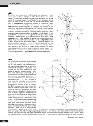 186
SOLUÇÕES
424.
Em primeiro lugar representou-se a pirâmide, pelas
suas projecções, e o plano secante, pelos seus tra-
ços, em função dos dados. Note que, para a constru-
ção das projecções da pirâmide, se recorreu ao
rebatimento do plano de perfil π que contém a base
do sólido para, dessa forma, se determinarem as pro-
jecções do hexágono. Rebateu-se o plano π para o
Plano Frontal de Projecção – a charneira foi ffπ. A cir-
cunferência circunscrita ao hexágono é tangente
aos dois planos de projecção, pelo que tem 4 cm
de raio (em rebatimento, a circunferência é simulta-
neamente tangente a ffπrr
e a hhπrr
). A atribuição de
letras aos vértices foi arbitrária, pois o enunciado é
omisso. O eixo da pirâmide está contido numa recta
fronto-horizontal (ortogonal ao plano π) que passa
por OO e o seu comprimento (que corresponde à
altura da pirâmide) projecta-se em V.G. nos dois
planos de projecção – determinou-se VV, o vértice
da pirâmide, que se situa à direita do plano da base
(para ter abcissa negativa) e desenharam-se as
projecções do sólido (note que não existem invisibi-
lidades, pois as arestas invisíveis do sólido estão
ocultas por arestas visíveis). Em função dos dados,
o plano θ (o plano secante) contém necessariamente
o vértice superior da base da pirâmide (o vértice DD,
neste caso) – o plano secante corta, assim, a aresta
lateral [DDVV] no próprio ponto DD. Além disso, o plano θ
corta as restantes arestas laterais (o que se constata
atendendo a que se trata de um plano projectante
frontal), pelo que a figura da secção tem seis vértices – é um hexágono. No entanto, uma vez que o plano secante nnããoo éé ppaarraalleelloo ao plano da
base, esse hexágono nnããoo sseerráá um hexágono regular. Os pontos em que o plano corta as arestas da pirâmide tiveram determinação directa a
partir das suas projecções frontais, pois trata-se da intersecção de rectas não projectantes com um plano projectante frontal (o plano α). A partir
das projecções dos seis vértices da figura da secção (AA’’, BB’’, CC’’, DD, EE’’ e FF’’), desenharam-se as projecções da ffiigguurraa ddaa sseeccççããoo (o hexágono
423.
Em primeiro lugar representou-se a pirâmide, pelas suas projecções, e o plano
secante, pelos seus traços, em função dos dados. O vértice CC, da base, é o vértice
de maior abcissa, ou seja, é o vértice que se situa mais à esquerda. Uma vez que
se trata de um plano projectante frontal, é possível concluir que o plano secante
corta duas arestas da base (as arestas [AABB] e [BBCC]) e uma aresta lateral (a aresta
[BBVV]) – a ffiigguurraa ddaa sseeccççããoo tem, assim, três vértices (é um triângulo). No entanto,
uma vez que o plano secante nnããoo éé ppaarraalleelloo ao plano da base, esse triângulo nnããoo
sseerráá um triângulo equilátero. Os pontos em que o plano corta as arestas da pirâ-
mide tiveram determinação directa a partir das suas projecções frontais, pois trata-
-se da intersecção de rectas não projectantes com um plano projectante frontal
(o plano α). A partir das projecções dos três vértices da figura da secção (KK, LL e MM),
desenharam-se as projecções da ffiigguurraa ddaa sseeccççããoo (o triângulo [KKLLMM]). Em pro-
jecção frontal, a figura reduz-se a um segmento de recta, pois o plano secante
(o plano α) é projectante frontal. Já em projecção horizontal, sendo pedida a ffiigguurraa
ddaa sseeccççããoo e não o ssóólliiddoo rreessuullttaannttee ddaa sseeccççããoo (não houve desagregação do
sólido), há que representar as invisibilidades existentes na ffiigguurraa ddaa sseeccççããoo.
O lado [LLMM] da figura, que se situa na face [AABBVV], é invisível em projecção hori-
zontal, uma vez que aquela face é invisível em projecção horizontal. O lado [KKLL]
da figura da secção é visível, por se situar numa face visível em projecção horizon-
tal (a face [BBCCVV]). Já o lado [KKMM], da figura da secção, uma vez que se situa na
base (que é projectante horizontal) não admite a representação de qualquer invisi-
bilidade. Note que, em termos de traçado, o sólido se representou a traço médio
(é um dado) e o pretendido (a ffiigguurraa ddaa sseeccççããoo) se representou a traço forte.
(Continua na página seguinte)
 