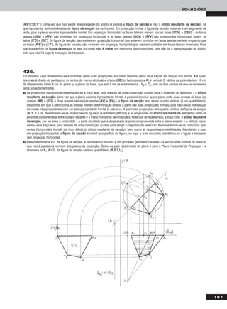 187
SOLUÇÕES
[AA’’BB’’CC’’DDEE’’FF’’]). Uma vez que não existe desagregação do sólido (é pedida a ffiigguurraa ddaa sseeccççããoo e não o ssóólliiddoo rreessuullttaannttee ddaa sseeccççããoo), há
que representar as invisibilidades da ffiigguurraa ddaa sseeccççããoo (se as houver). Em projecção frontal, a figura da secção reduz-se a um segmento de
recta, pois o plano secante é projectante frontal. Em projecção horizontal, as faces laterais visíveis são as faces [CCDDVV] e [DDEEVV] – as faces
laterais [AABBVV] e [AAFFVV] são invisíveis, em projecção horizontal, e as faces laterais [BBCCVV] e [EEFFVV] são projectantes horizontais. Assim, os
lados [CC’’DD] e [DDEE’’], da figura da secção, são visíveis em projecção horizontal (por estarem contidos em faces laterais visíveis) enquanto que
os lados [AA’’BB’’] e [AA’’FF’’], da figura da secção, são invisíveis em projecção horizontal (por estarem contidos em faces laterais invisíveis). Note
que a superfície da ffiigguurraa ddaa sseeccççããoo (a área do corte) nnããoo éé vviissíívveell em nenhuma das projecções, pois não há a desagregação do sólido,
pelo que não há lugar à execução de tracejado.
425.
Em primeiro lugar representou-se a pirâmide, pelas suas projecções, e o plano secante, pelos seus traços, em função dos dados. AA é o vér-
tice mais à direita do pentágono (o vértice de menor abcissa) e o lado [CCDD] (o lado oposto a AA) é vertical. O vértice da pirâmide tem 10 cm
de afastamento (dista 8 cm do plano ϕ, o plano da base, que tem 2 cm de afastamento) – VV22 ≡ CC22, pois os dois pontos situam-se na mesma
recta projectante frontal.
a) As projecções da pirâmide desenharam-se a traço leve, pois trata-se de uma construção auxiliar para o objectivo do exercício – o ssóólliiddoo
rreessuullttaannttee ddaa sseeccççããoo. Uma vez que o plano secante é projectante frontal, é possível concluir que o plano corta duas arestas da base (as
arestas [AABB] e [EEDD]) e duas arestas laterais (as arestas [AAVV] e [EEVV]) – a ffiigguurraa ddaa sseeccççããoo tem, assim, quatro vértices (é um quadrilátero).
Os pontos em que o plano corta as arestas tiveram determinação directa a partir das suas projecções frontais, pois trata-se da intersecção
de rectas não projectantes com um plano projectante frontal (o plano α). A partir das projecções dos quatro vértices da figura da secção
(RR, SS, TT e UU), desenharam-se as projecções da figura (o quadrilátero [RRSSTTUU]) e as projecções do ssóólliiddoo rreessuullttaannttee ddaa sseeccççããoo (a parte da
pirâmide compreendida entre o plano secante e o Plano Horizontal de Projecção). Note que se representou, a traço forte, o ssóólliiddoo rreessuullttaannttee
ddaa sseeccççããoo, por ser esse o pretendido – a parte do sólido que é desprezada (a parte compreendida entre o plano secante e o vértice) repre-
sentou-se a traço leve, pois trata-se de uma construção auxiliar para atingir o objectivo do exercício. Representaram-se os contornos apa-
rentes (horizontal e frontal) do novo sólido (o sólido resultante da secção), bem como as respectivas invisibilidades. Atendendo a que,
em projecção horizontal, a ffiigguurraa ddaa sseeccççããoo é visível (a superfície da figura, ou seja, a área do corte), identificou-se a figura a tracejado
(em projecção horizontal).
b) Para determinar a V.G. da figura da secção, é necessário o recurso a um processo geométrico auxiliar – a secção está contida no plano θ,
que não é paralelo a nenhum dos planos de projecção. Optou-se pelo rebatimento do plano θ para o Plano Horizontal de Projecção – a
charneira foi hhθ. A V.G. da figura da secção está no quadrilátero [RRrrSSrrTTrrUUrr].
 