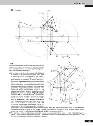 189
SOLUÇÕES
427. RReessoolluuççããoo
428.
Em primeiro lugar representou-se o prisma, pelas suas projecções,
e o plano secante, pelos seus traços, em função dos dados. O pla-
no ν é o plano que contém a base inferior do prisma e o plano ν1 o
plano que contém a sua base superior.
a) Uma vez que se trata de um plano projectante frontal, é possí-
vel concluir que o plano secante corta as quatro arestas laterais
do prisma, não cortando nenhuma aresta da base (o plano θ
não corta nenhuma das bases) – a figura da secção tem, assim,
quatro vértices (é um quadrilátero). No entanto, uma vez que o
plano secante nnããoo éé ppaarraalleelloo aos planos das bases, esse qua-
drilátero nnããoo sseerráá um quadrado. Os pontos em que o plano
corta as arestas laterais do prisma tiveram determinação directa
a partir das suas projecções frontais, pois trata-se da intersec-
ção de rectas não projectantes (as rectas suporte das arestas
laterais) com um plano projectante frontal (o plano θ). A partir
das projecções dos quatro vértices da figura da secção (MM, NN,
OO e PP), desenharam-se as projecções da ffiigguurraa ddaa sseeccççããoo (o
quadrilátero [MMNNOOPP]). Em projecção frontal, a figura reduz-se a
um segmento de recta, pois o plano secante (o plano θ) é pro-
jectante frontal. Já em projecção horizontal, sendo pedida a
ffiigguurraa ddaa sseeccççããoo e não o ssóólliiddoo rreessuullttaannttee ddaa sseeccççããoo (não
houve desagregação do sólido), há que representar as invisibili-
dades existentes na ffiigguurraa ddaa sseeccççããoo. Os lados [NNOO] e [OOPP]
da figura, que se situam nas faces laterais [BBBB’’CC’’CC] e [CCCC’’DD’’DD],
respectivamente, são invisíveis em projecção horizontal, uma
vez que aquelas faces são invisíveis em projecção horizontal. Os lados [MMNN] e [MMPP] da figura da secção são visíveis, por se situarem em fa-
ces visíveis em projecção horizontal (as faces [AAAA’’BB’’BB] e [AAAA’’DD’’DD], respectivamente). Note que, em termos de traçado, o sólido se repre-
sentou a traço médio (é um dado) e o pretendido (a ffiigguurraa ddaa sseeccççããoo) se representou a traço forte.
b) Para determinar a V.G. da figura da secção, é necessário o recurso a um processo geométrico auxiliar – a secção está contida no plano θ,
que não é paralelo a nenhum dos planos de projecção. Optou-se pelo rebatimento do plano θ para o Plano Frontal de Projecção – a char-
neira foi ffθ. A V.G. da figura da secção está no quadrilátero [MMrrNNrrOOrrPPrr].
 