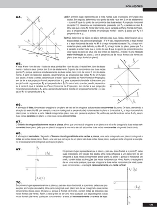 19
SOLUÇÕES
a) Em primeiro lugar, representou-se a recta rr pelas suas projecções, em função dos
dados. Em seguida, determinou-se o ponto da recta rr que tem 2 cm de afastamento
– o ponto PP (que é o ponto de concorrência das duas rectas). A projecção horizontal
da recta ff, ff11, desenhou-se imediatamente, passando por PP11 e paralela ao eixo XX.
Uma vez que a recta ff é frontal (de frente), que é paralela ao Plano Frontal de Projec-
ção, a ortogonalidade é directa em projecção frontal – assim, ff22 passa por PP22 e é
perpendicular a rr22.
b) Para determinar os traços do plano definido pelas duas rectas, determinaram-se os
traços destas nos planos de projecção – FF e HH são, respectivamente, o traço frontal
e o traço horizontal da recta rr e HH’’ é o traço horizontal da recta ff. hhδ, o traço hori-
zontal do plano, está definido por HH e HH’’. ffδ, o traço frontal do plano, passa por FF e
é paralelo à recta ff (note que o ponto do eixo XX que é o ponto de concorrência dos
dois traços do plano se situa fora dos limites do desenho). A recta rr é uma rreeccttaa ddee
mmaaiioorr iinncclliinnaaççããoo do plano δ, pois é perpendicular às rectas frontais (de frente) do
plano (e ao traço frontal do plano).
65.
A recta hh tem 4 cm de cota – todos os seus pontos têm 4 cm de cota. A recta ff tem 3 cm de afasta-
mento – todos os seus pontos têm 3 cm de afastamento. O ponto de concorrência das duas rectas
(ponto PP), porque pertence simultaneamente às duas rectas, tem 4 cm de cota e 3 cm de afasta-
mento. A partir do raciocínio exposto, desenharam-se as projecções das rectas ff e hh, em função
dos dados. A recta rr, sendo perpendicular à recta ff (que é paralela ao Plano Frontal de Projecção),
tem de ter a sua projecção frontal perpendicular a ff22, pois a perpendicularidade é directa em pro-
jecção frontal – rr22 passa por PP22 e é perpendicular a ff22. Por outro lado, a recta rr, sendo perpendicu-
lar à recta hh (que é paralela ao Plano Horizontal de Projecção), tem de ter a sua projecção
horizontal perpendicular a hh11, pois a perpendicularidade é directa em projecção horizontal – rr11 pas-
sa por PP11 e é perpendicular a hh11.
66.
A afirmação é ffaallssaa. Uma recta é ortogonal a um plano se e só se for ortogonal a duas rectas ccoonnccoorrrreenntteess do plano. De facto, atendendo à
situação do exercício 6633, por exemplo, a recta rr é ortogonal (e perpendicular) a duas rectas do plano α (a recta hh e hhα, o traço horizontal do
plano) mas, no entanto, a recta rr nnããoo éé ortogonal ao plano mas, sim, pertence ao plano. Tal justifica-se pelo facto de as rectas hh e hhα serem
duas rectas ppaarraalleellaass do plano α e não duas rectas ccoonnccoorrrreenntteess.
67.
O CCrriittéérriioo ddee oorrttooggoonnaalliiddaaddee eennttrree rreeccttaass ee ppllaannooss afirma que uma recta é ortogonal a um plano se e só se for ortogonal a duas rectas ccoonn--
ccoorrrreenntteess desse plano, pelo que um plano é ortogonal a uma recta se e só se contiver duas rectas ccoonnccoorrrreenntteess ortogonais à recta dada.
68.
A afirmação é vveerrddaaddeeiirraa. Segundo o TTeeoorreemmaa ddaa oorrttooggoonnaalliiddaaddee eennttrree rreeccttaass ee ppllaannooss, uma recta ortogonal a um plano é ortogonal a
ttooddaass as rectas desse plano. Assim, uma vez que os traços de um plano são duas rectas desse plano, qualquer recta ortogonal a esse pla-
no é necessariamente ortogonal aos traços do plano.
69.
Em primeiro lugar representaram-se o plano ν, pelo seu traço frontal, e o ponto PP, pelas
suas projecções, em função dos dados. Uma recta ortogonal a um plano tem de ser
ortogonal a duas rectas concorrentes desse plano. O plano ν, porque é horizontal (de
nível), contém todas as direcções das rectas horizontais (de nível). Assim, a recta pp terá
de ser uma recta qualquer, que seja ortogonal a duas rectas horizontais (de nível) quais-
quer, concorrentes – a recta pp é nneecceessssaarriiaammeennttee uma rreeccttaa vveerrttiiccaall.
70.
Em primeiro lugar representaram-se o plano ϕ, pelo seu traço horizontal, e o ponto AA, pelas suas pro-
jecções, em função dos dados. Uma recta ortogonal a um plano tem de ser ortogonal a duas rectas
concorrentes desse plano. O plano ϕ, porque é frontal (de frente), contém todas as direcções das
rectas frontais (de frente). Assim, a recta pp terá de ser uma recta qualquer, que seja ortogonal a duas
rectas frontais (de frente) quaisquer, concorrentes – a recta pp é nneecceessssaarriiaammeennttee uma rreeccttaa ddee ttooppoo.
64.
 