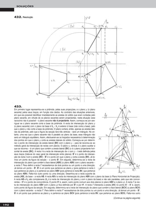 192
SOLUÇÕES
432. RReessoolluuççããoo
433.
Em primeiro lugar representou-se a pirâmide, pelas suas projecções, e o plano ρ (o plano
secante) pelos seus traços, em função dos dados. Ao contrário das situações anteriores,
em que era possível identificar imediatamente as arestas do sólido que eram cortadas pelo
plano secante, em virtude de os planos secantes serem projectantes, nesta situação esse
raciocínio não é possível – o plano secante nnããoo éé pprroojjeeccttaannttee. Assim, começou-se por ave-
riguar se o plano secante corta a base da pirâmide. A recta de intersecção do plano ρ
(o plano secante) com o plano da base é hhρ – hhρ é exterior à base (não corta a base), pelo
que o plano ρ não corta a base da pirâmide. O plano cortará, então, apenas as arestas late-
rais da pirâmide, pelo que a figura da secção terá três vértices – será um triângulo. No en-
tanto, uma vez que o plano secante não é paralelo ao plano da base, esse triângulo não
será um triângulo equilátero. Assim, efectuaram-se os traçados necessários à determinação
dos pontos em que o plano ρ corta as arestas laterais do sólido. Começou-se por determi-
nar o ponto de intersecção da aresta lateral [BBVV] com o plano ρ – para tal recorreu-se ao
método geral da intersecção de rectas com planos. O plano α, vertical, é o plano auxiliar a
que se recorreu – é um plano que contém a aresta lateral [BBVV] (α é o plano projectante hori-
zontal da aresta [BBVV]). A recta ii é a recta de intersecção de α com ρ – ii está definida pelos
seus traços (trata-se do caso geral da intersecção entre planos). BB’’ é o ponto de intersec-
ção da recta ii com a aresta [BBVV] – BB’’ é o ponto em que o plano ρ corta a aresta [BBVV]. Já te-
mos um ponto da figura da secção – o ponto BB’’. Em seguida, determinou-se a recta de
intersecção do plano que contém a face lateral [AABBVV] (o plano AABBVV) com o plano secante –
a recta ii’’. Para definir a recta ii’’ necessitamos de dois pontos ou um ponto e uma direcção.
Já temos um ponto – BB’’. BB’’ é um ponto que pertence ao plano ρ (pois pertence à recta ii,
que pertence ao plano ρ) e pertence ao plano AABBVV (pois pertence à recta BBVV, que pertence
ao plano AABBVV). Falta-nos outro ponto ou uma direcção. Desenhou-se a recta suporte da
aresta [AABB], da base – a recta AABB. A recta AABB é a recta de intersecção do plano AABBVV com o plano da base (o Plano Horizontal de Projecção).
A recta AABB e hhρ são complanares (hhρ é a recta de intersecção do plano ρ com o plano da base) e não são paralelas, pelo que são concor-
rentes – HH’’ é o ponto de concorrência. O ponto HH’’ é, assim, outro ponto comum aos dois planos (o plano AABBVV e o plano ρ). A recta ii’’ (a rec-
ta de intersecção do plano AABBVV com o plano ρ) fica definida por BB’’ e por HH’’. A recta ii’’ intersecta a aresta [AAVV] no ponto AA’’ – AA’’ é, assim,
outro ponto da figura da secção. Em seguida, determinou-se a recta de intersecção do plano que contém a face lateral [BBCCVV] (o plano BBCCVV)
com o plano secante – a recta ii’’’’. Para definir a recta ii’’’’ necessitamos de dois pontos ou um ponto e uma direcção. Já temos um ponto – BB’’.
BB’’ é um ponto que pertence ao plano ρ e pertence ao plano BBCCVV (pois pertence à recta BBVV, que pertence ao plano BBCCVV). Falta-nos outro
(Continua na página seguinte)
 