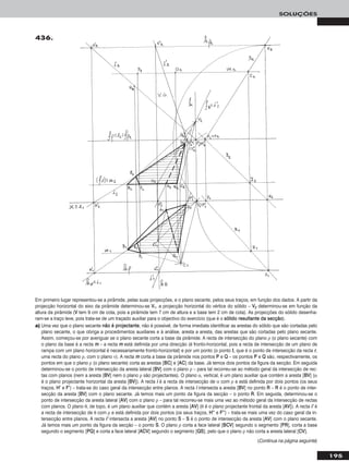 195
SOLUÇÕES
436.
Em primeiro lugar representou-se a pirâmide, pelas suas projecções, e o plano secante, pelos seus traços, em função dos dados. A partir da
projecção horizontal do eixo da pirâmide determinou-se VV11, a projecção horizontal do vértice do sólido – VV22 determinou-se em função da
altura da pirâmide (VV tem 9 cm de cota, pois a pirâmide tem 7 cm de altura e a base tem 2 cm de cota). As projecções do sólido desenha-
ram-se a traço leve, pois trata-se de um traçado auxiliar para o objectivo do exercício (que é o ssóólliiddoo rreessuullttaannttee ddaa sseeccççããoo).
a) Uma vez que o plano secante nnããoo éé pprroojjeeccttaannttee, não é possível, de forma imediata identificar as arestas do sólido que são cortadas pelo
plano secante, o que obriga a procedimentos auxiliares e à análise, aresta a aresta, das arestas que são cortadas pelo plano secante.
Assim, começou-se por averiguar se o plano secante corta a base da pirâmide. A recta de intersecção do plano ρ (o plano secante) com
o plano da base é a recta mm – a recta mm está definida por uma direcção (é fronto-horizontal, pois a recta de intersecção de um plano de
rampa com um plano horizontal é necessariamente fronto-horizontal) e por um ponto (o ponto II, que é o ponto de intersecção da recta rr,
uma recta do plano ρ, com o plano ν). A recta mm corta a base da pirâmide nos pontos PP e QQ – os pontos PP e QQ são, respectivamente, os
pontos em que o plano ρ (o plano secante) corta as arestas [BBCC] e [AACC] da base. Já temos dois pontos da figura da secção. Em seguida
determinou-se o ponto de intersecção da aresta lateral [BBVV] com o plano ρ – para tal recorreu-se ao método geral da intersecção de rec-
tas com planos (nem a aresta [BBVV] nem o plano ρ são projectantes). O plano α, vertical, é um plano auxiliar que contém a aresta [BBVV] (α
é o plano projectante horizontal da aresta [BBVV]). A recta ii é a recta de intersecção de α com ρ e está definida por dois pontos (os seus
traços, HH’’ e FF’’) – trata-se do caso geral da intersecção entre planos. A recta ii intersecta a aresta [BBVV] no ponto RR – RR é o ponto de inter-
secção da aresta [BBVV] com o plano secante. Já temos mais um ponto da figura da secção – o ponto RR. Em seguida, determinou-se o
ponto de intersecção da aresta lateral [AAVV] com o plano ρ – para tal recorreu-se mais uma vez ao método geral da intersecção de rectas
com planos. O plano θ, de topo, é um plano auxiliar que contém a aresta [AAVV] (θ é o plano projectante frontal da aresta [AAVV]). A recta ii’’ é
a recta de intersecção de θ com ρ e está definida por dois pontos (os seus traços, HH’’’’ e FF’’’’) – trata-se mais uma vez do caso geral da in-
tersecção entre planos. A recta ii’’ intersecta a aresta [AAVV] no ponto SS – SS é o ponto de intersecção da aresta [AAVV] com o plano secante.
Já temos mais um ponto da figura da secção – o ponto SS. O plano ρ corta a face lateral [BBCCVV] segundo o segmento [PPRR], corta a base
segundo o segmento [PPQQ] e corta a face lateral [AACCVV] segundo o segmento [QQSS], pelo que o plano ρ não corta a aresta lateral [CCVV].
(Continua na página seguinte)
 