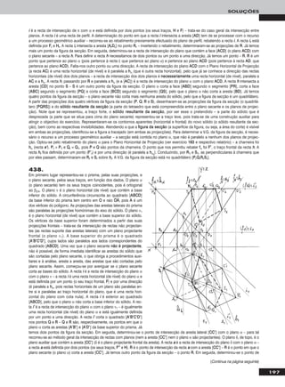 197
SOLUÇÕES
(Continua na página seguinte)
ii é a recta de intersecção de π com α e está definida por dois pontos (os seus traços, HH e FF) – trata-se do caso geral da intersecção entre
planos. A recta ii é uma recta de perfil. A determinação do ponto em que a recta ii intersecta a aresta [AADD] tem de se processar com o recurso
a um processo geométrico auxiliar – recorreu-se ao rebatimento previamente efectuado do plano de perfil, rebatendo a recta ii. A recta iirr está
definida por FFrr e HHrr. A recta iirr intersecta a aresta [AArrDDrr] no ponto RRrr – invertendo o rebatimento, determinaram-se as projecções de RR. Já temos
mais um ponto da figura da secção. Em seguida, determinou-se a recta de intersecção do plano que contém a face [AACCDD] (o plano AACCDD) com
o plano secante – a recta hh. Para definir a recta hh necessitamos de dois pontos ou um ponto e uma direcção. Já temos um ponto – RR. RR é um
ponto que pertence ao plano α (pois pertence à recta ii, que pertence ao plano α) e pertence ao plano AACCDD (pois pertence à recta AADD, que
pertence ao plano AACCDD). Falta-nos outro ponto ou uma direcção. A recta de intersecção do plano AACCDD com o Plano Horizontal de Projecção
(a recta AACC) é uma recta horizontal (de nível) e é paralela a hhα (que é outra recta horizontal), pelo que já se conhece a direcção das rectas
horizontais (de nível) dos dois planos – a recta de intersecção dos dois planos é nneecceessssaarriiaammeennttee uma recta horizontal (de nível), paralela a
AACC e a hhα. A recta hh, passando por RR e paralela a hhα (e a [AACC]) é a recta de intersecção do plano α com o plano AACCDD. A recta hh intersecta a
aresta [CCDD] no ponto SS – SS é um outro ponto da figura da secção. O plano α corta a face [AABBDD] segundo o segmento [PPRR], corta a face
[AABBCC] segundo o segmento [PPQQ] e corta a face [BBCCDD] segundo o segmento [QQSS], pelo que o plano α não corta a aresta [BBDD]. Já temos
quatro pontos da figura da secção – o plano secante não corta mais nenhuma aresta do sólido, pelo que a figura da secção é um quadrilátero.
A partir das projecções dos quatro vértices da figura da secção (PP, QQ, RR e SS), desenharam-se as projecções da figura da secção (o quadrilá-
tero [PPQQRRSS]) e do ssóólliiddoo rreessuullttaannttee ddaa sseeccççããoo (a parte do tetraedro que está compreendida entre o plano secante e os planos de projec-
ção). Note que se representou, a traço forte, o ssóólliiddoo rreessuullttaannttee ddaa sseeccççããoo, por ser esse o pretendido – a parte do sólido que é
desprezada (a parte que se situa para cima do plano secante) representou-se a traço leve, pois trata-se de uma construção auxiliar para
atingir o objectivo do exercício. Representaram-se os contornos aparentes (horizontal e frontal) do novo sólido (o sólido resultante da sec-
ção), bem como as respectivas invisibilidades. Atendendo a que a ffiigguurraa ddaa sseeccççããoo (a superfície da figura, ou seja, a área do corte) é visível
em ambas as projecções, identificou-se a figura a tracejado (em ambas as projecções). Para determinar a V.G. da figura da secção, é neces-
sário o recurso a um processo geométrico auxiliar – a secção está contida no plano α, que não é paralelo a nenhum dos planos de projec-
ção. Optou-se pelo rebatimento do plano α para o Plano Horizontal de Projecção (ver exercício 116633 e respectivo relatório) – a charneira foi
hhα (recta ee’’). PPrr ≡ PP11 e QQrr ≡ QQ11, pois PP e QQ são pontos da charneira. O ponto que nos permitiu rebater ffα foi FF’’, o traço frontal da recta hh. A
recta hhrr fica definida por um ponto (FF’’rr) e por uma direcção (é paralela a hhαrr
). Conduzindo, por RR11 e SS11, as perpendiculares à charneira que
por eles passam, determinaram-se RRrr e SSrr sobre hhrr. A V.G. da figura da secção está no quadrilátero [PPrrQQrrRRrrSSrr].
438.
Em primeiro lugar representou-se o prisma, pelas suas projecções, e
o plano secante, pelos seus traços, em função dos dados. O plano α
(o plano secante) tem os seus traços coincidentes, pois é ortogonal
ao β2/4. O plano ν é o plano horizontal (de nível) que contém a base
inferior do sólido. A circunferência circunscrita ao quadrado [AABBCCDD]
da base inferior do prisma tem centro em OO e raio OOෆAAෆ, pois AA é um
dos vértices do polígono. As projecções das arestas laterais do prisma
são paralelas às projecções homónimas do eixo do sólido. O plano ν1
é o plano horizontal (de nível) que contém a base superior do sólido.
Os vértices da base superior foram determinados a partir das suas
projecções frontais – trata-se da intersecção de rectas não projectan-
tes (as rectas suporte das arestas laterais) com um plano projectante
frontal (o plano ν1). A base superior do prisma é o quadrado
[AA’’BB’’CC’’DD’’], cujos lados são paralelos aos lados correspondentes do
quadrado [AABBCCDD]. Uma vez que o plano secante nnããoo éé pprroojjeeccttaannttee,
não é possível, de forma imediata identificar as arestas do sólido que
são cortadas pelo plano secante, o que obriga a procedimentos auxi-
liares e à análise, aresta a aresta, das arestas que são cortadas pelo
plano secante. Assim, começou-se por averiguar se o plano secante
corta as bases do sólido. A recta ii é a recta de intersecção do plano α
com o plano ν – a recta ii é uma recta horizontal (de nível) do plano α e
está definida por um ponto (o seu traço frontal, FF) e por uma direcção
(é paralela a hhα, pois rectas horizontais de um plano são paralelas en-
tre si e paralelas ao traço horizontal do plano, que é uma recta hori-
zontal do plano com cota nula). A recta ii é exterior ao quadrado
[AABBCCDD], pelo que o plano α não corta a base inferior do sólido. A rec-
ta ii’’ é a recta de intersecção do plano α com o plano ν1 – é igualmente
uma recta horizontal (de nível) do plano α e está igualmente definida
por um ponto e uma direcção. A recta ii’’ corta o quadrado [AA’’BB’’CC’’DD’’]
nos pontos QQ e RR – QQ e RR são, respectivamente, os pontos em que o
plano α corta as arestas [AA’’BB’’] e [AA’’DD’’] da base superior do prisma. Já
temos dois pontos da figura da secção. Em seguida, determinou-se o ponto de intersecção da aresta lateral [CCCC’’] com o plano α – para tal
recorreu-se ao método geral da intersecção de rectas com planos (nem a aresta [CCCC’’] nem o plano α são projectantes). O plano δ, de topo, é o
plano auxiliar que contém a aresta [CCCC’’] (δ é o plano projectante frontal da aresta). A recta aa é a recta de intersecção do plano δ com o plano α –
a recta aa está definida por dois pontos (os seus traços, FF’’’’ e HH). RR é o ponto de intersecção da recta aa com a aresta [CCCC’’] – RR é o ponto em que o
plano secante (o plano α) corta a aresta [CCCC’’]. Já temos outro ponto da figura da secção – o ponto RR. Em seguida, determinou-se o ponto de
 