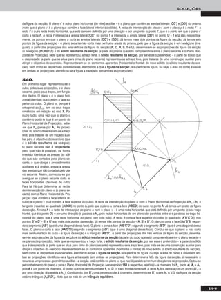 199
SOLUÇÕES
da figura da secção. O plano ν’ é outro plano horizontal (de nível) auxiliar – é o plano que contém as arestas laterais [CCCC’’] e [DDDD’’] do prisma
(note que o plano ν’ é o plano que contém a face lateral inferior do sólido). A recta de intersecção do plano ν’ com o plano ρ é a recta ii’’ – a
recta ii’’ é outra recta fronto-horizontal, que está também definida por uma direcção e por um ponto (o ponto II’’, que é o ponto em que o plano ν’
corta a recta rr). A recta ii’’ intersecta a aresta lateral [CCCC’’] no ponto TT e intersecta a aresta lateral [DDDD’’] no ponto UU – TT e UU são, respectiva-
mente, os pontos em que o plano ρ corta as arestas laterais [CCCC’’] e [DDDD’’]. Já temos mais dois pontos da figura da secção. Já temos seis
pontos da figura da secção – o plano secante não corta mais nenhuma aresta do prisma, pelo que a figura da secção é um hexágono (irre-
gular). A partir das projecções dos seis vértices da figura da secção (PP, QQ, RR, SS, TT e UU), desenharam-se as projecções da figura da secção
(o hexágono [PPQQRRSSTTUU]) e do ssóólliiddoo rreessuullttaannttee ddaa sseeccççããoo (a parte do prisma que está compreendida entre o plano secante e o Plano Hori-
zontal de Projecção). Note que se representou, a traço forte, o ssóólliiddoo rreessuullttaannttee ddaa sseeccççããoo, por ser esse o pretendido – a parte do sólido que
é desprezada (a parte que se situa para cima do plano secante) representou-se a traço leve, pois trata-se de uma construção auxiliar para
atingir o objectivo do exercício. Representaram-se os contornos aparentes (horizontal e frontal) do novo sólido (o sólido resultante da sec-
ção), bem como as respectivas invisibilidades. Atendendo a que a ffiigguurraa ddaa sseeccççããoo (a superfície da figura, ou seja, a área do corte) é visível
em ambas as projecções, identificou-se a figura a tracejado (em ambas as projecções).
440.
Em primeiro lugar representou-se o
cubo, pelas suas projecções, e o plano
secante, pelos seus traços, em função
dos dados. O plano ν é o plano hori-
zontal (de nível) que contém a face su-
perior do cubo. O plano α, porque é
ortogonal ao β1/3, tem os seus traços
simétricos em relação ao eixo XX. Por
outro lado, uma vez que o plano α
contém o ponto AA (que é um ponto do
Plano Horizontal de Projecção), sabe-
-se que hhα passa por AA11. As projec-
ções do sólido desenharam-se a traço
leve, pois trata-se de um traçado auxi-
liar para o objectivo do exercício (que
é o ssóólliiddoo rreessuullttaannttee ddaa sseeccççããoo).
O plano secante nnããoo éé pprroojjeeccttaannttee,
pelo que não é possível, de forma
imediata identificar as arestas do sóli-
do que são cortadas pelo plano se-
cante, o que obriga a procedimentos
auxiliares e à análise, aresta a aresta,
das arestas que são cortadas pelo pla-
no secante. Assim, começou-se por
averiguar se o plano secante corta as
faces horizontais (de nível) do cubo.
Para tal há que determinar as rectas
de intersecção do plano α (o plano se-
cante) com o Plano Horizontal de Pro-
jecção (que contém a face inferior do
cubo) e o plano ν (que contém a face superior do cubo). A recta de intersecção do plano α com o Plano Horizontal de Projecção é hhα – hhα é
tangente (rasante) ao quadrado [AABBCCDD] no ponto AA, pelo que o plano α corta a face [AABBCCDD] do cubo no ponto AA. Já temos um ponto da figura
da secção. A recta hh é a recta de intersecção do plano α com o plano ν – é uma recta horizontal, que está definida por um ponto (o seu traço
frontal, que é o ponto DD’’) e por uma direcção (é paralela a hhα, pois rectas horizontais de um plano são paralelas entre si e paralelas ao traço ho-
rizontal do plano, que é uma recta horizontal do plano com cota nula). A recta hh corta a face superior do cubo (o quadrado [AA’’BB’’CC’’DD’’]) nos
pontos BB’’ e DD’’ – BB’’ e DD’’ são mais dois pontos da secção. Já temos três pontos da secção – AA, BB’’ e DD’’. O plano α corta a face [AAAA’’BB’’BB] segun-
do o segmento [AABB’’] (que é uma diagonal dessa face). O plano α corta a face [AA’’BB’’CC’’DD’’] segundo o segmento [BB’’DD’’] (que é uma diagonal dessa
face). O plano α corta a face [AAAA’’DD’’DD] segundo o segmento [AADD’’] (que é uma diagonal dessa face). Conclui-se que o plano α não corta
mais nenhuma face do cubo – a figura da secção é o triângulo [AABB’’DD’’]. A partir das projecções dos três vértices da figura da secção, desenha-
ram-se as projecções da figura da secção e do ssóólliiddoo rreessuullttaannttee ddaa sseeccççããoo (a parte do cubo que está compreendida entre o plano secante e
os planos de projecção). Note que se representou, a traço forte, o ssóólliiddoo rreessuullttaannttee ddaa sseeccççããoo, por ser esse o pretendido – a parte do sólido
que é desprezada (a parte que se situa para cima do plano secante) representou-se a traço leve, pois trata-se de uma construção auxiliar para
atingir o objectivo do exercício. Representaram-se os contornos aparentes (horizontal e frontal) do novo sólido (o sólido resultante da secção),
bem como as respectivas invisibilidades. Atendendo a que a ffiigguurraa ddaa sseeccççããoo (a superfície da figura, ou seja, a área do corte) é visível em am-
bas as projecções, identificou-se a figura a tracejado (em ambas as projecções). Para determinar a V.G. da figura da secção, é necessário o
recurso a um processo geométrico auxiliar – a secção está contida no plano α, que não é paralelo a nenhum dos planos de projecção. Optou-se
pelo rebatimento do plano α para o Plano Horizontal de Projecção (ver exercício 116633 e respectivo relatório) – a charneira foi hhα (recta ee). AArr ≡ AA11,
pois AA é um ponto da charneira. O ponto que nos permitiu rebater ffα foi DD’’, o traço frontal da recta hh. A recta hhrr fica definida por um ponto (DD’’rr) e
por uma direcção (é paralela a hhαrr
). Conduzindo, por BB’’11 uma perpendicular à charneira, determinou-se BB’’rr sobre hhrr. A V.G. da figura da secção
está no triângulo [AArrBB’’rrDD’’rr]. Note que se trata de um ttrriiâânngguulloo eeqquuiilláátteerroo.
 