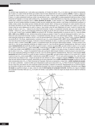 200
SOLUÇÕES
441.
Em primeiro lugar representou-se o cubo pelas suas projecções, em função dos dados. O β1/3 é um plano que não carece de representa-
ção. O plano ϕ é o plano frontal (de frente) que contém a face de menor afastamento do cubo (o quadrado [AABBCCDD]). O plano ϕ’ dista 6 cm
(a aresta do cubo) do plano ϕ e é o plano frontal (de frente) que contém a face de maior afastamento do cubo (o quadrado [AA’’BB’’CC’’DD’’]).
O plano α é o plano projectante frontal que contém uma das faces do cubo – a aresta [AAAA’’] é a aresta projectante frontal que se situa no Plano
Horizontal de Projecção e é de topo (está contida em hhα). As projecções do sólido desenharam-se a traço leve, pois trata-se de um traçado
auxiliar para o objectivo do exercício (que é o ssóólliiddoo rreessuullttaannttee ddaa sseeccççããoo). O plano secante (o β1/3) nnããoo éé pprroojjeeccttaannttee, pelo que não é
possível, de forma imediata identificar as arestas do sólido que são cortadas pelo plano secante, o que obriga a procedimentos auxiliares e à
análise, aresta a aresta, das arestas que são cortadas pelo plano secante. Assim, começou-se por averiguar se o plano secante corta as fa-
ces frontais (de frente) do cubo. Para tal há que determinar as rectas de intersecção do β1/3 (o plano secante) com o plano ϕ (o plano que
contém a face de menor afastamento do cubo) e o plano ϕ’ (que contém a face de maior afastamento do cubo). A recta ii é a recta de inter-
secção do plano ϕ com o β1/3 – trata-se de uma recta fronto-horizontal. O plano ϕ é projectante horizontal, pelo que ii11 tem determinação
imediata – rectas do β1/3 têm as suas projecções simétricas em relação ao eixo XX, pelo que é possível, de forma imediata, determinar ii22 (tem
2 cm de cota). A recta ii corta o quadrado [AABBCCDD] nos pontos PP e QQ – PP e QQ são, respectivamente, os pontos em que o β1/3 corta as arestas
[AADD] e [AABB] da face [AABBCCDD] do cubo. Já temos dois pontos da figura da secção. A recta ii’’ é a recta de intersecção do plano ϕ’ com o β1/3 –
trata-se de outra recta fronto-horizontal. O plano ϕ’ é projectante horizontal, pelo que ii’’11 tem determinação imediata – rectas do β1/3 têm as
suas projecções simétricas em relação ao eixo XX, o que nos permite determinar ii’’22 (tem 8 cm de cota). A recta ii’’ corta o quadrado [AA’’BB’’CC’’DD’’]
nos pontos RR e SS – RR e SS são, respectivamente, os pontos em que o β1/3 corta as arestas [CC’’DD’’] e [BB’’CC’’] da face [AA’’BB’’CC’’DD’’] do cubo. Já te-
mos mais dois pontos da figura da secção. A recta aa é a recta de intersecção do plano α (o plano que contém a face [AAAA’’BB’’BB’’] do cubo) –
note que o plano α contém a aresta [BBBB’’]. O plano α é projectante frontal, pelo que aa22 tem determinação imediata – a recta aa, porque é uma
recta do β1/3, tem as suas projecções simétricas em relação ao eixo XX, o que nos permite desenhar imediatamente aa11. Note que a recta aa
passa nneecceessssaarriiaammeennttee pelo ponto QQ, pois QQ é um ponto do plano α (situa-se na aresta [AABB], que está contida no plano α) e é um ponto
do β1/3 (pois é o ponto em que o β1/3 corta a aresta [AABB]). A recta aa corta a aresta [BBBB’’] no ponto UU – UU é um outro ponto da secção. O plano δ
é o plano que contém a face [AAAA’’DD’’DD] do cubo (e contém a aresta [DDDD’’]) – o plano δ é um plano de topo. A recta bb é a recta de intersec-
ção do plano δ com o β1/3 – o plano δ é projectante frontal, pelo que bb22 tem determinação imediata e a recta bb, porque é uma recta do β1/3,
tem as suas projecções simétricas em relação ao eixo XX, o que nos permite desenhar imediatamente bb11. Note que a recta bb passa nneecceess--
ssaarriiaammeennttee pelo ponto PP, pois PP é um ponto do plano δ (situa-se na aresta [AADD], que está contida no plano δ) e é um ponto do β1/3 (pois é
o ponto em que o β1/3 corta a aresta [AADD]). A recta bb corta a aresta [DDDD’’] no ponto TT – TT é um outro ponto da secção. O β1/3 não corta mais
nenhuma face e/ou aresta do cubo – a figura da secção tem seis vértices e é, assim, o hexágono (irregular) [PPQQRRSSTTUU]. A partir das projec-
ções dos seis vértices da figura da secção, desenharam-se as suas projecções e as do ssóólliiddoo rreessuullttaannttee ddaa sseeccççããoo (a parte do cubo que
está compreendida entre o β1/3 e o Plano Horizontal de Projecção). Note que se representou, a traço forte, o ssóólliiddoo rreessuullttaannttee ddaa sseeccççããoo,
por ser esse o pretendido – a parte do sólido que é desprezada (a parte que se situa entre o β1/3 e o Plano Frontal de Projecção) represen-
tou-se a traço leve, pois trata-se de uma construção auxiliar para atingir o objectivo do exercício. Representaram-se os contornos aparen-
tes (horizontal e frontal) do novo sólido (o sólido resultante da secção), bem como as respectivas invisibilidades. Atendendo a que a ffiigguurraa
ddaa sseeccççããoo (a superfície da figura, ou seja, a área do corte) éé vviissíívveell aappeennaass eemm pprroojjeeccççããoo hhoorriizzoonnttaall, identificou-se a figura a tracejado
(em projecção horizontal). Note que o β1/3 é um plano em tensão, o que justifica o facto de a figura da secção não ser visível em ambas as
projecções.
 