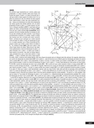 201
SOLUÇÕES
442.
Em primeiro lugar representou-se o prisma, pelas suas
projecções, e o plano secante, pelos seus traços, em
função dos dados. O plano ν é o plano horizontal (de ní-
vel) que contém a base superior do sólido e tem 5 cm (a
altura do prisma) de cota. Os vértices da base superior
foram determinados a partir das suas projecções fron-
tais – trata-se da intersecção de rectas não projectantes
(as rectas suporte das arestas laterais) com um plano
projectante frontal (o plano ν). A base superior do pris-
ma é o triângulo equilátero [AA’’BB’’CC’’], cujos lados são pa-
ralelos aos lados correspondentes do triângulo [AABBCC].
Uma vez que o plano secante nnããoo éé pprroojjeeccttaannttee, não é
possível, de forma imediata identificar as arestas do sóli-
do que são cortadas pelo plano secante, o que obriga a
procedimentos auxiliares e à análise, aresta a aresta,
das arestas que são cortadas pelo plano secante.
Assim, começou-se por averiguar se o plano secante
corta as bases do sólido. A recta de intersecção do pla-
no α (o plano secante) com o Plano Horizontal de Pro-
jecção (o plano que contém a base inferior do sólido) é
hhα – hhα é exterior à base [AABBCC], pelo que o plano α não
corta a base inferior do sólido. Optou-se por não deter-
minar graficamente a recta de intersecção do plano α (o
plano secante) com o plano ν (o plano que contém a
base superior do prisma), mas caso se tivesse determi-
nado constatar-se-ia que a recta seria exterior à base
[AA’’BB’’CC’’] – o plano α também não corta a base superior
do sólido. Assim, cortará as três arestas laterais, pelo que a figura da secção será um triângulo (terá três vértices). Em seguida, determinou-
se o ponto de intersecção da aresta lateral [AAAA’’] com o plano α – para tal recorreu-se ao método geral da intersecção de rectas com planos
(nem a aresta [AAAA’’] nem o plano α são projectantes). O plano δ, de topo, é o plano auxiliar que contém a aresta [AAAA’’] (δ é o plano projec-
tante frontal da aresta). A recta ii é a recta de intersecção do plano δ com o plano α – a recta ii está definida por dois pontos (os seus traços,
FF e HH). MM é o ponto de intersecção da recta ii com a aresta [AAAA’’] – MM é o ponto em que o plano secante (o plano α) corta a aresta [AAAA’’]. Já
temos um ponto da figura da secção – o ponto MM. Em seguida, determinou-se o ponto de intersecção da aresta lateral [CCCC’’] com o plano α,
pelo mesmo processo. O plano γ, de topo, é o plano auxiliar que contém a aresta [CCCC’’] (γ é o plano projectante frontal da aresta e é parale-
lo ao plano δ). Note que o plano γ está representado, apenas, pelo seu traço frontal, razão pela qual este se assinalou entre parêntesis. A
recta ii’’ é a recta de intersecção do plano γ com o plano α – a recta ii está definida por um ponto (o seu traço frontal, FF’’) e por uma direcção
(é paralela à recta ii). Recorde que qualquer plano corta dois planos paralelos segundo rectas paralelas – os planos δ e γ são paralelos, pelo
que as rectas ii e ii’’ (as rectas de intersecção do plano α com os planos δ e γ, respectivamente) são necessariamente paralelas. NN é o ponto
de intersecção da recta ii’’ com a aresta [CCCC’’] – NN é o ponto em que o plano α corta a aresta [CCCC’’]. Já temos outro ponto da figura da secção
– o ponto NN. Em seguida, determinou-se o ponto de intersecção da aresta lateral [BBBB’’] com o plano α, pelo mesmo processo. O plano θ, de
topo, é o plano auxiliar que contém a aresta [BBBB’’] (θ é o plano projectante frontal da aresta e é paralelo aos planos δ e γ). Note que o plano
θ está representado, apenas, pelo seu traço frontal, razão pela qual este se assinalou entre parêntesis. A recta ii’’’’ é a recta de intersecção
do plano θ com o plano α – a recta ii’’’’ está definida por um ponto (o seu traço frontal, FF’’’’) e por uma direcção (é paralela às rectas ii e ii’’). Re-
corde que qualquer plano corta dois planos paralelos segundo rectas paralelas – os planos δ, γ e θ são paralelos, pelo que as rectas ii, ii’’ e ii’’’’
(as rectas de intersecção do plano α com os planos δ, γ e θ, respectivamente) são necessariamente paralelas. OO é o ponto de intersecção da
recta ii’’’’ com a aresta [BBBB’’] – OO é o ponto em que o plano α corta a aresta [BBBB’’]. Já temos o terceiro ponto da figura da secção – o ponto OO.
A figura da secção é o triângulo [MMNNOO]. A partir dos três vértices da ffiigguurraa ddaa sseeccççããoo, desenharam-se as suas projecções. Sendo pedida a
ffiigguurraa ddaa sseeccççããoo e não o ssóólliiddoo rreessuullttaannttee ddaa sseeccççããoo (não houve desagregação do sólido), há que representar as invisibilidades existentes
na ffiigguurraa ddaa sseeccççããoo. O lado [NNOO] da figura da secção é invisível em projecção frontal, por estar contido numa face lateral invisível em pro-
jecção frontal – a face lateral [BBBB’’CC’’CC]. Os restantes lados da figura da secção são visíveis em projecção frontal, por estarem contidos em
faces visíveis (em projecção frontal). O lado [MMOO] da figura da secção é invisível em projecção horizontal, por estar contido numa face lateral
invisível em projecção horizontal – a face lateral [AAAA’’BB’’BB’’]. Os restantes lados da figura da secção são visíveis em projecção horizontal, por
estarem contidos em faces visíveis em projecção horizontal. Para determinar a V.G. da figura da secção, é necessário o recurso a um pro-
cesso geométrico auxiliar – a secção está contida no plano α, que não é paralelo a nenhum dos planos de projecção. Optou-se pelo rebati-
mento do plano α para o Plano Horizontal de Projecção (ver exercício 116633 e respectivo relatório) – a charneira foi hhα (recta ee). O ponto que
nos permitiu rebater ffα foi FF, o traço frontal da recta ii. HHrr ≡ HH11, pois HH é um ponto da charneira. A recta iirr fica definida por dois pontos FFrr e HHrr.
Conduzindo, por MM11, uma perpendicular à charneira, determinou-se MMrr sobre iirr. Para rebater o ponto NN rebateu-se a recta ii’’, à qual o ponto
pertence. Conduzindo, por FF’’11, uma perpendicular à charneira, determinou-se FF’’rr sobre ffαrr
– a recta ii’’rr está definida por um ponto (FF’’rr) e por
uma direcção (é paralela a iirr, pois o paralelismo entre rectas verifica-se no espaço, em projecções e em rebatimento). Conduzindo, por NN11,
uma perpendicular à charneira, determinou-se NNrr sobre ii’’rr. O processo repetiu-se para o ponto OO e a recta ii’’’’. Conduziu-se uma perpendicular
à charneira por FF’’’’11, determinando-se FF’’’’rr sobre ffαrr
– a recta ii’’’’rr passa por FF’’’’rr e é paralela a iirr e a ii’’rr. NNrr situa-se sobre ii’’’’rr , na perpendicular à
charneira que passa por NN11. A V.G. da figura da secção está no triângulo [MMrrNNrrOOrr].
 