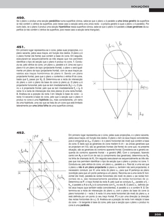 205
SOLUÇÕES
450.
Se o plano α produz uma secção ppaarraabbóólliiccaa numa superfície cónica, sabe-se que o plano α é paralelo a uummaa úúnniiccaa ggeerraattrriizz da superfície
(e não contém o vértice da superfície, pois nesse caso a secção seria uma única recta – a própria geratriz à qual o plano α é paralelo). Por
outro lado, se o plano δ produz uma secção hhiippeerrbbóólliiccaa nessa superfície cónica, sabe-se que o plano δ é paralelo a dduuaass ggeerraattrriizzeess da su-
perfície (e não contém o vértice da superfície, pois nesse caso a secção seria triangular).
451.
Em primeiro lugar representou-se o cone, pelas suas projecções, e o
plano secante, pelos seus traços, em função dos dados. O plano ϕ é
o plano frontal (de frente) que contém a base do cone. Em seguida,
executaram-se sequencialmente as três etapas que nos permitem
identificar o tipo de secção que o plano θ produz no cone. 11. Condu-
ziu-se, pelo vértice do cone, um plano α, paralelo a θ. Uma vez que o
plano θ é um plano de topo (projectante frontal), o plano α será igual-
mente um plano de topo (projectante frontal), com os seus traços pa-
ralelos aos traços homónimos do plano θ. Sendo um plano
projectante frontal, para que o plano α contenha o vértice VV do cone,
basta que ffα passe por VV22. 22.. Determinou-se a recta de intersecção
do plano α com o plano da base do cone (o plano ϕ). O plano ϕ é
projectante horizontal, pelo que se tem imediatamente (hhϕ) ≡ ii11. O pla-
no α é projectante frontal, pelo que se tem imediatamente ffα ≡ ii22. A
recta ii é a recta de intersecção dos dois planos (é uma recta frontal).
33.. Analisou-se a posição da recta ii em relação à base do cone – a
recta ii é secante à base do cone, pelo que a secção que o plano θ
produz no cone é uma hhiippéérrbboollee (ou, mais correctamente, um ramo
de uma hipérbole, uma vez que se trata de um cone que está limitado
lateralmente por uummaa úúnniiccaa ffoollhhaa de uma superfície cónica).
Em primeiro lugar representou-se o cone, pelas suas projecções, e o plano secante,
pelos seus traços, em função dos dados. O plano α tem os seus traços coincidentes,
pois é ortogonal ao β2/4. O plano ν é o plano horizontal (de nível) que contém a base
do cone. É dado que as geratrizes do cone medem 6 cm – as únicas geratrizes que
se projectam em V.G. são as geratrizes frontais (de frente) do cone que, na presente
situação, são as geratrizes do contorno aparente frontal. Considerou-se a geratriz es-
querda do contorno aparente frontal – a geratriz [AAVV]. Com o compasso, fazendo
centro em AA22 e com 6 cm de raio (o comprimento das geratrizes), determinou-se VV22,
na linha de chamada de VV11. Em seguida executaram-se sequencialmente as três eta-
pas que nos permitem identificar o tipo de secção que o plano α produz no cone. 11.
Conduziu-se, pelo vértice do cone, um plano α1, paralelo a α. Para tal, e uma vez que
o plano α nnããoo éé uumm ppllaannoo pprroojjeeccttaannttee (o plano α1 também não será projectante), é
necessário conduzir, por VV, uma recta do plano α1, para que VV pertença ao plano
(condição para que um ponto pertença a um plano). Recorreu-se a uma recta hh, hori-
zontal (de nível), paralela às rectas horizontais (de nível) do plano α (as rectas hori-
zontais de α1 são necessariamente paralelas às rectas horizontais de α).
Determinou-se FF, o traço frontal da recta hh, pelo qual se conduziu ffα11
, paralelo a ffα –
hhα11
é paralelo a hh (e a hhα) e é concorrente com ffα11
no eixo XX. O plano α1, definido pe-
los seus traços (que também estão coincidentes), é paralelo a α e contém VV. 22.. De-
terminou-se a recta de intersecção do plano α1 com o plano da base do cone (o
plano horizontal ν) – recta ii. A recta ii é uma recta horizontal (de nível) do plano α1 e
está definida por um ponto (o seu traço frontal, FF’’) e por uma direcção (a direcção
das rectas horizontais de α1). 33.. Analisou-se a posição da recta ii em relação à base
do cone – ii é tangente à base do cone, pelo que a secção que o plano α produz no
cone é uma ppaarráábboollaa.
452.
 