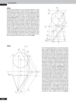206
SOLUÇÕES
453.
Em primeiro lugar representou-se o cone, pelas suas projecções, e o plano
secante, pelos seus traços, em função dos dados. O plano ϕ é o plano
frontal (de frente) que contém a base do cone. Em seguida, executaram-
-se sequencialmente as três etapas que nos permitem identificar o tipo de
secção que o plano α produz no cone. 11. Conduziu-se, pelo vértice do
cone, um plano σ, paralelo a ρ. Para tal, e uma vez que o plano ρ nnããoo éé
uumm ppllaannoo pprroojjeeccttaannttee (o plano σ também não será projectante), é neces-
sário conduzir, por VV, uma recta do plano σ, para que VV pertença ao plano
(condição para que um ponto pertença a um plano). Recorreu-se a uma
recta ss, oblíqua, paralela a uma recta rr, obliqua, do plano ρ. Determina-
ram-se os traços da recta ss nos planos de projecção, pelos quais se con-
duziram os traços homónimos do plano σ. O plano σ, definido pelos seus
traços, é paralelo a ρ e contém VV. 22.. Determinou-se a recta de intersecção
do plano σ com o plano da base do cone (o plano frontal ϕ) – recta ii.
A recta ii é necessariamente uma recta fronto-horizontal (a recta de inter-
secção entre um plano de rampa e um plano frontal é fronto-horizontal) –
a recta ii está definida pela sua direcção e por um ponto (o ponto II, que é
o ponto de intersecção da recta ss com o plano ϕ). 33.. Analisou-se a posi-
ção da recta ii em relação à base do cone – ii é exterior à base do cone,
pelo que a secção que o plano ρ produz no cone é uma eelliippssee.
Em primeiro lugar representou-se o cone, pelas suas projec-
ções, e o plano secante, pelos seus traços, em função dos
dados. O plano θ é ortogonal ao β1/3, pelo que os seus traços
são simétricos em relação ao eixo XX. O plano ϕ é o plano
frontal (de frente) que contém a base do cone. A partir da
cota do vértice do cone, é possível identificar as geratrizes
horizontais (de nível) do sólido. A recta hh é a recta suporte da
geratriz [AAVV], que é a geratriz que faz o ângulo de 60o (a.e.)
com o Plano Frontal de Projecção (a outra geratriz horizontal,
que não se assinalou, faz necessariamente um ângulo de
abertura para a direita). Em seguida, executaram-se sequen-
cialmente as três etapas que nos permitem identificar o tipo
de secção que o plano θ produz no cone. 11. Conduziu-se,
pelo vértice do cone, um plano α, paralelo a θ. Para tal, e
uma vez que o plano θ nnããoo éé uumm ppllaannoo pprroojjeeccttaannttee (o plano
α também não será projectante), é necessário conduzir, por
VV, uma recta do plano α, para que VV pertença ao plano (con-
dição para que um ponto pertença a um plano). Recorreu-se
a uma recta horizontal (de nível), paralela às rectas horizon-
tais (de nível) do plano θ (as rectas horizontais de α são ne-
cessariamente paralelas às rectas horizontais de θ). A recta
horizontal (de nível) é a própria recta hh. Determinou-se FF, o
traço frontal da recta hh, pelo qual se conduziu ffα, paralelo a
ffθ – hhα é paralelo a hh (e a hhθ) e é concorrente com ffα no eixo XX.
O plano α, definido pelos seus traços (que também estão
coincidentes), é paralelo a θ e contém VV. 22.. Determinou-se a
recta de intersecção do plano α com o plano da base do
cone (o plano frontal ϕ) – recta ii. A recta ii é uma recta frontal
(de frente) do plano α e está definida por um ponto (o seu
traço horizontal, HH) e por uma direcção (a direcção das rec-
tas frontais de α). 33.. Analisou-se a posição da recta ii em rela-
ção à base do cone – ii é tangente à base do cone, pelo que
a secção que o plano θ produz no cone é uma ppaarráábboollaa.
454.
 