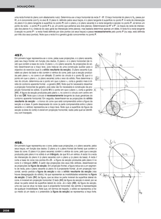 208
SOLUÇÕES
458.
Em primeiro lugar representou-se o cone, pelas suas projecções, e o plano secante, pelos
seus traços, em função dos dados. O plano ϕ é o plano frontal (de frente) que contém a
base do cone. O plano θ (o plano secante) contém o vértice do cone, pelo que a secção
produzida pelo plano θ no sólido é um ttrriiâânngguulloo, de que VV é um vértice. A recta ii é a recta
de intersecção do plano θ (o plano secante) com o plano ϕ (o plano da base). A recta ii
corta a base do cone nos pontos AA e BB – a figura da secção produzida pelo plano θ no
cone é o triângulo [AABBVV]. A partir das projecções dos seus três vértices, desenharam-se
as projecções da ffiigguurraa ddaa sseeccççããoo. Em projecção frontal, a figura reduz-se a um segmen-
to de recta, pois o plano secante (o plano θ) é projectante frontal. Já em projecção hori-
zontal, sendo pedida a ffiigguurraa ddaa sseeccççããoo e não o ssóólliiddoo rreessuullttaannttee ddaa sseeccççããoo (não
houve desagregação do sólido), há que representar as invisibilidades existentes na ffiigguurraa
ddaa sseeccççããoo. O lado [BBVV] da figura, que se situa na parte invisível da superfície lateral do
cone, é invisível em projecção horizontal. O lado [AAVV] da figura da secção é visível, por se
situar na parte visível da superfície lateral do cone. Já o lado [AABB], da figura da secção,
uma vez que se situa na base (que é projectante horizontal) não admite a representação
de qualquer invisibilidade. Note que, em termos de traçado, o sólido se representou a tra-
ço médio (é um dado) e o pretendido (a ffiigguurraa ddaa sseeccççããoo) se representou a traço forte.
uma recta frontal do plano com afastamento nulo). Determinou-se o traço horizontal da recta tt’’ – HH’’. O traço horizontal do plano θ, hhθ, passa por
HH’’11 e é concorrente com ffθ no eixo XX. O plano θ, definido pelos seus traços, é o plano tangente à superfície no ponto PP. A recta de intersecção
do plano θ (o plano tangente à superfície no ponto PP) com o plano ρ (o plano secante) é a recta tangente à secção no ponto PP. Já temos um
ponto da recta – o ponto PP (o ponto PP é, já, um ponto que pertence aos dois planos). Determinaram-se HH’’’’ e FF’’’’, os traços da recta de intersec-
ção dos planos θ e ρ (trata-se do caso geral da intersecção entre planos), mas bastaria determinar apenas um deles. A recta tt é a recta tangente
à secção no ponto PP – a recta tt está definida por dois pontos (os seus traços) e passa nneecceessssaarriiaammeennttee pelo ponto PP (ou seja, está definida
por três dos seus pontos). Note que a recta tt e a geratriz gg são concorrentes no ponto PP.
457.
Em primeiro lugar representou-se o cone, pelas suas projecções, e o plano secante,
pelo seu traço frontal, em função dos dados. O plano ν é o plano horizontal (de ní-
vel) que contém a base do cone. O plano ν1 é o plano secante. As projecções do só-
lido desenharam-se a traço leve, pois trata-se de uma construção auxiliar para o
objectivo do exercício (que é o ssóólliiddoo rreessuullttaannttee ddaa sseeccççããoo). O plano secante é pa-
ralelo ao plano da base e não contém o vértice do cone, pelo que a secção produzi-
da pelo plano ν1 no cone é um ccíírrccuulloo. O centro do círculo é o ponto QQ, que é o
ponto em que o plano ν1 (o plano secante) corta o eixo do sólido. Para determinar o
raio do círculo, determinou-se o ponto em que o plano ν1 corta a geratriz mais à di-
reita do contorno aparente frontal – a geratriz [AAVV]. Note que foi necessário desenhar
a projecção horizontal da geratriz, pois esta não foi necessária à construção da pro-
jecção horizontal do sólido. O ponto MM é o ponto em que o plano ν1 corta a geratriz
[AAVV]. A figura da secção produzida pelo plano ν1 no cone é o círculo com centro em
QQ e raio QQෆMMෆ. Note que o círculo é nneecceessssaarriiaammeennttee tangente às duas geratrizes do
contorno aparente horizontal. Em seguida, desenharam-se as projecções do ssóólliiddoo
rreessuullttaannttee ddaa sseeccççããoo – o tronco do cone que está compreendido entre a figura da
secção e a base. A parte desprezada do cone (a parte compreendida entre o plano
secante e o vértice) representou-se a traço leve. Note que a superfície da figura da
secção (a área do corte) é visível em projecção horizontal, razão pela qual se identifi-
cou com tracejado.
 