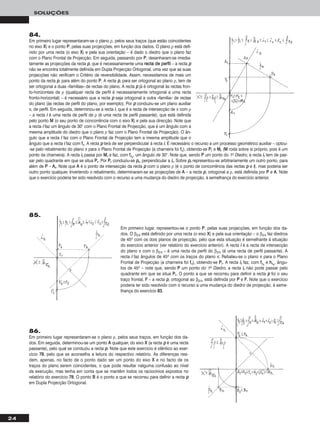 24
SOLUÇÕES
84.
Em primeiro lugar representaram-se o plano ρ, pelos seus traços (que estão coincidentes
no eixo XX) e o ponto PP, pelas suas projecções, em função dos dados. O plano ρ está defi-
nido por uma recta (o eixo XX) e pela sua orientação – é dado o diedro que o plano faz
com o Plano Frontal de Projecção. Em seguida, passando por PP, desenharam-se imedia-
tamente as projecções da recta pp, que é necessariamente uma rreeccttaa ddee ppeerrffiill – a recta pp
não se encontra totalmente definida em Dupla Projecção Ortogonal, uma vez que as suas
projecções não verificam o Critério de reversibilidade. Assim, necessitamos de mais um
ponto da recta pp, para além do ponto PP. A recta pp, para ser ortogonal ao plano ρ, tem de
ser ortogonal a duas «famílias» de rectas do plano. A recta pp já é ortogonal às rectas fron-
to-horizontais de ρ (qualquer recta de perfil é necessariamente ortogonal a uma recta
fronto-horizontal) – é necessário que a recta pp seja ortogonal a outra «família» de rectas
do plano (às rectas de perfil do plano, por exemplo). Por pp conduziu-se um plano auxiliar
π, de perfil. Em seguida, determinou-se a recta ii, que é a recta de intersecção de π com ρ
– a recta ii é uma recta de perfil de ρ (é uma recta de perfil passante), que está definida
pelo ponto MM (o seu ponto de concorrência com o eixo XX) e pela sua direcção. Note que
a recta ii faz um ângulo de 30° com o Plano Frontal de Projecção, que é um ângulo com a
mesma amplitude do diedro que o plano ρ faz com o Plano Frontal de Projecção). O ân-
gulo que a recta ii faz com o Plano Frontal de Projecção tem a mesma amplitude que o
ângulo que a recta ii faz com ffπ. A recta pp terá de ser perpendicular à recta ii. É necessário o recurso a um processo geométrico auxiliar – optou-
-se pelo rebatimento do plano π para o Plano Frontal de Projecção (a charneira foi ffπ), obtendo-se PPrr e MMrr (MM roda sobre si próprio, pois é um
ponto da charneira). A recta iirr passa por MMrr e faz, com ffπrr
, um ângulo de 30°. Note que, sendo PP um ponto do 1o Diedro, a recta iirr tem de pas-
sar pelo quadrante em que se situa PPrr. Por PPrr conduziu-se pprr, perpendicular a iirr. Sobre pprr representou-se arbitrariamente um outro ponto, para
além de PP – AArr. Note que AA é o ponto de intersecção da recta pp com o plano ρ (é o ponto de concorrência das rectas pp e ii), mas poderia ser
outro ponto qualquer. Invertendo o rebatimento, determinaram-se as projecções de AA – a recta pp, ortogonal a ρ, está definida por PP e AA. Note
que o exercício poderia ter sido resolvido com o recurso a uma mudança do diedro de projecção, à semelhança do exercício anterior.
Em primeiro lugar, representou-se o ponto PP, pelas suas projecções, em função dos da-
dos. O β2/4 está definido por uma recta (o eixo XX) e pela sua orientação – o β2/4 faz diedros
de 45o com os dois planos de projecção, pelo que esta situação é semelhante à situação
do exercício anterior (ver relatório do exercício anterior). A recta ii é a recta de intersecção
do plano π com o β2/4 – é uma recta de perfil do β2/4 (é uma recta de perfil passante). A
recta ii faz ângulos de 45o com os traços do plano π. Rebateu-se o plano π para o Plano
Frontal de Projecção (a charneira foi ffπ), obtendo-se PPrr. A recta iirr faz, com ffπrr
e hhπrr
, ângu-
los de 45o – note que, sendo PP um ponto do 1o Diedro, a recta iirr não pode passar pelo
quadrante em que se situa PPrr. O ponto a que se recorreu para definir a recta pp foi o seu
traço frontal, FF – a recta pp, ortogonal ao β2/4, está definida por PP e FF. Note que o exercício
poderia ter sido resolvido com o recurso a uma mudança do diedro de projecção, à seme-
lhança do exercício 8833.
86.
Em primeiro lugar representaram-se o plano ρ, pelos seus traços, em função dos da-
dos. Em seguida, determinou-se um ponto AA qualquer, do eixo XX (a recta pp é uma recta
passante), pelo qual se conduziu a recta pp. Note que este exercício é idêntico ao exer-
cício 7788, pelo que se aconselha a leitura do respectivo relatório. As diferenças resi-
dem, apenas, no facto de o ponto dado ser um ponto do eixo XX e no facto de os
traços do plano serem coincidentes, o que pode resultar nalguma confusão ao nível
da execução, mas tenha em conta que se mantêm todos os raciocínios expostos no
relatório do exercício 7788. O ponto BB é o ponto a que se recorreu para definir a recta pp
em Dupla Projecção Ortogonal.
85.
 