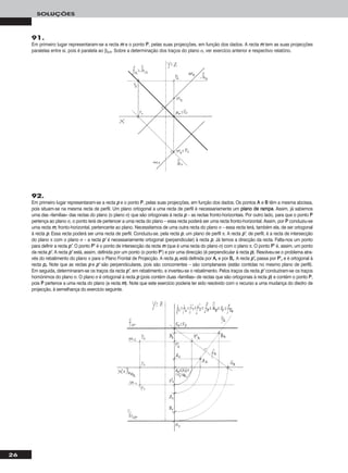 26
SOLUÇÕES
91.
Em primeiro lugar representaram-se a recta mm e o ponto PP, pelas suas projecções, em função dos dados. A recta mm tem as suas projecções
paralelas entre si, pois é paralela ao β2/4. Sobre a determinação dos traços do plano α, ver exercício anterior e respectivo relatório.
92.
Em primeiro lugar representaram-se a recta pp e o ponto PP, pelas suas projecções, em função dos dados. Os pontos AA e BB têm a mesma abcissa,
pois situam-se na mesma recta de perfil. Um plano ortogonal a uma recta de perfil é necessariamente um ppllaannoo ddee rraammppaa. Assim, já sabemos
uma das «famílias» das rectas do plano (o plano σ) que são ortogonais à recta pp – as rectas fronto-horizontais. Por outro lado, para que o ponto PP
pertença ao plano σ, o ponto terá de pertencer a uma recta do plano – essa recta poderá ser uma recta fronto-horizontal. Assim, por PP conduziu-se
uma recta mm, fronto-horizontal, pertencente ao plano. Necessitamos de uma outra recta do plano σ – essa recta terá, também ela, de ser ortogonal
à recta pp. Essa recta poderá ser uma recta de perfil. Conduziu-se, pela recta pp, um plano de perfil π. A recta pp’’, de perfil, é a recta de intersecção
do plano π com o plano σ – a recta pp’’ é necessariamente ortogonal (perpendicular) à recta pp. Já temos a direcção da recta. Falta-nos um ponto
para definir a recta pp’’. O ponto PP’’ é o ponto de intersecção da recta mm (que é uma recta do plano σ) com o plano π. O ponto PP’’ é, assim, um ponto
da recta pp’’. A recta pp’’ está, assim, definida por um ponto (o ponto PP’’) e por uma direcção (é perpendicular à recta pp). Resolveu-se o problema atra-
vés do rebatimento do plano π para o Plano Frontal de Projecção. A recta pprr está definida por AArr e por BBrr. A recta pp’’rr passa por PP’’rr e é ortogonal à
recta pprr. Note que as rectas pp e pp’’ são perpendiculares, pois são concorrentes – são complanares (estão contidas no mesmo plano de perfil).
Em seguida, determinaram-se os traços da recta pp’’, em rebatimento, e inverteu-se o rebatimento. Pelos traços da recta pp’’ conduziram-se os traços
homónimos do plano σ. O plano σ é ortogonal à recta pp (pois contém duas «famílias» de rectas que são ortogonais à recta pp) e contém o ponto PP,
pois PP pertence a uma recta do plano (a recta mm). Note que este exercício poderia ter sido resolvido com o recurso a uma mudança do diedro de
projecção, à semelhança do exercício seguinte.
 