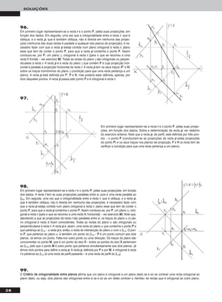 28
SOLUÇÕES
96.
Em primeiro lugar representaram-se a recta rr e o ponto PP, pelas suas projecções, em
função dos dados. Em seguida, uma vez que a ortogonalidade entre a recta rr, que é
oblíqua, e a recta pp, que é também oblíqua, não é directa em nenhuma das projec-
ções (nenhuma das duas rectas é paralela a qualquer dos planos de projecção), é ne-
cessário fazer com que a recta pp esteja contida num plano ortogonal à recta rr, plano
esse que tem de conter o ponto PP, para que a recta pp contenha o ponto PP. Assim
conduziu-se, por PP, um plano γ, ortogonal à recta rr (para o que se recorreu a uma
recta ff, frontal) – ver exercício 9900. Todas as rectas do plano γ são ortogonais ou perpen-
diculares à recta rr. A recta pp é a recta do plano γ que contém PP e cuja projecção hori-
zontal é paralela à projecção horizontal da recta rr. A recta pp tem os seus traços (FF’’ e HH)
sobre os traços homónimos do plano γ (condição para que uma recta pertença a um
plano). A recta pp está definida por FF’’, PP e HH, mas poderia estar definida, apenas, por
dois daqueles pontos. A recta pp passa pelo ponto PP e é ortogonal à recta rr.
Em primeiro lugar representaram-se a recta rr e o ponto PP, pelas suas projec-
ções, em função dos dados. Sobre a determinação da recta pp, ver relatório
do exercício anterior. Note que a recta pp, de perfil, está definida por três pon-
tos – o ponto PP (conduziram-se as projecções da recta pp pelas projecções
do ponto PP) e os seus traços nos planos de projecção, FF e HH (a recta tem de
verificar a condição para que uma recta pertença a um plano).
98.
Em primeiro lugar representaram-se a recta rr e o ponto PP, pelas suas projecções, em função
dos dados. A recta rr tem as suas projecções paralelas entre si, pois é uma recta paralela ao
β2/4. Em seguida, uma vez que a ortogonalidade entre a recta rr, que é oblíqua, e a recta pp,
que é também oblíqua, não é directa em nenhuma das projecções, é necessário fazer com
que a recta pp esteja contida num plano ortogonal à recta rr, plano esse que tem de conter o
ponto PP, para que a recta pp contenha o ponto PP. Assim conduziu-se, por PP, um plano α, orto-
gonal à recta rr (para o que se recorreu a uma recta hh, horizontal) – ver exercício 9900. Note que,
atendendo a que as projecções da recta rr são paralelas entre si, os traços do plano α (o pla-
no ortogonal à recta rr) ficam coincidentes. Todas as rectas do plano α são ortogonais ou
perpendiculares à recta rr. A recta pp é, assim, uma recta do plano α que contenha o ponto PP e
que pertença ao β1/3 – a recta pp é, então, a recta de intersecção do plano α com o β1/3. O pon-
to PP, que pertence ao plano α, é também um ponto do β1/3 – PP é um ponto comum aos dois
planos. Já temos um ponto. Falta-nos outro ponto ou uma direcção. Os traços do plano são
concorrentes no ponto MM, que é um ponto do eixo XX – todos os pontos do eixo XX pertencem
ao β1/3, pelo que o ponto MM é outro ponto que pertence simultaneamente aos dois planos. Já
temos dois pontos para definir a recta pp. A recta pp, definida por PP e por MM, é ortogonal à recta
rr e pertence ao β1/3 (é uma recta de perfil passante – é uma recta de perfil do β1/3).
99.
O CCrriittéérriioo ddee oorrttooggoonnaalliiddaaddee eennttrree ppllaannooss afirma que um plano é ortogonal a um plano dado se e só se contiver uma recta ortogonal ao
plano dado, ou seja, dois planos são ortogonais entre si se e só se um deles contiver a «família» de rectas que é ortogonal ao outro plano.
97.
 