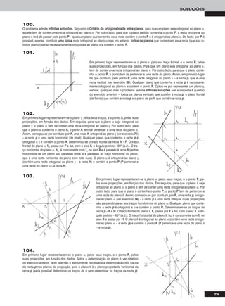 29
SOLUÇÕES
100.
O problema admite iinnffiinniittaass ssoolluuççõõeess. Segundo o CCrriittéérriioo ddaa oorrttooggoonnaalliiddaaddee eennttrree ppllaannooss, para que um plano seja ortogonal ao plano α,
aquele tem de conter uma recta ortogonal ao plano α. Por outro lado, para que o plano pedido contenha o ponto PP, a recta ortogonal ao
plano α terá de passar pelo ponto PP – qualquer plano que contenha essa recta contém o ponto PP e é ortogonal ao plano α. De facto, por PP é
possível, apenas, conduzir uummaa úúnniiccaa recta ortogonal ao plano α mas, no entanto, ttooddooss ooss ppllaannooss que contenham essa recta (que são in-
finitos planos) serão necessariamente ortogonais ao plano α e contêm o ponto PP.
101.
Em primeiro lugar representaram-se o plano ν, pelo seu traço frontal, e o ponto PP, pelas
suas projecções, em função dos dados. Para que um plano seja ortogonal ao plano ν,
tem de conter uma recta ortogonal ao plano ν. Por outro lado, para que o plano conte-
nha o ponto PP, o ponto tem de pertencer a uma recta do plano. Assim, em primeiro lugar
há que conduzir, pelo ponto PP, uma recta ortogonal ao plano ν – a recta pp, que é uma
recta vertical (ver exercício 6699). Qualquer plano que contenha a recta pp é necessaria-
mente ortogonal ao plano ν e contém o ponto PP. Optou-se por representar um plano γ,
vertical, qualquer, mas o problema admite iinnffiinniittaass ssoolluuççõõeess (ver a resposta à questão
do exercício anterior) – todos os planos verticais que contêm a recta pp, o plano frontal
(de frente) que contém a recta pp e o plano de perfil que contém a recta pp.
102.
Em primeiro lugar representaram-se o plano γ, pelos seus traços, e o ponto AA, pelas suas
projecções, em função dos dados. Em seguida, para que o plano α seja ortogonal ao
plano γ, o plano α tem de conter uma recta ortogonal ao plano γ. Por outro lado, para
que o plano α contenha o ponto AA, o ponto AA tem de pertencer a uma recta do plano α.
Assim, começou-se por conduzir, por AA, uma recta hh, ortogonal ao plano γ (ver exercício 7711)
– a recta pp é uma recta horizontal (de nível). Qualquer plano que contenha a recta pp é
ortogonal a γ e contém o ponto AA. Determinou-se o traço frontal da recta hh – FF. O traço
frontal do plano α, ffα, passa por FF e faz, com o eixo XX, o ângulo pedido – 60o (a.d.). O tra-
ço horizontal do plano α, hhα, é concorrente com ffα no eixo XX e é paralelo à recta hh (rectas
horizontais de um plano são paralelas entre si e paralelas ao traço horizontal do plano,
que é uma recta horizontal do plano com cota nula). O plano α é ortogonal ao plano γ
(contém uma recta ortogonal ao plano γ – a recta hh) e contém o ponto PP (PP pertence a
uma recta do plano α – a recta hh).
103.
Em primeiro lugar representaram-se o plano α, pelos seus traços, e o ponto PP, pe-
las suas projecções, em função dos dados. Em seguida, para que o plano δ seja
ortogonal ao plano α, o plano δ tem de conter uma recta ortogonal ao plano α. Por
outro lado, para que o plano δ contenha o ponto PP, o ponto PP tem de pertencer a
uma recta do plano δ. Assim, começou-se por conduzir, por PP, uma recta pp, ortogo-
nal ao plano α (ver exercício 7744) – a recta pp é uma recta oblíqua, cujas projecções
são perpendiculares aos traços homónimos do plano α. Qualquer plano que conte-
nha a recta pp é ortogonal a α e contém o ponto PP. Determinaram-se os traços da
recta pp – FF e HH. O traço frontal do plano δ, ffδ, passa por FF e faz, com o eixo XX, o ân-
gulo pedido – 65o (a.d.). O traço horizontal do plano δ, hhδ, é concorrente com ffδ no
eixo XX e passa por HH. O plano δ é ortogonal ao plano α (contém uma recta ortogo-
nal ao plano α – a recta pp) e contém o ponto PP (PP pertence a uma recta do plano δ
– a recta pp).
104.
Em primeiro lugar representaram-se o plano α, pelos seus traços, e o ponto PP, pelas
suas projecções, em função dos dados. Sobre a determinação do plano θ, ver relatório
do exercício anterior. Note que não é estritamente necessária a determinação dos traços
da recta pp nos planos de projecção, pois o plano θ é o plano projectante horizontal da
recta pp (seria possível determinar os traços de θ sem determinar os traços da recta pp).
 