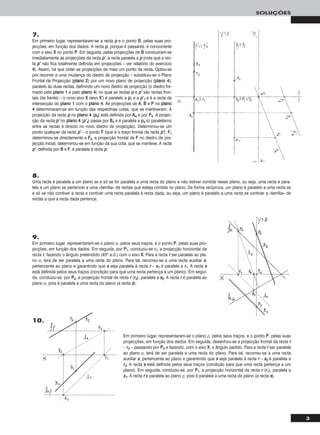 3
SOLUÇÕES
8.
Uma recta é paralela a um plano se e só se for paralela a uma recta do plano e não estiver contida nesse plano, ou seja, uma recta é para-
lela a um plano se pertencer a uma «família» de rectas que esteja contida no plano. De forma recíproca, um plano é paralelo a uma recta se
e só se não contiver a recta e contiver uma recta paralela à recta dada, ou seja, um plano é paralelo a uma recta se contiver a «família» de
rectas a que a recta dada pertence.
Em primeiro lugar, representaram-se o plano ρ, pelos seus traços, e o ponto PP, pelas suas
projecções, em função dos dados. Em seguida, desenhou-se a projecção frontal da recta rr
– rr22 – passando por PP22 e fazendo, com o eixo XX, o ângulo pedido. Para a recta rr ser paralela
ao plano ρ, terá de ser paralela a uma recta do plano. Para tal, recorreu-se a uma recta
auxiliar ss, pertencente ao plano e garantindo que ss seja paralela à recta rr – ss22 é paralela a
rr22. A recta ss está definida pelos seus traços (condição para que uma recta pertença a um
plano). Em seguida, conduziu-se, por PP11, a projecção horizontal da recta rr (rr11), paralela a
ss11. A recta rr é paralela ao plano ρ, pois é paralela a uma recta do plano (a recta ss).
10.
7.
Em primeiro lugar, representaram-se a recta pp e o ponto BB, pelas suas pro-
jecções, em função dos dados. A recta pp, porque é passante, é concorrente
com o eixo XX no ponto PP. Em seguida, pelas projecções de BB conduziram-se
imediatamente as projecções da recta pp’’, a recta paralela a pp (note que a rec-
ta pp’’ não fica totalmente definida em projecções – ver relatório do exercício
44). Assim, há que obter as projecções de mais um ponto da recta. Optou-se
por recorrer a uma mudança do diedro de projecção – substituiu-se o Plano
Frontal de Projecção (ppllaannoo 22) por um novo plano de projecção (ppllaannoo 44),
paralelo às duas rectas, definindo um novo diedro de projecção (o diedro for-
mado pelo ppllaannoo 11 e pelo ppllaannoo 44) no qual as rectas pp e pp’’ são rectas fron-
tais (de frente) – o novo eixo XX (eixo XX’’) é paralelo a pp11 e a pp’’11 e é a recta de
intersecção do ppllaannoo 11 com o ppllaannoo 44. As projecções de AA, BB e PP no ppllaannoo
44 determinaram-se em função das respectivas cotas, que se mantiveram. A
projecção da recta pp no ppllaannoo 44 (pp44) está definida por AA44 e por PP44. A projec-
ção da recta pp’’ no ppllaannoo 44 (pp’’44) passa por BB44 e é paralela a pp44 (o paralelismo
entre as rectas é directo no novo diedro de projecção). Determinou-se um
ponto qualquer da recta pp’’ – o ponto FF (que é o traço frontal da recta pp’’). FF11
determinou-se directamente e FF22, a projecção frontal de FF no diedro de pro-
jecção inicial, determinou-se em função da sua cota, que se manteve. A recta
pp’’, definida por BB e FF, é paralela à recta pp.
9.
Em primeiro lugar, representaram-se o plano α, pelos seus traços, e o ponto PP, pelas suas pro-
jecções, em função dos dados. Em seguida, por PP11, conduziu-se rr11, a projecção horizontal da
recta rr, fazendo o ângulo pretendido (45o a.d.) com o eixo XX. Para a recta rr ser paralela ao pla-
no α, terá de ser paralela a uma recta do plano. Para tal, recorreu-se a uma recta auxiliar ss,
pertencente ao plano e garantindo que ss seja paralela à recta rr – ss11 é paralela a rr11. A recta ss
está definida pelos seus traços (condição para que uma recta pertença a um plano). Em segui-
da, conduziu-se, por PP22, a projecção frontal da recta rr (rr22), paralela a ss22. A recta rr é paralela ao
plano α, pois é paralela a uma recta do plano (a recta ss).
 