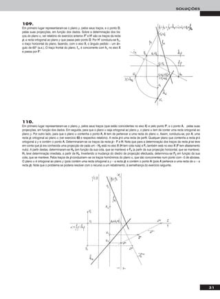 31
SOLUÇÕES
109.
Em primeiro lugar representaram-se o plano ρ, pelos seus traços, e o ponto DD,
pelas suas projecções, em função dos dados. Sobre a determinação dos tra-
ços do plano α, ver relatório do exercício anterior. FF’’ e HH’’ são os traços da recta
pp, a recta ortogonal ao plano ρ que passa pelo ponto DD. Por HH’’ conduziu-se hhα,
o traço horizontal do plano, fazendo, com o eixo XX, o ângulo pedido – um ân-
gulo de 60o (a.e.). O traço frontal do plano, ffα, é concorrente com hhα no eixo XX
e passa por FF’’.
110.
Em primeiro lugar representaram-se o plano ρ, pelos seus traços (que estão coincidentes no eixo XX) e pelo ponto PP, e o ponto AA, pelas suas
projecções, em função dos dados. Em seguida, para que o plano α seja ortogonal ao plano ρ, o plano α tem de conter uma recta ortogonal ao
plano ρ. Por outro lado, para que o plano α contenha o ponto AA, AA tem de pertencer a uma recta do plano α. Assim, conduziu-se, por AA, uma
recta pp, ortogonal ao plano α (ver exercício 8833 e respectivo relatório). A recta pp é uma recta de perfil. Qualquer plano que contenha a recta pp é
ortogonal a ρ e contém o ponto AA. Determinaram-se os traços da recta pp – FF e HH. Note que para a determinação dos traços da recta pp se teve
em conta que já era conhecida uma projecção de cada um – HH22 está no eixo XX (HH tem cota nula) e FF11 também está no eixo XX (FF tem afastamento
nulo). A partir destas, determinaram-se HH44 (em função da sua cota, que se manteve) e FF44 (a partir da sua projecção horizontal, que se manteve).
HH11 teve determinação imediata, a partir de HH44. Invertendo a mudança do diedro de projecção efectuada, determinou-se FF22 em função da sua
cota, que se manteve. Pelos traços de pp conduziram--se os traços homónimos do plano α, que são concorrentes num ponto com –5 de abcissa.
O plano α é ortogonal ao plano ρ (pois contém uma recta ortogonal a ρ – a recta pp) e contém o ponto AA (pois AA pertence a uma recta de α – a
recta pp). Note que o problema se poderia resolver com o recurso a um rebatimento, à semelhança do exercício seguinte.
 