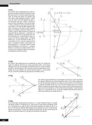 32
SOLUÇÕES
111.
Em primeiro lugar representaram-se o plano ρ,
pelos seus traços (que estão coincidentes no eixo
XX) e pelo ponto PP, e o ponto AA, pelas suas projec-
ções, em função dos dados. Em seguida, para
que o plano α seja ortogonal ao plano ρ, o plano
α tem de conter uma recta ortogonal ao plano ρ.
Por outro lado, para que o plano α contenha o
ponto AA, AA tem de pertencer a uma recta do plano
α. Assim, conduziu-se, por AA, uma recta pp, ortogo-
nal ao plano α (ver exercício 8822 e respectivo rela-
tório). A recta pp é uma recta de perfil. Qualquer
plano que contenha a recta pp é ortogonal a ρ e
contém o ponto AA. Determinaram-se os traços da
recta pp (FF e HH) em rebatimento – invertendo o re-
batimento, obtiveram-se as projecções de FF e HH.
Por HH conduziu-se ffα, o traço frontal do plano, fa-
zendo, com o eixo XX, o ângulo pedido – um ângulo
de 60o (a.e.). O traço horizontal do plano, hhα, é
concorrente com ffα no eixo XX e passa por HH. O
plano α é ortogonal ao plano ρ (pois contém uma
recta ortogonal a ρ – a recta pp) e contém o ponto
AA (pois AA pertence a uma recta de α – a recta pp).
Note que o exercício se poderia resolver com o
recurso a uma mudança do diedro de projecção,
à semelhança do exercício anterior.
113.
Em primeiro lugar desenharam-se as projecções da recta ff, em função dos dados.
Em seguida, determinou-se o traço horizontal da recta – HH. Um plano ortogonal ao
β1/3 tem os seus traços simétricos em relação ao eixo XX. Assim, por HH conduziu-se
hhα, fazendo um ângulo de 30o (a.e.) com o eixo XX (um ângulo igual e com o mesmo
sentido de abertura do ângulo entre o traço frontal e o eixo XX, que será igual ao ân-
gulo que a recta frontal faz com o Plano Horizontal de Projecção). O traço frontal do
plano α, ffα, é concorrente com hhα no eixo XX e é paralelo a ff22, pelo que os traços do
plano ficam simétricos em relação ao eixo XX.
114.
Em primeiro lugar representaram-se os planos α e ρ, pelos respectivos traços, em função
dos dados. O plano α é ortogonal ao β2/4, pelo que tem os seus traços coincidentes. O pla-
no ρ é ortogonal ao β1/3, pelo que tem os seus traços simétricos em relação ao eixo XX – ffρ
tem 4 cm de cota. Em seguida, determinaram-se as projecções da recta ii, a recta de inter-
secção dos dois planos – a recta ii fica definida por dois pontos, que são os seus traços nos
planos de projecção (trata-se do caso geral da intersecção entre planos).
112.
Em primeiro lugar desenharam-se as projecções da recta ff, em função dos
dados. Em seguida, determinou-se o traço horizontal da recta – HH. Um plano
ortogonal ao β2/4 tem os seus traços coincidentes. Assim, hhα o traço horizontal
do plano α, tem de passar por HH e, para que os traços do plano fiquem coinci-
dentes, tem de ser paralelo a ff22. O traço frontal do plano, ffα, é concorrente
com hhα no eixo XX e é paralelo a ff22, pelo que fica coincidente com hhα.
 