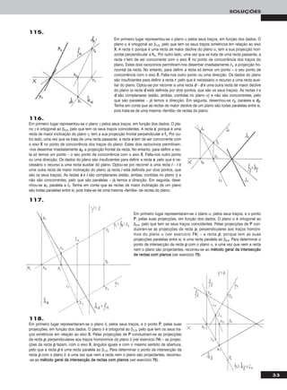 33
SOLUÇÕES
116.
Em primeiro lugar representou-se o plano γ pelos seus traços, em função dos dados. O pla-
no γ é ortogonal ao β2/4, pelo que tem os seus traços coincidentes. A recta ss, porque é uma
recta de maior inclinação do plano γ, tem a sua projecção frontal perpendicular a ffγ. Por ou-
tro lado, uma vez que se trata de uma recta passante, a recta ss tem de ser concorrente com
o eixo XX no ponto de concorrência dos traços do plano. Estes dois raciocínios permitiram-
-nos desenhar imediatamente ss22, a projecção frontal da recta. No entanto, para definir a rec-
ta só temos um ponto – o seu ponto de concorrência com o eixo XX. Falta-nos outro ponto
ou uma direcção. Os dados do plano são insuficientes para definir a recta ss, pelo que é ne-
cessário o recurso a uma recta auxiliar do plano. Optou-se por recorrer a uma recta ii – ii é
uma outra recta de maior inclinação do plano (a recta ii está definida por dois pontos, que
são os seus traços). As rectas ss e ii são complanares (estão, ambas, contidas no plano γ) e
não são concorrentes, pelo que são paralelas – já temos a direcção. Em seguida, dese-
nhou-se ss11, paralela a ii11. Tenha em conta que as rectas de maior inclinação de um plano
são todas paralelas entre si, pois trata-se de uma mesma «família» de rectas do plano.
115.
Em primeiro lugar representou-se o plano α pelos seus traços, em função dos dados. O
plano α é ortogonal ao β1/3, pelo que tem os seus traços simétricos em relação ao eixo
XX. A recta rr, porque é uma recta de maior declive do plano α, tem a sua projecção hori-
zontal perpendicular a hhα. Por outro lado, uma vez que se trata de uma recta passante, a
recta rr tem de ser concorrente com o eixo XX no ponto de concorrência dos traços do
plano. Estes dois raciocínios permitiram-nos desenhar imediatamente rr11, a projecção ho-
rizontal da recta. No entanto, para definir a recta só temos um ponto – o seu ponto de
concorrência com o eixo XX. Falta-nos outro ponto ou uma direcção. Os dados do plano
são insuficientes para definir a recta rr, pelo que é necessário o recurso a uma recta auxi-
liar do plano. Optou-se por recorrer a uma recta dd – dd é uma outra recta de maior declive
do plano (a recta dd está definida por dois pontos, que são os seus traços). As rectas rr e
dd são complanares (estão, ambas, contidas no plano α) e não são concorrentes, pelo
que são paralelas – já temos a direcção. Em seguida, desenhou-se rr22, paralela a dd22.
Tenha em conta que as rectas de maior declive de um plano são todas paralelas entre si,
pois trata-se de uma mesma «família» de rectas do plano.
Em primeiro lugar representaram-se o plano α, pelos seus traços, e o ponto
PP, pelas suas projecções, em função dos dados. O plano α é ortogonal ao
β2/4, pelo que tem os seus traços coincidentes. Pelas projecções de PP con-
duziram-se as projecções da recta pp, perpendiculares aos traços homóni-
mos do plano α (ver exercício 7744) – a recta pp, porque tem as suas
projecções paralelas entre si, é uma recta paralela ao β2/4. Para determinar o
ponto de intersecção da recta pp com o plano α, e uma vez que nem a recta
nem o plano são projectantes, recorreu-se ao mmééttooddoo ggeerraall ddaa iinntteerrsseeccççããoo
ddee rreeccttaass ccoomm ppllaannooss (ver exercício 7755).
118.
Em primeiro lugar representaram-se o plano δ, pelos seus traços, e o ponto PP, pelas suas
projecções, em função dos dados. O plano δ é ortogonal ao β1/3, pelo que tem os seus tra-
ços simétricos em relação ao eixo XX. Pelas projecções de PP conduziram-se as projecções
da recta pp, perpendiculares aos traços homónimos do plano δ (ver exercício 7744) – as projec-
ções da recta pp fazem, com o eixo XX, ângulos iguais e com o mesmo sentido de abertura,
pelo que a recta pp é uma recta paralela ao β1/3. Para determinar o ponto de intersecção da
recta pp com o plano δ, e uma vez que nem a recta nem o plano são projectantes, recorreu-
-se ao mmééttooddoo ggeerraall ddaa iinntteerrsseeccççããoo ddee rreeccttaass ccoomm ppllaannooss (ver exercício 7755).
117.
 