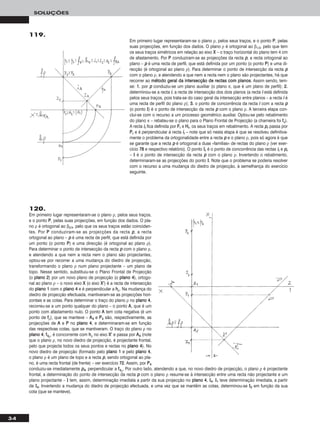 34
SOLUÇÕES
119.
Em primeiro lugar representaram-se o plano ρ, pelos seus traços, e o ponto PP, pelas
suas projecções, em função dos dados. O plano ρ é ortogonal ao β1/3, pelo que tem
os seus traços simétricos em relação ao eixo XX – o traço horizontal do plano tem 4 cm
de afastamento. Por PP conduziram-se as projecções da recta pp, a recta ortogonal ao
plano – pp é uma recta de perfil, que está definida por um ponto (o ponto PP) e uma di-
recção (é ortogonal ao plano ρ). Para determinar o ponto de intersecção da recta pp
com o plano ρ, e atendendo a que nem a recta nem o plano são projectantes, há que
recorrer ao mmééttooddoo ggeerraall ddaa iinntteerrsseeccççããoo ddee rreeccttaass ccoomm ppllaannooss. Assim sendo, tem-
se: 11.. por pp conduziu-se um plano auxiliar (o plano π, que é um plano de perfil); 22..
determinou-se a recta ii, a recta de intersecção dos dois planos (a recta ii está definida
pelos seus traços, pois trata-se do caso geral da intersecção entre planos – a recta ii é
uma recta de perfil do plano ρ); 33.. o ponto de concorrência da recta ii com a recta pp
(o ponto II) é o ponto de intersecção da recta pp com o plano ρ. A terceira etapa con-
clui-se com o recurso a um processo geométrico auxiliar. Optou-se pelo rebatimento
do plano π – rebateu-se o plano para o Plano Frontal de Projecção (a charneira foi ffπ).
A recta iirr fica definida por FFrr e HHrr, os seus traços em rebatimento. A recta pprr passa por
PPrr e é perpendicular à recta iirr – note que só nesta etapa é que se resolveu definitiva-
mente o problema da ortogonalidade entre a recta pp e o plano ρ, pois só agora é que
se garante que a recta pp é ortogonal a duas «famílias» de rectas do plano ρ (ver exer-
cício 7788 e respectivo relatório). O ponto IIrr é o ponto de concorrência das rectas iirr e pprr
– II é o ponto de intersecção da recta pp com o plano ρ. Invertendo o rebatimento,
determinaram-se as projecções do ponto II. Note que o problema se poderia resolver
com o recurso a uma mudança do diedro de projecção, à semelhança do exercício
seguinte.
120.
Em primeiro lugar representaram-se o plano ρ, pelos seus traços,
e o ponto PP, pelas suas projecções, em função dos dados. O pla-
no ρ é ortogonal ao β2/4, pelo que os seus traços estão coinciden-
tes. Por PP conduziram-se as projecções da recta pp, a recta
ortogonal ao plano – pp é uma recta de perfil, que está definida por
um ponto (o ponto PP) e uma direcção (é ortogonal ao plano ρ).
Para determinar o ponto de intersecção da recta pp com o plano ρ,
e atendendo a que nem a recta nem o plano são projectantes,
optou-se por recorrer a uma mudança do diedro de projecção,
transformando o plano ρ num plano projectante – um plano de
topo. Nesse sentido, substituiu-se o Plano Frontal de Projecção
(o ppllaannoo 22) por um novo plano de projecção (o ppllaannoo 44), ortogo-
nal ao plano ρ – o novo eixo XX (o eixo XX’’) é a recta de intersecção
do ppllaannoo 11 com o ppllaannoo 44 e é perpendicular a hhρ. Na mudança do
diedro de projecção efectuada, mantiveram-se as projecções hori-
zontais e as cotas. Para determinar o traço do plano ρ no ppllaannoo 44,
recorreu-se a um ponto qualquer do plano – o ponto AA, que é um
ponto com afastamento nulo. O ponto AA tem cota negativa (é um
ponto de ffρ), que se manteve – AA44 e PP44 são, respectivamente, as
projecções de AA e PP no ppllaannoo 44, e determinaram-se em função
das respectivas cotas, que se mantiveram. O traço do plano ρ no
ppllaannoo 44, ff44ρ, é concorrente com hhρ no eixo XX’’ e passa por AA44 (note
que o plano ρ, no novo diedro de projecção, é projectante frontal,
pelo que projecta todos os seus pontos e rectas no ppllaannoo 44). No
novo diedro de projecção (formado pelo ppllaannoo 11 e pelo ppllaannoo 44,
o plano ρ é um plano de topo e a recta pp, sendo ortogonal ao pla-
no, é uma recta frontal (de frente) – ver exercício 7722. Assim, por PP44
conduziu-se imediatamente pp44, perpendicular a ff44ρ. Por outro lado, atendendo a que, no novo diedro de projecção, o plano ρ é projectante
frontal, a determinação do ponto de intersecção da recta pp com o plano ρ resume-se à intersecção entre uma recta não projectante e um
plano projectante – II tem, assim, determinação imediata a partir da sua projecção no ppllaannoo 44, II44. II11 teve determinação imediata, a partir
de II44. Invertendo a mudança do diedro de projecção efectuada, e uma vez que se mantêm as cotas, determinou-se II22 em função da sua
cota (que se manteve).
 