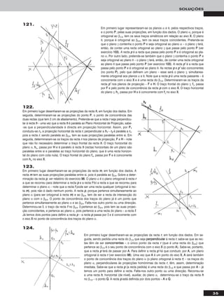 35
SOLUÇÕES
122.
Em primeiro lugar desenharam-se as projecções da recta hh, em função dos dados. Em
seguida, determinaram-se as projecções do ponto PP, o ponto de concorrência das
duas rectas (que tem 2 cm de afastamento). Pretende-se que a recta rr seja perpendicu-
lar à recta hh – uma vez que a recta hh é paralela ao Plano Horizontal de Projecção, sabe-
-se que a perpendicularidade é directa em projecção horizontal. Assim, por PP11
conduziu-se rr11, a projecção horizontal da recta rr, perpendicular a hh11 – rr22 é paralela a rr11,
pois a recta rr, sendo paralela ao β2/4, tem as suas projecções paralelas entre si. Em
seguida, determinaram-se os traços da recta rr nos planos de projecção, FF e HH – note
que não foi necessário determinar o traço frontal da recta hh. O traço horizontal do
plano α, hhα, passa por HH e é paralelo à recta hh (rectas horizontais de um plano são
paralelas entre si e paralelas ao traço horizontal do plano, que é uma recta horizon-
tal do plano com cota nula). O traço frontal do plano ffα, passa por FF e é concorrente
com hhα no eixo XX.
121.
Em primeiro lugar representaram-se os planos α e θ, pelos respectivos traços,
e o ponto PP, pelas suas projecções, em função dos dados. O plano α, porque é
ortogonal ao β1/3, tem os seus traços simétricos em relação ao eixo XX. O plano
θ, porque é ortogonal ao β2/4, tem os seus traços coincidentes. Pretende-se
que o plano γ contenha o ponto PP e seja ortogonal ao plano α – o plano γ terá,
então, de conter uma recta ortogonal ao plano γ que passe pelo ponto PP (ver
exercício 110033). A recta pp é a recta que passa pelo ponto PP e é ortogonal ao pla-
no α. Por outro lado, pretende-se também que o plano γ contenha o ponto PP e
seja ortogonal ao plano θ – o plano γ terá, então, de conter uma recta ortogonal
ao plano θ que passe pelo ponto PP (ver exercício 110033). A recta pp’’ é a recta que
passa pelo ponto PP e é ortogonal ao plano θ. As rectas pp e pp’’ são concorrentes
(no ponto PP), pelo que definem um plano – esse será o plano γ, simultanea-
mente ortogonal aos planos α e θ. Note que a recta pp é uma recta passante – é
concorrente com o eixo XX e é uma recta do β1/3. Determinaram-se os traços da
recta pp’’ nos planos de projecção – FF e HH. O traço frontal do plano γ, ffγ, passa
por FF e pelo ponto de concorrência da recta pp com o eixo XX. O traço horizontal
do plano γ, hhγ, passa por HH e é concorrente com ffγ no eixo XX.
123.
Em primeiro lugar desenharam-se as projecções da recta mm, em função dos dados. A
recta mm tem as suas projecções paralelas entre si, pois é paralela ao β2/4. Sobre a deter-
minação da recta pp, ver relatório do exercício 9988. O plano α é o plano ortogonal à recta rr
a que se recorreu para determinar a recta pp e a recta ff foi a recta a que se recorreu para
determinar o plano α – note que a recta ff pode ser uma recta qualquer (ortogonal à rec-
ta mm), pois não é dado nenhum ponto. A recta pp, porque pertence simultaneamente ao
plano α (para ser ortogonal à recta mm) e ao β2/4, tem de ser a recta de intersecção do
plano α com o β2/4. O ponto de concorrência dos traços do plano já é um ponto que
pertence simultaneamente ao plano α e ao β2/4. Falta-nos outro ponto ou uma direcção.
Determinou-se II, o traço da recta ff no β2/4. II pertence ao β2/4, pois tem as suas projec-
ção coincidentes, e pertence ao plano α, pois pertence a uma recta do plano – a recta ff.
Já temos dois pontos para definir a recta pp – a recta pp passa por II e é concorrente com
o eixo XX no ponto de concorrência dos traços do plano α.
Em primeiro lugar desenharam-se as projecções da recta rr, em função dos dados. Em se-
guida, sendo pedida uma recta do β1/3 que seja ppeerrppeennddiiccuullaarr à recta rr, sabe-se que as rec-
tas têm de ser ccoonnccoorrrreenntteess – o único ponto da recta rr (que é uma recta do β2/4) que
pertence ao β1/3 é o seu ponto de concorrência com o eixo XX (o ponto AA). Sabe-se, portanto,
que a recta pp terá de passar por AA. Para definir a recta pp há que conduzir, por AA, um plano
ortogonal à recta rr (ver exercício 9988). Uma vez que AA é um ponto do eixo XX, AA será também
o ponto de concorrência dos traços do plano α (o plano ortogonal à recta rr) – os traços do
plano α, perpendiculares às projecções homónimas da recta rr, têm, assim, determinação
imediata. Sabe-se que a recta pp (a recta pedida) é uma recta do β1/3 e que passa por AA – já
temos um ponto para definir a recta. Falta-nos outro ponto ou uma direcção. Recorreu-se
a uma recta hh, horizontal (de nível), auxiliar, do plano α, determinou-se o traço da recta hh
no β1/3 – o ponto QQ. A recta pp está definida por dois pontos – AA e QQ.
124.
 