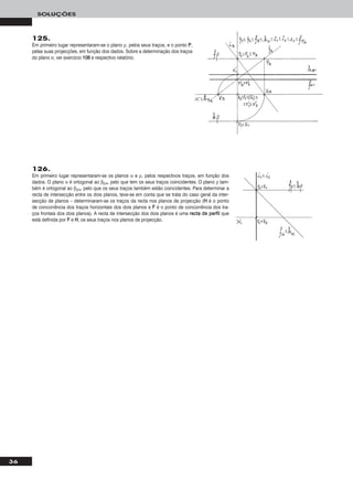 36
SOLUÇÕES
125.
Em primeiro lugar representaram-se o plano ρ, pelos seus traços, e o ponto PP,
pelas suas projecções, em função dos dados. Sobre a determinação dos traços
do plano σ, ver exercício 110088 e respectivo relatório.
126.
Em primeiro lugar representaram-se os planos α e ρ, pelos respectivos traços, em função dos
dados. O plano α é ortogonal ao β2/4, pelo que tem os seus traços coincidentes. O plano ρ tam-
bém é ortogonal ao β2/4, pelo que os seus traços também estão coincidentes. Para determinar a
recta de intersecção entre os dois planos, teve-se em conta que se trata do caso geral da inter-
secção de planos – determinaram-se os traços da recta nos planos de projecção (HH é o ponto
de concorrência dos traços horizontais dos dois planos e FF é o ponto de concorrência dos tra-
ços frontais dos dois planos). A recta de intersecção dos dois planos é uma rreeccttaa ddee ppeerrffiill que
está definida por FF e HH, os seus traços nos planos de projecção.
 