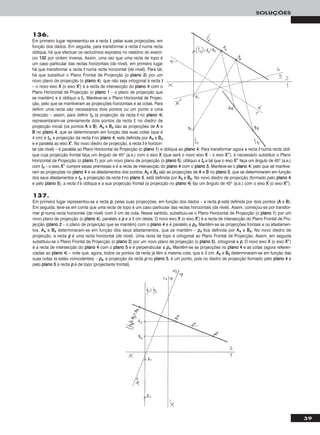 39
SOLUÇÕES
136.
Em primeiro lugar representou-se a recta tt, pelas suas projecções, em
função dos dados. Em seguida, para transformar a recta tt numa recta
oblíqua, há que efectuar os raciocínios expostos no relatório do exercí-
cio 113322 por ordem inversa. Assim, uma vez que uma recta de topo é
um caso particular das rectas horizontais (de nível), em primeiro lugar
há que transformar a recta tt numa recta horizontal (de nível). Para tal,
há que substituir o Plano Frontal de Projecção (o ppllaannoo 22) por um
novo plano de projecção (o ppllaannoo 44), que não seja ortogonal à recta tt
– o novo eixo XX (o eixo XX’’) é a recta de intersecção do ppllaannoo 44 com o
Plano Horizontal de Projecção (o ppllaannoo 11 – o plano de projecção que
se mantém) e é oblíquo a tt11. Manteve-se o Plano Horizontal de Projec-
ção, pelo que se mantiveram as projecções horizontais e as cotas. Para
definir uma recta são necessários dois pontos ou um ponto e uma
direcção – assim, para definir tt44 (a projecção da recta tt no ppllaannoo 44)
representaram-se previamente dois pontos da recta tt, no diedro de
projecção inicial (os pontos AA e BB). AA44 e BB44 são as projecções de AA e
BB no ppllaannoo 44, que se determinaram em função das suas cotas (que é
4 cm) e tt44, a projecção da recta tt no ppllaannoo 44, está definida por AA44 e BB44
e é paralela ao eixo XX’’. No novo diedro de projecção, a recta tt é horizon-
tal (de nível) – é paralela ao Plano Horizontal de Projecção (o ppllaannoo 11) e oblíqua ao ppllaannoo 44. Para transformar agora a recta tt numa recta oblí-
qua cuja projecção frontal faça um ângulo de 45o (a.e.) com o eixo XX (que será o novo eixo XX – o eixo XX’’’’), é necessário substituir o Plano
Horizontal de Projecção (o ppllaannoo 11) por um novo plano de projecção (o ppllaannoo 55), oblíquo a tt44 e tal que o eixo XX’’’’ faça um ângulo de 45o (a.e.)
com tt44 – o eixo XX’’’’ cumpre essas premissas e é a recta de intersecção do ppllaannoo 44 com o ppllaannoo 55. Manteve-se o ppllaannoo 44, pelo que se mantive-
ram as projecções no ppllaannoo 44 e os afastamentos dos pontos. AA55 e BB55 são as projecções de AA e BB no ppllaannoo 55, que se determinaram em função
dos seus afastamentos e tt55, a projecção da recta tt no ppllaannoo 55, está definida por AA55 e BB55. No novo diedro de projecção (formado pelo ppllaannoo 44
e pelo ppllaannoo 55), a recta tt é oblíqua e a sua projecção frontal (a projecção no ppllaannoo 44) faz um ângulo de 45o (a.e.) com o eixo XX (o eixo XX’’’’).
137.
Em primeiro lugar representou-se a recta pp, pelas suas projecções, em função dos dados – a recta pp está definida por dois pontos (AA e BB).
Em seguida, teve-se em conta que uma recta de topo é um caso particular das rectas horizontais (de nível). Assim, começou-se por transfor-
mar pp numa recta horizontal (de nível) com 3 cm de cota. Nesse sentido, substituiu-se o Plano Horizontal de Projecção (o ppllaannoo 11) por um
novo plano de projecção (o ppllaannoo 44), paralelo a pp e a 3 cm desta. O novo eixo XX (o eixo XX’’) é a recta de intersecção do Plano Frontal de Pro-
jecção (ppllaannoo 22 – o plano de projecção que se mantém) com o ppllaannoo 44 e é paralelo a pp22. Mantêm-se as projecções frontais e os afastamen-
tos. AA44 e BB44 determinaram-se em função dos seus afastamentos, que se mantêm – pp44 fica definida por AA44 e BB44. No novo diedro de
projecção, a recta pp é uma recta horizontal (de nível). Uma recta de topo é ortogonal ao Plano Frontal de Projecção. Assim, em seguida
substituiu-se o Plano Frontal de Projecção (o ppllaannoo 22) por um novo plano de projecção (o ppllaannoo 55), ortogonal a pp. O novo eixo XX (o eixo XX’’’’)
é a recta de intersecção do ppllaannoo 44 com o ppllaannoo 55 e é perpendicular a pp44. Mantêm-se as projecções no ppllaannoo 44 e as cotas (agora referen-
ciadas ao ppllaannoo 44) – note que, agora, todos os pontos da recta já têm a mesma cota, que é 3 cm. AA55 e BB55 determinaram-se em função das
suas cotas (e estão coincidentes) – pp55, a projecção da recta pp no ppllaannoo 55, é um ponto, pois no diedro de projecção formado pelo ppllaannoo 44 e
pelo ppllaannoo 55 a recta pp é de topo (projectante frontal).
 