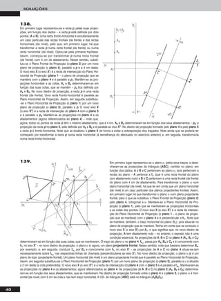 Em primeiro lugar representou-se o plano α, pelos seus traços, e dese-
nharam-se as projecções do triângulo [AABBCC], contido no plano, em
função dos dados. AA e BB e CC pertencem ao plano α, pois pertencem a
rectas do plano – AA pertence a ffα (que é uma recta frontal do plano
com afastamento nulo) e BB e CC pertencem a uma recta frontal (de frente)
do plano com 4 cm de afastamento. Para transformar o plano α num
plano horizontal (de nível), há que ter em conta que um plano horizontal
(de nível) é um caso particular dos planos projectantes frontais. Assim,
em primeiro lugar há que transformar o plano α num plano projectante
frontal, para o que se substituiu o Plano Frontal de Projecção (ppllaannoo 22)
pelo ppllaannoo 44, ortogonal a α. Manteve-se o Plano Horizontal de Pro-
jecção (o ppllaannoo 11), pelo que se mantiveram as projecções horizontais
e as cotas dos pontos. O novo eixo XX (o eixo XX’’) é a recta de intersec-
ção do Plano Horizontal de Projecção (o ppllaannoo 11 – o plano de projec-
ção que se manteve) com o ppllaannoo 44 e é perpendicular a hhα. Note que
se manteve, também, o traço horizontal do plano (hhα), pois situa-se no
plano de projecção que se manteve. Tenha em conta que se conduziu o
novo eixo XX (o eixo XX’’) por AA11, o que significa que, no novo diedro de
projecção, AA tem afastamento nulo – no entanto, o exposto não é uma
condição essencial. As projecções de AA, BB e CC no ppllaannoo 44 (AA44, BB44 e CC44)
determinaram-se em função das suas cotas, que se mantiveram. O traço do plano α no ppllaannoo 44, ff44α, passa por AA44, BB44 e CC44 e é concorrente com
hhα no eixo XX’’ – no novo diedro de projecção, o plano α é, agora, um plano pprroojjeeccttaannttee ffrroonnttaall. Nesse sentido, note que bastaria determinar BB44,
por exemplo, e, em seguida, conduzir ff44α por BB44 e concorrente com hhα no eixo XX’’ – as projecções de AA e CC no ppllaannoo 44 situar-se-iam
necessariamente sobre ff44α, nas respectivas linhas de chamada (perpendiculares ao eixo XX’’). No novo diedro de projecção, o plano α já é um
plano de topo (projectante frontal). Um plano horizontal (de nível) é um plano projectante frontal que é paralelo ao Plano Horizontal de Projecção.
Assim, em seguida substituiu-se o Plano Horizontal de Projecção (ppllaannoo 11) por um novo plano de projecção (o ppllaannoo 55), paralelo a α e situado
a 2 cm deste (a cota pretendida). O novo eixo XX (o eixo XX’’’’) é a recta de intersecção do ppllaannoo 44 com o ppllaannoo 55 e é paralelo a ff44α. Mantiveram-se
as projecções no ppllaannoo 44 e os afastamentos, agora referenciados ao ppllaannoo 44. As projecções de AA, BB e CC no ppllaannoo 55 (AA55, BB55 e CC55) determina-
ram-se em função dos seus afastamentos, que se mantiveram. No diedro de projecção formado entre o ppllaannoo 44 e o ppllaannoo 55, o plano α é hori-
zontal (de nível) com 2 cm de cota e não tem traço horizontal. A V.G. do triângulo [AABBCC] está no triângulo [AA55BB55CC55].
40
SOLUÇÕES
138.
Em primeiro lugar representou-se a recta pp, pelas suas projec-
ções, em função dos dados – a recta pp está definida por dois
pontos (AA e BB). Uma recta fronto-horizontal é simultaneamente
um caso particular das rectas frontais (de frente) e das rectas
horizontais (de nível), pelo que, em primeiro lugar, há que
transformar a recta pp numa recta frontal (de frente) ou numa
recta horizontal (de nível). Optou-se pela primeira hipótese.
Assim, começou-se por transformar pp numa recta frontal
(de frente) com 4 cm de afastamento. Nesse sentido, substi-
tuiu-se o Plano Frontal de Projecção (o ppllaannoo 22) por um novo
plano de projecção (o ppllaannoo 44), paralelo a pp e a 4 cm desta.
O novo eixo XX (o eixo XX’’) é a recta de intersecção do Plano Ho-
rizontal de Projecção (ppllaannoo 11 – o plano de projecção que se
mantém) com o ppllaannoo 44 e é paralelo a pp11. Mantêm-se as pro-
jecções horizontais e as cotas. AA44 e BB44 determinaram-se em
função das suas cotas, que se mantêm – pp44 fica definida por
AA44 e BB44. No novo diedro de projecção, a recta pp é uma recta
frontal (de frente). Uma recta fronto-horizontal é paralela ao
Plano Horizontal de Projecção. Assim, em seguida substituiu-
-se o Plano Horizontal de Projecção (o ppllaannoo 11) por um novo
plano de projecção (o ppllaannoo 55), paralelo a pp. O novo eixo XX
(o eixo XX’’’’) é a recta de intersecção do ppllaannoo 44 com o ppllaannoo 55
e é paralelo a pp44. Mantêm-se as projecções no ppllaannoo 44 e os
afastamentos (agora referenciados ao ppllaannoo 44) – note que,
agora, todos os pontos da recta já têm o mesmo afastamento, que é 4 cm. AA55 e BB55 determinaram-se em função dos seus afastamentos – pp55, a
projecção da recta pp no ppllaannoo 55, está definida por AA55 e BB55 e é paralela ao eixo XX’’’’. No diedro de projecção formado pelo ppllaannoo 44 e pelo ppllaannoo 55
a recta pp é fronto-horizontal. Note que se localizou o ppllaannoo 55 de forma a evitar a sobreposição dos traçados. Note ainda que se poderia ter
começado por transformar a recta pp numa recta horizontal (à semelhança do efectuado no exercício anterior) e, em seguida, transformá-la
numa recta fronto-horizontal.
139.
 