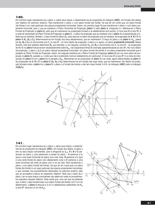41
SOLUÇÕES
140.
Em primeiro lugar representou-se o plano α, pelos seus traços, e desenharam-se as projecções do triângulo [AABBCC], em função dos dados
(ver relatório do exercício anterior). Para transformar o plano α num plano frontal (de frente), há que ter em conta que um plano frontal
(de frente) é um caso particular dos planos projectantes horizontais. Assim, em primeiro lugar há que transformar o plano α num plano pro-
jectante horizontal, para o que se substituiu o Plano Horizontal de Projecção (ppllaannoo 11) pelo ppllaannoo 44, ortogonal a α. Manteve-se o Plano
Frontal de Projecção (o ppllaannoo 22), pelo que se mantiveram as projecções frontais e os afastamentos dos pontos. O novo eixo XX (o eixo XX’’) é
a recta de intersecção do Plano Frontal de Projecção (o ppllaannoo 22 – o plano de projecção que se manteve) com o ppllaannoo 44 e é perpendicular a ffα.
Note que se manteve, também, o traço frontal do plano (ffα), pois situa-se no plano de projecção que se manteve. As projecções de AA, BB e CC no
ppllaannoo 44 (AA44, BB44 e CC44) determinaram-se em função dos seus afastamentos, que se mantiveram. O traço do plano α no ppllaannoo 44, hh44α, passa
por AA44, BB44 e CC44 e é concorrente com ffα no eixo XX’’ – no novo diedro de projecção, o plano α é, agora, um plano pprroojjeeccttaannttee hhoorriizzoonnttaall. Nesse
sentido, note que bastaria determinar BB44, por exemplo, e, em seguida, conduzir hh44α por BB44 e concorrente com ffα no eixo XX’’ – as projecções
de AA e CC no ppllaannoo 44 situar-se-iam necessariamente sobre hh44α, nas respectivas linhas de chamada (perpendiculares ao eixo XX’’). No novo diedro
de projecção, o plano α já é um plano vertical (projectante horizontal). Um plano frontal (de frente) é um plano projectante horizontal que é
paralelo ao Plano Frontal de Projecção. Assim, em seguida substituiu-se o Plano Frontal de Projecção (ppllaannoo 22) por um novo plano de pro-
jecção (o ppllaannoo 55), paralelo a α (note que não é pretendido nenhum afastamento em particular). O novo eixo XX (o eixo XX’’’’) é a recta de inter-
secção do ppllaannoo 44 com o ppllaannoo 55 e é paralelo a hh44α. Mantiveram-se as projecções no ppllaannoo 44 e as cotas, agora referenciadas ao ppllaannoo 44.
As projecções de AA, BB e CC no ppllaannoo 55 (AA55, BB55 e CC55) determinaram-se em função das suas cotas, que se mantiveram. No diedro de projec-
ção formado entre o ppllaannoo 44 e o ppllaannoo 55, o plano α é frontal (de frente) e não tem traço frontal. A V.G. do triângulo [AABBCC] está no triângulo
[AA55BB55CC55].
141.
Em primeiro lugar representou-se o plano γ, pelos seus traços, e desenha-
ram-se as projecções do triângulo [AABBCC], em função dos dados. O plano γ
tem os seus traços coincidentes, pois é ortogonal ao β2/4. AA e BB e CC per-
tencem ao plano γ, pois pertencem a rectas do plano – AA pertence a hhγ
(que é uma recta horizontal do plano com cota nula), BB pertence a ffγ (que
é uma recta frontal do plano com afastamento nulo) e CC pertence a uma
recta horizontal (de nível) do plano com 4 cm de cota. Para transformar o
plano γ num plano frontal (de frente), há que ter em conta que um plano
frontal (de frente) é um caso particular dos planos projectantes horizontais,
o que consiste nos procedimentos efectuados no exercício anterior, pelo
que se aconselha a leitura do respectivo relatório. Note que o facto de o
plano γ ter os seus traços coincidentes não altera em nada os procedimen-
tos expostos naquele relatório. Note ainda que, uma vez que se pretende
que o plano γ seja transformado num plano frontal (de frente) com 3 cm de
afastamento, o ppllaannoo 55 situa-se a 3 cm (o afastamento pretendido) de hh44γ
(o eixo XX’’’’ situa-se a 3 cm de hh44γ).
 