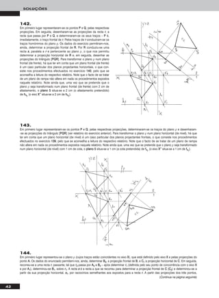 42
SOLUÇÕES
143.
Em primeiro lugar representaram-se os pontos PP e QQ, pelas respectivas projecções, determinaram-se os traços do plano ρ e desenharam-
-se as projecções do triângulo [PPQQRR] (ver relatório do exercício anterior). Para transformar o plano ρ num plano horizontal (de nível), há que
ter em conta que um plano horizontal (de nível) é um caso particular dos planos projectantes frontais, o que consiste nos procedimentos
efectuados no exercício 113399, pelo que se aconselha a leitura do respectivo relatório. Note que o facto de se tratar de um plano de rampa
não altera em nada os procedimentos expostos naquele relatório. Note ainda que, uma vez que se pretende que o plano ρ seja transformado
num plano horizontal (de nível) com 1 cm de cota, o ppllaannoo 55 situa-se a 1 cm (a cota pretendida) de ff44ρ (o eixo XX’’’’ situa-se a 1 cm de ff44ρ).
144.
Em primeiro lugar representou-se o plano ρ (cujos traços estão coincidentes no eixo XX), que está definido pelo eixo XX e pelas projecções do
ponto AA. Os dados do enunciado permitem-nos, ainda, determinar BB22, a projecção frontal de BB, e CC11 a projecção horizontal de CC. Em seguida,
recorreu-se a uma recta rr, passante, tal que rr22 passa por AA22 e BB22 – após determinar rr11 (definida pelo seu ponto de concorrência com o eixo XX
e por AA11), determinou-se BB11, sobre rr11. A recta ss é a recta a que se recorreu para determinar a projecção frontal de CC (CC22) e determinou-se a
partir da sua projecção horizontal, ss11, por raciocínios semelhantes aos expostos para a recta rr. A partir das projecções dos três pontos,
(Continua na página seguinte)
142.
Em primeiro lugar representaram-se os pontos PP e QQ, pelas respectivas
projecções. Em seguida, desenharam-se as projecções da recta rr, a
recta que passa por PP e QQ, e determinaram-se os seus traços – PP é,
imediatamente, o traço frontal de rr. Pelos traços de rr conduziram-se os
traços homónimos do plano ρ. Os dados do exercício permitiram-nos,
ainda, determinar a projecção frontal de RR. Por RR conduziu-se uma
recta ss, paralela a rr e pertencente ao plano ρ, o que nos permitiu
determinar a projecção horizontal de RR e, em seguida, desenhar as
projecções do triângulo [PPQQRR]. Para transformar o plano ρ num plano
frontal (de frente), há que ter em conta que um plano frontal (de frente)
é um caso particular dos planos projectantes horizontais, o que con-
siste nos procedimentos efectuados no exercício 114400, pelo que se
aconselha a leitura do respectivo relatório. Note que o facto de se tratar
de um plano de rampa não altera em nada os procedimentos expostos
naquele relatório. Note ainda que, uma vez que se pretende que o
plano ρ seja transformado num plano frontal (de frente) com 2 cm de
afastamento, o ppllaannoo 55 situa-se a 2 cm (o afastamento pretendido)
de hh44ρ (o eixo XX’’’’ situa-se a 2 cm de hh44ρ).
 