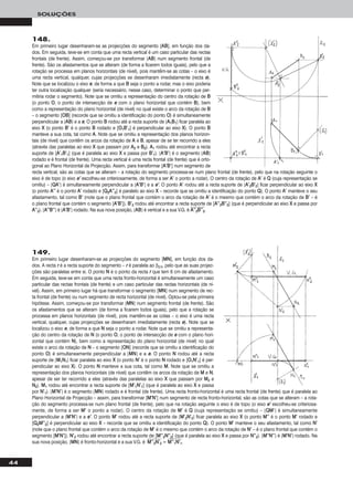 44
SOLUÇÕES
149.
Em primeiro lugar desenharam-se as projecções do segmento [MMNN], em função dos da-
dos. A recta rr é a recta suporte do segmento – rr é paralela ao β2/4, pelo que as suas projec-
ções são paralelas entre si. O ponto NN é o ponto da recta rr que tem 6 cm de afastamento.
Em seguida, teve-se em conta que uma recta fronto-horizontal é simultaneamente um caso
particular das rectas frontais (de frente) e um caso particular das rectas horizontais (de ní-
vel). Assim, em primeiro lugar há que transformar o segmento [MMNN] num segmento de rec-
ta frontal (de frente) ou num segmento de recta horizontal (de nível). Optou-se pela primeira
hipótese. Assim, começou-se por transformar [MMNN] num segmento frontal (de frente). São
os afastamentos que se alteram (de forma a ficarem todos iguais), pelo que a rotação se
processa em planos horizontais (de nível), pois mantêm-se as cotas – o eixo é uma recta
vertical, qualquer, cujas projecções se desenharam imediatamente (recta ee). Note que se
localizou o eixo ee, de forma a que NN seja o ponto a rodar. Note que se omitiu a representa-
ção do centro da rotação de NN (o ponto OO, o ponto de intersecção de ee com o plano hori-
zontal que contém NN), bem como a representação do plano horizontal (de nível) no qual
existe o arco da rotação de NN – o segmento [OONN] (recorde que se omitiu a identificação do
ponto OO) é simultaneamente perpendicular a [MMNN] e a ee. O ponto NN rodou até a recta
suporte de [MM11NN11] ficar paralela ao eixo XX (o ponto NN’’ é o ponto NN rodado e [OO11NN’’11] é per-
pendicular ao eixo XX). O ponto NN manteve a sua cota, tal como MM. Note que se omitiu a
representação dos planos horizontais (de nível) que contêm os arcos da rotação de MM e NN,
apesar de ser ter recorrido a eles (através das paralelas ao eixo XX que passam por MM22 e
NN22). MM11 rodou até encontrar a recta suporte de [MM’’11NN’’11] (que é paralela ao eixo XX e passa
por NN’’11). [MM’’NN’’] é o segmento [MMNN] rodado e é frontal (de frente). Uma recta fronto-horizontal é uma recta frontal (de frente) que é paralela ao
Plano Horizontal de Projecção – assim, para transformar [MM’’NN’’] num segmento de recta fronto-horizontal, são as cotas que se alteram – a rota-
ção do segmento processa-se num plano frontal (de frente), pelo que na rotação seguinte o eixo é de topo (o eixo ee’’ escolheu-se criteriosa-
mente, de forma a ser MM’’ o ponto a rodar). O centro da rotação de MM’’ é QQ (cuja representação se omitiu) – [QQMM’’] é simultaneamente
perpendicular a [MM’’NN’’] e a ee’’. O ponto MM’’ rodou até a recta suporte de [MM’’22NN’’22] ficar paralela ao eixo XX (o ponto MM’’’’ é o ponto MM’’ rodado e
[QQ22MM’’’’22] é perpendicular ao eixo XX – recorde que se omitiu a identificação do ponto QQ). O ponto MM’’ manteve o seu afastamento, tal como NN’’
(note que o plano frontal que contém o arco da rotação de MM’’ é o mesmo que contém o arco da rotação de NN’’ – é o plano frontal que contém o
segmento [MM’’NN’’]). NN’’22 rodou até encontrar a recta suporte de [MM’’’’22NN’’’’22] (que é paralela ao eixo XX e passa por NN’’’’22). [MM’’’’NN’’’’] é [MM’’NN’’] rodado. Na
sua nova posição, [MMNN] é fronto-horizontal e a sua V.G. é MMෆ’’ෆ’’ෆ22ෆNNෆ’’ෆ22ෆ = MMෆ’’ෆ’’ෆ11ෆNNෆ’’ෆ11ෆ.
148.
Em primeiro lugar desenharam-se as projecções do segmento [AABB], em função dos da-
dos. Em seguida, teve-se em conta que uma recta vertical é um caso particular das rectas
frontais (de frente). Assim, começou-se por transformar [AABB] num segmento frontal (de
frente). São os afastamentos que se alteram (de forma a ficarem todos iguais), pelo que a
rotação se processa em planos horizontais (de nível), pois mantêm-se as cotas – o eixo é
uma recta vertical, qualquer, cujas projecções se desenharam imediatamente (recta ee).
Note que se localizou o eixo ee, de forma a que BB seja o ponto a rodar, mas o eixo poderia
ter outra localização qualquer (seria necessário, nesse caso, determinar o ponto que per-
mitiria rodar o segmento). Note que se omitiu a representação do centro da rotação de BB
(o ponto OO, o ponto de intersecção de ee com o plano horizontal que contém BB), bem
como a representação do plano horizontal (de nível) no qual existe o arco da rotação de BB
– o segmento [OOBB] (recorde que se omitiu a identificação do ponto OO) é simultaneamente
perpendicular a [AABB] e a ee. O ponto BB rodou até a recta suporte de [AA11BB11] ficar paralela ao
eixo XX (o ponto BB’’ é o ponto BB rodado e [OO11BB’’11] é perpendicular ao eixo XX). O ponto BB
manteve a sua cota, tal como AA. Note que se omitiu a representação dos planos horizon-
tais (de nível) que contêm os arcos da rotação de AA e BB, apesar de se ter recorrido a eles
(através das paralelas ao eixo XX que passam por AA22 e BB22). AA11 rodou até encontrar a recta
suporte de [AA’’11BB’’11] (que é paralela ao eixo XX e passa por BB’’11). [AA’’BB’’] é o segmento [AABB]
rodado e é frontal (de frente). Uma recta vertical é uma recta frontal (de frente) que é orto-
gonal ao Plano Horizontal de Projecção. Assim, para transformar [AA’’BB’’] num segmento de
recta vertical, são as cotas que se alteram – a rotação do segmento processa-se num plano frontal (de frente), pelo que na rotação seguinte o
eixo é de topo (o eixo ee’’ escolheu-se criteriosamente, de forma a ser AA’’ o ponto a rodar). O centro da rotação de AA’’ é QQ (cuja representação se
omitiu) – [QQAA’’] é simultaneamente perpendicular a [AA’’BB’’] e a ee’’. O ponto AA’’ rodou até a recta suporte de [AA’’22BB’’22] ficar perpendicular ao eixo XX
(o ponto AA’’’’ é o ponto AA’’ rodado e [QQ22AA’’’’22] é paralelo ao eixo XX – recorde que se omitiu a identificação do ponto QQ). O ponto AA’’ manteve o seu
afastamento, tal como BB’’ (note que o plano frontal que contém o arco da rotação de AA’’ é o mesmo que contém o arco da rotação de BB’’ – é
o plano frontal que contém o segmento [AA’’BB’’]). BB’’22 rodou até encontrar a recta suporte de [AA’’’’22BB’’’’22] (que é perpendicular ao eixo XX e passa por
AA’’’’22). [AA’’’’BB’’’’] é [AA’’BB’’] rodado. Na sua nova posição, [AABB] é vertical e a sua V.G. é AAෆ’’ෆ’’ෆ22ෆBBෆ’’ෆ’’ෆ22ෆ.
 