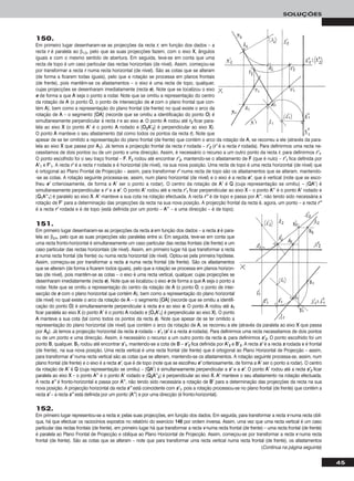 150.
Em primeiro lugar desenharam-se as projecções da recta rr, em função dos dados – a
recta rr é paralela ao β1/3, pelo que as suas projecções fazem, com o eixo XX, ângulos
iguais e com o mesmo sentido de abertura. Em seguida, teve-se em conta que uma
recta de topo é um caso particular das rectas horizontais (de nível). Assim, começou-se
por transformar a recta rr numa recta horizontal (de nível). São as cotas que se alteram
(de forma a ficarem todas iguais), pelo que a rotação se processa em planos frontais
(de frente), pois mantêm-se os afastamentos – o eixo é uma recta de topo, qualquer,
cujas projecções se desenharam imediatamente (recta ee). Note que se localizou o eixo
ee de forma a que AA seja o ponto a rodar. Note que se omitiu a representação do centro
da rotação de AA (o ponto OO, o ponto de intersecção de ee com o plano frontal que con-
tém AA), bem como a representação do plano frontal (de frente) no qual existe o arco da
rotação de AA – o segmento [OOAA] (recorde que se omitiu a identificação do ponto OO) é
simultaneamente perpendicular à recta rr e ao eixo ee. O ponto AA rodou até rr22 ficar para-
lela ao eixo XX (o ponto AA’’ é o ponto AA rodado e [OO22AA’’22] é perpendicular ao eixo XX).
O ponto AA manteve o seu afastamento (tal como todos os pontos da recta rr). Note que
apesar de se ter omitido a representação do plano frontal (de frente) que contém o arco da rotação de AA, se recorreu a ele (através da para-
lela ao eixo XX que passa por AA11). Já temos a projecção frontal da recta rr rodada – rr’’22 (rr’’ é a recta rr rodada). Para definirmos uma recta ne-
cessitamos de dois pontos ou de um ponto e uma direcção. Assim, é necessário o recurso a um outro ponto da recta rr, para definirmos rr’’11.
O ponto escolhido foi o seu traço frontal – FF. FF22 rodou até encontrar rr’’22, mantendo-se o afastamento de FF (que é nulo) – rr’’11 fica definida por
AA’’11 e FF’’11. A recta rr’’ é a recta rr rodada e é horizontal (de nível), na sua nova posição. Uma recta de topo é uma recta horizontal (de nível) que
é ortogonal ao Plano Frontal de Projecção – assim, para transformar rr’’ numa recta de topo são os afastamentos que se alteram, mantendo-
-se as cotas. A rotação seguinte processa-se, assim, num plano horizontal (de nível) e o eixo é a recta ee’’, que é vertical (note que se esco-
lheu ee’’ criteriosamente, de forma a AA’’ ser o ponto a rodar). O centro da rotação de AA’’ é QQ (cuja representação se omitiu) – [QQAA’’] é
simultaneamente perpendicular a rr’’ e a ee’’. O ponto AA’’ rodou até a recta rr’’11 ficar perpendicular ao eixo XX – o ponto AA’’’’ é o ponto AA’’ rodado e
[QQ11AA’’’’11] é paralelo ao eixo XX. AA’’ manteve a sua cota na rotação efectuada. A recta rr’’’’ é de topo e passa por AA’’’’, não tendo sido necessária a
rotação de FF’’ para a determinação das projecções da recta na sua nova posição. A projecção frontal da recta é, agora, um ponto – a recta rr’’’’
é a recta rr’’ rodada e é de topo (está definida por um ponto – AA’’’’ – e uma direcção – é de topo).
45
SOLUÇÕES
151.
Em primeiro lugar desenharam-se as projecções da recta ss em função dos dados – a recta ss é para-
lela ao β2/4, pelo que as suas projecções são paralelas entre si. Em seguida, teve-se em conta que
uma recta fronto-horizontal é simultaneamente um caso particular das rectas frontais (de frente) e um
caso particular das rectas horizontais (de nível). Assim, em primeiro lugar há que transformar a recta
ss numa recta frontal (de frente) ou numa recta horizontal (de nível). Optou-se pela primeira hipótese.
Assim, começou-se por transformar a recta ss numa recta frontal (de frente). São os afastamentos
que se alteram (de forma a ficarem todos iguais), pelo que a rotação se processa em planos horizon-
tais (de nível), pois mantêm-se as cotas – o eixo é uma recta vertical, qualquer, cujas projecções se
desenharam imediatamente (recta ee). Note que se localizou o eixo ee de forma a que AA seja o ponto a
rodar. Note que se omitiu a representação do centro da rotação de AA (o ponto OO, o ponto de inter-
secção de ee com o plano horizontal que contém AA), bem como a representação do plano horizontal
(de nível) no qual existe o arco da rotação de AA – o segmento [OOAA] (recorde que se omitiu a identifi-
cação do ponto OO) é simultaneamente perpendicular à recta ss e ao eixo ee. O ponto AA rodou até ss11
ficar paralela ao eixo XX (o ponto AA’’ é o ponto AA rodado e [OO11AA’’11] é perpendicular ao eixo XX). O ponto
AA manteve a sua cota (tal como todos os pontos da recta ss). Note que apesar de se ter omitido a
representação do plano horizontal (de nível) que contém o arco da rotação de AA, se recorreu a ele (através da paralela ao eixo XX que passa
por AA22). Já temos a projecção horizontal da recta ss rodada – ss’’11 (ss’’ é a recta ss rodada). Para definirmos uma recta necessitamos de dois pontos
ou de um ponto e uma direcção. Assim, é necessário o recurso a um outro ponto da recta ss, para definirmos ss’’22. O ponto escolhido foi um
ponto BB, qualquer. BB11 rodou até encontrar ss’’11, mantendo-se a cota de BB – ss’’22 fica definida por AA’’22 e BB’’22. A recta ss’’ é a recta ss rodada e é frontal
(de frente), na sua nova posição. Uma recta vertical é uma recta frontal (de frente) que é ortogonal ao Plano Horizontal de Projecção – assim,
para transformar ss’’ numa recta vertical são as cotas que se alteram, mantendo-se os afastamentos. A rotação seguinte processa-se, assim, num
plano frontal (de frente) e o eixo é a recta ee’’, que é de topo (note que se escolheu ee’’ criteriosamente, de forma a AA’’ ser o ponto a rodar). O centro
da rotação de AA’’ é QQ (cuja representação se omitiu) – [QQAA’’] é simultaneamente perpendicular a ss’’ e a ee’’. O ponto AA’’ rodou até a recta ss’’22 ficar
paralela ao eixo XX – o ponto AA’’’’ é o ponto AA’’ rodado e [QQ22AA’’’’22] é perpendicular ao eixo XX. AA’’ manteve o seu afastamento na rotação efectuada.
A recta ss’’’’ é fronto-horizontal e passa por AA’’’’, não tendo sido necessária a rotação de BB’’ para a determinação das projecções da recta na sua
nova posição. A projecção horizontal da recta ss’’’’ está coincidente com ss’’11, pois a rotação processou-se no plano frontal (de frente) que contém a
recta ss’’ – a recta ss’’’’ está definida por um ponto (AA’’’’) e por uma direcção (é fronto-horizontal).
152.
Em primeiro lugar representou-se a recta vv, pelas suas projecções, em função dos dados. Em seguida, para transformar a recta vv numa recta oblí-
qua, há que efectuar os raciocínios expostos no relatório do exercício 114488 por ordem inversa. Assim, uma vez que uma recta vertical é um caso
particular das rectas frontais (de frente), em primeiro lugar há que transformar a recta vv numa recta frontal (de frente) – uma recta frontal (de frente)
é paralela ao Plano Frontal de Projecção e oblíqua ao Plano Horizontal de Projecção. Assim, começou-se por transformar a recta vv numa recta
frontal (de frente). São as cotas que se alteram – note que para transformar uma recta vertical numa recta frontal (de frente), os afastamentos
(Continua na página seguinte)
 