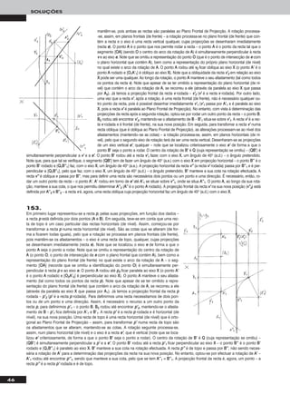 46
SOLUÇÕES
153.
Em primeiro lugar representou-se a recta pp, pelas suas projecções, em função dos dados –
a recta pp está definida por dois pontos (AA e BB). Em seguida, teve-se em conta que uma rec-
ta de topo é um caso particular das rectas horizontais (de nível). Assim, começou-se por
transformar a recta pp numa recta horizontal (de nível). São as cotas que se alteram (de for-
ma a ficarem todas iguais), pelo que a rotação se processa em planos frontais (de frente),
pois mantêm-se os afastamentos – o eixo é uma recta de topo, qualquer, cujas projecções
se desenharam imediatamente (recta ee). Note que se localizou o eixo ee de forma a que o
ponto AA seja o ponto a rodar. Note que se omitiu a representação do centro da rotação de
AA (o ponto OO, o ponto de intersecção de ee com o plano frontal que contém AA), bem como a
representação do plano frontal (de frente) no qual existe o arco da rotação de AA – o seg-
mento [OOAA] (recorde que se omitiu a identificação do ponto OO) é simultaneamente per-
pendicular à recta pp e ao eixo ee. O ponto AA rodou até pp22 ficar paralela ao eixo XX (o ponto AA’’
é o ponto AA rodado e [OO22AA’’22] é perpendicular ao eixo XX). O ponto AA manteve o seu afasta-
mento (tal como todos os pontos da recta pp). Note que apesar de se ter omitido a repre-
sentação do plano frontal (de frente) que contém o arco da rotação de AA, se recorreu a ele
(através da paralela ao eixo XX que passa por AA11). Já temos a projecção frontal da recta pp
rodada – pp’’22 (pp’’ é a recta pp rodada). Para definirmos uma recta necessitamos de dois pon-
tos ou de um ponto e uma direcção. Assim, é necessário o recurso a um outro ponto da
recta pp, para definirmos pp’’11 – o ponto BB. BB22 rodou até encontrar pp’’22, mantendo-se o afasta-
mento de BB – pp’’11 fica definida por AA’’11 e BB’’11. A recta pp’’ é a recta pp rodada e é horizontal (de
nível), na sua nova posição. Uma recta de topo é uma recta horizontal (de nível) que é orto-
gonal ao Plano Frontal de Projecção – assim, para transformar pp’’ numa recta de topo são
os afastamentos que se alteram, mantendo-se as cotas. A rotação seguinte processa-se,
assim, num plano horizontal (de nível) e o eixo é a recta ee’’, que é vertical (note que se loca-
lizou ee’’ criteriosamente, de forma a que o ponto BB’’ seja o ponto a rodar). O centro da rotação de BB’’ é QQ (cuja representação se omitiu) –
[QQBB’’] é simultaneamente perpendicular a pp’’ e a ee’’. O ponto BB’’ rodou até a recta pp’’11 ficar perpendicular ao eixo XX – o ponto BB’’’’ é o ponto BB’’
rodado e [QQ11BB’’’’11] é paralelo ao eixo XX. BB’’ manteve a sua cota na rotação efectuada. A recta pp’’’’ é de topo e passa por BB’’’’, não sendo neces-
sária a rotação de AA’’ para a determinação das projecções da recta na sua nova posição. No entanto, optou-se por efectuar a rotação de AA’’ –
AA’’11 rodou até encontrar pp’’’’11, sendo que manteve a sua cota, pelo que se tem AA’’’’11 ≡ BB’’’’11. A projecção frontal da recta é, agora, um ponto – a
recta pp’’’’ é a recta pp’’ rodada e é de topo.
mantêm-se, pois ambas as rectas são paralelas ao Plano Frontal de Projecção. A rotação processa-
-se, assim, em planos frontais (de frente) – a rotação processa-se no plano frontal (de frente) que con-
tém a recta e o eixo é uma recta vertical qualquer, cujas projecções se desenharam imediatamente
(recta ee). O ponto AA é o ponto que nos permite rodar a recta – o ponto AA é o ponto da recta tal que o
segmento [OOAA] (sendo OO o centro do arco da rotação de AA) é simultaneamente perpendicular à recta
vv e ao eixo ee. Note que se omitiu a representação do ponto OO (que é o ponto de intersecção de ee com
o plano horizontal que contém AA), bem como a representação do próprio plano horizontal (de nível)
no qual existe o arco da rotação de AA. O ponto AA rodou até vv22 ficar oblíqua ao eixo XX (o ponto AA’’ é o
ponto AA rodado e [OO11AA’’11] é oblíquo ao eixo XX). Note que a obliquidade da recta vv’’22 em relação ao eixo
XX pode ser uma qualquer. Ao longo da rotação, o ponto AA manteve o seu afastamento (tal como todos
os pontos da recta vv). Note que apesar de se ter omitido a representação do plano horizontal (de ní-
vel) que contém o arco da rotação de AA, se recorreu a ele (através da paralela ao eixo XX que passa
por AA22). Já temos a projecção frontal da recta vv rodada – vv’’22 (vv’’ é a recta vv rodada). Por outro lado,
uma vez que a recta vv’’, após a rotação, é uma recta frontal (de frente), não é necessário qualquer ou-
tro ponto da recta, pois é possível desenhar imediatamente vv’’11 (vv’’11 passa por AA’’11 e é paralela ao eixo
XX, pois a recta vv’’ é paralela ao Plano Frontal de Projecção). No entanto, com vista à determinação das
projecções da recta após a segunda rotação, optou-se por rodar um outro ponto da recta – o ponto BB.
BB22 rodou até encontrar vv’’22, mantendo-se o afastamento de BB – BB’’11 situa-se sobre vv’’11. A recta vv’’ é a rec-
ta vv rodada e é frontal (de frente), na sua nova posição. Em seguida, para transfomar a recta vv’’ numa
recta oblíqua (que é oblíqua ao Plano Frontal de Projecção), as alterações processam-se ao nível dos
afastamentos (mantendo--se as cotas) – a rotação processa-se, assim, em planos horizontais (de ní-
vel), pelo que o segundo eixo de rotação terá de ser uma recta vertical. Desenharam-se as projecções
de um eixo vertical ee’’, qualquer – note que se localizou criteriosamente o eixo ee’’ de forma a que o
ponto BB’’ seja o ponto a rodar. O centro da rotação de BB’’ é QQ (cuja representação se omitiu) – [QQBB’’] é
simultaneamente perpendicular a vv’’ e a ee’’. O ponto BB’’ rodou até a recta vv’’11 fazer, com o eixo XX, um ângulo de 45o (a.d.) – o ângulo pretendido.
Note que, para que tal se verifique, o segmento [QQBB’’] tem de fazer um ângulo de 45o (a.e.) com o eixo XX em projecção horizontal – o ponto BB’’’’ é o
ponto BB’’ rodado e [QQ11BB’’’’11] faz, com o eixo XX, um ângulo de 45o (a.e.). A projecção horizontal da recta vv’’’’ (a recta vv’’ rodada) passa por BB’’’’11 e é per-
pendicular a [QQ11BB’’’’11], pelo que faz, com o eixo XX, um ângulo de 45o (a.d.) – o ângulo pretendido. BB’’ manteve a sua cota na rotação efectuada. A
recta vv’’’’ é oblíqua e passa por BB’’’’, mas para definir uma recta são necessários dois pontos ou um ponto e uma direcção. É necessário, então, ro-
dar um outro ponto da recta – o ponto AA’’. AA’’ rodou em torno de ee’’ até AA’’11 se situar sobre vv’’’’11, onde se situa AA’’’’11. O ponto AA, ao longo da sua rota-
ção, manteve a sua cota, o que nos permitiu determinar AA’’’’22 (AA’’’’ é o ponto AA rodado). A projecção frontal da recta vv’’ na sua nova posição (vv’’’’22) está
definida por AA’’’’22 e BB’’’’22 – a recta vv é, agora, uma recta oblíqua cuja projecção horizontal faz um ângulo de 45o (a.d.) com o eixo XX.
 