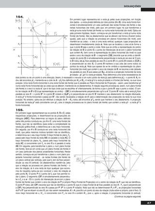 47
SOLUÇÕES
Em primeiro lugar representou-se a recta pp, pelas suas projecções, em função
dos dados – a recta pp está definida por dois pontos (AA e BB). Uma recta fronto-hori-
zontal é simultaneamente um caso particular das rectas frontais (de frente) e das
rectas horizontais (de nível), pelo que, em primeiro lugar, há que transformar a
recta pp numa recta frontal (de frente) ou numa recta horizontal (de nível). Optou-se
pela primeira hipótese. Assim, começou-se por transformar a recta pp numa recta
frontal (de frente). São os afastamentos que se alteram (de forma a ficarem todos
iguais), pelo que a rotação se processa em planos horizontais (de nível), pois
mantêm-se as cotas – o eixo é uma recta vertical, qualquer, cujas projecções se
desenharam imediatamente (recta ee). Note que se localizou o eixo ee de forma a
que o ponto BB seja o ponto a rodar. Note que se omitiu a representação do centro
da rotação de BB (o ponto OO, o ponto de intersecção de ee com o plano horizontal
que contém AA), bem como a representação do plano horizontal (de nível) no qual
existe o arco da rotação de BB – o segmento [OOBB] (recorde que se omitiu a identifi-
cação do ponto OO) é simultaneamente perpendicular à recta pp e ao eixo ee. O pon-
to BB rodou até pp11 ficar paralela ao eixo XX (o ponto BB’’ é o ponto BB rodado e [OO11BB’’11]
é perpendicular ao eixo XX). O ponto BB manteve a sua cota (tal como todos os
pontos da recta pp). Note que apesar de se ter omitido a representação do plano
horizontal (de nível) que contém o arco da rotação de BB, se recorreu a ele (através
da paralela ao eixo XX que passa por BB22). Já temos a projecção horizontal da recta
pp rodada – pp’’11 (pp’’ é a recta pp rodada). Para definirmos uma recta necessitamos de
dois pontos ou de um ponto e uma direcção. Assim, é necessário o recurso a um outro ponto da recta pp, para definirmos pp’’22 – o ponto AA. AA11 ro-
dou até encontrar pp’’11, mantendo-se a cota de AA – pp’’22 fica definida por AA’’22 e BB’’22. A recta pp’’ é a recta pp rodada e é frontal (de frente), na sua nova
posição. Uma recta fronto-horizontal é uma recta frontal (de frente) que é paralela ao Plano Horizontal de Projecção – assim, para transformar pp’’
numa recta fronto-horizontal são as cotas que se alteram, mantendo-se os afastamentos. A rotação seguinte processa-se, assim, num plano frontal
(de frente) e o eixo é a recta ee’’, que é de topo (note que se escolheu ee’’ criteriosamente, de forma a que o ponto BB’’ seja o ponto a rodar). O cen-
tro da rotação de BB’’ é QQ (cuja representação se omitiu) – [QQBB’’] é simultaneamente perpendicular a pp’’ e a ee’’. O ponto BB’’ rodou até a recta pp’’22 ficar
paralela ao eixo XX – o ponto BB’’’’ é o ponto BB’’ rodado e [QQ22BB’’’’22] é perpendicular ao eixo XX. BB’’ manteve o seu afastamento na rotação efectuada.
A recta pp’’’’ é fronto-horizontal e passa por BB’’’’, não sendo necessária a rotação de AA’’ para a determinação das projecções da recta na sua nova
posição. No entanto, optou-se por efectuar a rotação de AA’’ – AA’’22 rodou até encontrar pp’’’’22, sendo que manteve o seu afastamento. A projecção
horizontal da recta pp’’’’ está coincidente com pp’’11, pois a rotação processou-se no plano frontal (de frente) que contém a recta pp’’ – a recta pp’’’’ é
fronto-horizontal.
155.
Em primeiro lugar representaram-se os pontos AA, BB e CC, pelas
respectivas projecções, e desenharam-se as projecções do
triângulo [AABBCC]. Para determinar os traços do plano definido
pelos três pontos conduziu-se, por AA e CC, uma recta frontal (de
frente), que não se identificou (para evitar a complexidade da
resolução gráfica final), e determinou-se o seu traço horizontal.
Em seguida, por AA e BB conduziu-se uma recta horizontal (de
nível), que pelos mesmos motivos também não se identificou,
e determinou-se o seu traço frontal. O traço frontal do plano, ffα,
passa pelo traço frontal da recta AABB e é paralelo à recta AACC. O
traço horizontal do plano, hhα, passa pelo traço horizontal da
recta AACC, é concorrente com ffα no eixo XX e é paralelo à recta
AABB. Em seguida, para transformar o plano α num plano frontal
(de frente), teve-se em conta que um plano frontal (de frente) é
um caso particular dos planos projectantes horizontais. Nesse
sentido, começou-se por transformar o plano α num plano pro-
jectante horizontal (vertical) – as rectas frontais (de frente) de
um plano vertical são verticais, pelo que ffα tem de ficar perpen-
dicular ao eixo XX (vertical). Os afastamentos mantêm-se, pelo
que a rotação se processa em planos frontais (de frente) – o
eixo da rotação, ee, é uma recta de topo qualquer (por econo-
mia de traçados optou-se por conduzir o eixo de rotação ee
pelo ponto AA). O ponto PP é o ponto de ffα que nos permite ro-
dar o plano. O segmento [OOPP] é simultaneamente perpendicu-
lar a ffα e a ee – OO é o ponto de intersecção de ee com o plano
frontal (de frente) que contém o arco da rotação de PP (o próprio Plano Frontal de Projecção) e é o centro da rotação de PP, que não se identificou.
O ponto PP rodou até [OOPP] (recorde que não se identificou o ponto OO, que é o traço frontal de ee) ficar paralelo ao eixo XX – ff’’α que é perpendicular
a [OOPP], fica perpendicular ao eixo XX e passa por PP’’ (PP’’ é o ponto PP rodado). Note que não se determinaram PP11 e PP’’11, as projecções horizontais
de PP e PP’’ que se situam no eixo XX, por não serem necessárias. AA’’ ≡ AA, pois AA é um ponto do eixo da rotação (roda sobre si próprio, pois é fixo). O
novo traço horizontal de α, hh’’α, é concorrente com ff’’α no eixo XX e contém AA’’11, pois α, após a rotação, é projectante horizontal (é vertical).
(Continua na página seguinte)
154.
 