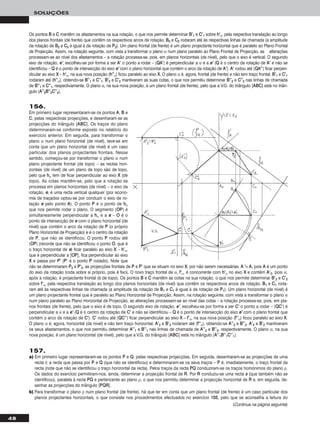 48
SOLUÇÕES
157.
a) Em primeiro lugar representaram-se os pontos PP e QQ, pelas respectivas projecções. Em seguida, desenharam-se as projecções de uma
recta rr, a recta que passa por PP e QQ (que não se identificou) e determinaram-se os seus traços – PP é, imediatamente, o traço frontal da
recta (note que não se identificou o traço horizontal da recta). Pelos traços da recta PPQQ conduziram-se os traços homónimos do plano ρ.
Os dados do exercício permitiram-nos, ainda, determinar a projecção frontal de RR. Por RR conduziu-se uma recta ss (que também não se
identificou), paralela à recta PPQQ e pertencente ao plano ρ, o que nos permitiu determinar a projecção horizontal de RR e, em seguida, de-
senhar as projecções do triângulo [PPQQRR].
b) Para transformar o plano ρ num plano frontal (de frente), há que ter em conta que um plano frontal (de frente) é um caso particular dos
planos projectantes horizontais, o que consiste nos procedimentos efectuados no exercício 115555, pelo que se aconselha a leitura do
Os pontos BB e CC mantêm os afastamentos na sua rotação, o que nos permite determinar BB’’11 e CC’’11 sobre hh’’α, pela respectiva translação ao longo
dos planos frontais (de frente) que contêm os respectivos arcos de rotação. BB22 e CC22 rodaram até às respectivas linhas de chamada (a amplitude
da rotação de BB22 e CC22 é igual à da rotação de PP22). Um plano frontal (de frente) é um plano projectante horizontal que é paralelo ao Plano Frontal
de Projecção. Assim, na rotação seguinte, com vista a transformar o plano α num plano paralelo ao Plano Frontal de Projecção, as alterações
processam-se ao nível dos afastamentos – a rotação processa-se, pois, em planos horizontais (de nível), pelo que o eixo é vertical. O segundo
eixo de rotação, ee’’, escolheu-se por forma a ser AA’’ o ponto a rodar – [QQAA’’] é perpendicular a α e a ee’’ (QQ é o centro da rotação de AA’’ e não se
identificou – QQ é o ponto de intersecção do eixo ee’’ com o plano horizontal que contém o arco da rotação de AA’’). AA’’ rodou até [QQAA’’’’] ficar perpen-
dicular ao eixo XX – hh’’α, na sua nova posição (hh’’’’α) ficou paralelo ao eixo XX. O plano α é, agora, frontal (de frente) e não tem traço frontal. BB’’11 e CC’’11
rodaram até (hh’’’’α), obtendo-se BB’’’’11 e CC’’’’11. BB’’22 e CC’’22 mantiveram as suas cotas, o que nos permitiu determinar BB’’’’22 e CC’’’’22 nas linhas de chamada
de BB’’’’11 e CC’’’’11, respectivamente. O plano α, na sua nova posição, é um plano frontal (de frente), pelo que a V.G. do triângulo [AABBCC] está no triân-
gulo [AA’’’’22BB’’’’22CC’’’’22].
156.
Em primeiro lugar representaram-se os pontos AA, BB e
CC, pelas respectivas projecções, e desenharam-se as
projecções do triângulo [AABBCC]. Os traços do plano
determinaram-se conforme exposto no relatório do
exercício anterior. Em seguida, para transformar o
plano α num plano horizontal (de nível), teve-se em
conta que um plano horizontal (de nível) é um caso
particular dos planos projectantes frontais. Nesse
sentido, começou-se por transformar o plano α num
plano projectante frontal (de topo) – as rectas hori-
zontais (de nível) de um plano de topo são de topo,
pelo que hhα tem de ficar perpendicular ao eixo XX (de
topo). As cotas mantêm-se, pelo que a rotação se
processa em planos horizontais (de nível) – o eixo da
rotação, ee, é uma recta vertical qualquer (por econo-
mia de traçados optou-se por conduzir o eixo de ro-
tação ee pelo ponto AA). O ponto PP é o ponto de hhα
que nos permite rodar o plano. O segmento [OOPP] é
simultaneamente perpendicular a hhα e a ee – OO é o
ponto de intersecção de ee com o plano horizontal (de
nível) que contém o arco da rotação de PP (o próprio
Plano Horizontal de Projecção) e é o centro da rotação
de PP, que não se identificou. O ponto PP rodou até
[OOPP] (recorde que não se identificou o ponto OO, que é
o traço horizontal de ee) ficar paralelo ao eixo XX – hh’’α,
que é perpendicular a [OOPP], fica perpendicular ao eixo
XX e passa por PP’’ (PP’’ é o ponto PP rodado). Note que
não se determinaram PP22 e PP’’22, as projecções frontais de PP e PP’’ que se situam no eixo XX, por não serem necessárias. AA ’’≡ AA, pois AA é um ponto
do eixo da rotação (roda sobre si próprio, pois é fixo). O novo traço frontal de α, ff’’α, é concorrente com hh’’α no eixo XX e contém AA’’22, pois α,
após a rotação, é projectante frontal (é de topo). Os pontos BB e CC mantêm as cotas na sua rotação, o que nos permite determinar BB’’22 e CC’’22
sobre ff’’α, pela respectiva translação ao longo dos planos horizontais (de nível) que contêm os respectivos arcos de rotação. BB11 e CC11 roda-
ram até às respectivas linhas de chamada (a amplitude da rotação de BB11 e CC11 é igual à da rotação de PP11). Um plano horizontal (de nível) é
um plano projectante frontal que é paralelo ao Plano Horizontal de Projecção. Assim, na rotação seguinte, com vista a transformar o plano α
num plano paralelo ao Plano Horizontal de Projecção, as alterações processam-se ao nível das cotas – a rotação processa-se, pois, em pla-
nos frontais (de frente), pelo que o eixo é de topo. O segundo eixo de rotação, ee’’, escolheu-se por forma a ser CC’’ o ponto a rodar – [QQCC’’] é
perpendicular a α e a ee’’ (QQ é o centro da rotação de CC’’ e não se identificou – QQ é o ponto de intersecção do eixo ee’’ com o plano frontal que
contém o arco da rotação de CC’’). CC’’ rodou até [QQCC’’’’] ficar perpendicular ao eixo XX – ff’’α, na sua nova posição (ff’’’’α) ficou paralelo ao eixo XX.
O plano α é, agora, horizontal (de nível) e não tem traço horizontal. AA’’22 e BB’’22 rodaram até (ff’’’’α), obtendo-se AA’’’’22 e BB’’’’22. AA’’22 e BB’’22 mantiveram
os seus afastamentos, o que nos permitiu determinar AA’’’’11 e BB’’’’11 nas linhas de chamada de AA’’’’22 e BB’’’’22, respectivamente. O plano α, na sua
nova posição, é um plano horizontal (de nível), pelo que a V.G. do triângulo [AABBCC] está no triângulo [AA’’’’11BB’’’’11CC’’’’11].
(Continua na página seguinte)
 