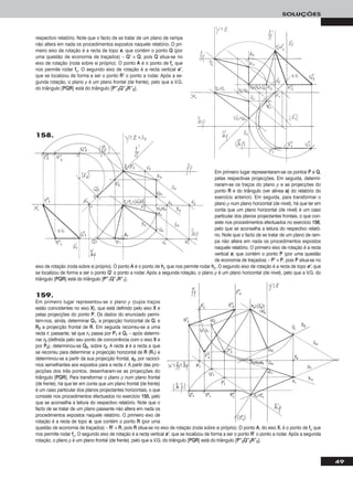 49
SOLUÇÕES
Em primeiro lugar representaram-se os pontos PP e QQ,
pelas respectivas projecções. Em seguida, determi-
naram-se os traços do plano ρ e as projecções do
ponto RR e do triângulo (ver alínea aa)) do relatório do
exercício anterior). Em seguida, para transformar o
plano ρ num plano horizontal (de nível), há que ter em
conta que um plano horizontal (de nível) é um caso
particular dos planos projectantes frontais, o que con-
siste nos procedimentos efectuados no exercício 115566,
pelo que se aconselha a leitura do respectivo relató-
rio. Note que o facto de se tratar de um plano de ram-
pa não altera em nada os procedimentos expostos
naquele relatório. O primeiro eixo de rotação é a recta
vertical ee, que contém o ponto PP (por uma questão
de economia de traçados) – PP’’ ≡ PP, pois PP situa-se no
eixo de rotação (roda sobre si próprio). O ponto AA é o ponto de hhρ que nos permite rodar hhρ. O segundo eixo de rotação é a recta de topo ee’’, que
se localizou de forma a ser o ponto QQ’’ o ponto a rodar. Após a segunda rotação, o plano ρ é um plano horizontal (de nível), pelo que a V.G. do
triângulo [PPQQRR] está do triângulo [PP’’’’11QQ’’’’11RR’’’’11].
158.
159.
Em primeiro lugar representou-se o plano ρ (cujos traços
estão coincidentes no eixo XX), que está definido pelo eixo XX e
pelas projecções do ponto PP. Os dados do enunciado permi-
tem-nos, ainda, determinar QQ11, a projecção horizontal de QQ, e
RR22 a projecção frontal de RR. Em seguida recorreu-se a uma
recta rr, passante, tal que rr11 passa por PP11 e QQ11 – após determi-
nar rr22 (definida pelo seu ponto de concorrência com o eixo XX e
por PP22), determinou-se QQ22, sobre rr22. A recta ss é a recta a que
se recorreu para determinar a projecção horizontal de RR (RR11) e
determinou-se a partir da sua projecção frontal, ss22, por raciocí-
nios semelhantes aos expostos para a recta rr. A partir das pro-
jecções dos três pontos, desenharam-se as projecções do
triângulo [PPQQRR]. Para transformar o plano ρ num plano frontal
(de frente), há que ter em conta que um plano frontal (de frente)
é um caso particular dos planos projectantes horizontais, o que
consiste nos procedimentos efectuados no exercício 115555, pelo
que se aconselha a leitura do respectivo relatório. Note que o
facto de se tratar de um plano passante não altera em nada os
procedimentos expostos naquele relatório. O primeiro eixo de
rotação é a recta de topo ee, que contém o ponto RR (por uma
questão de economia de traçados) – RR’’ ≡ RR, pois RR situa-se no eixo de rotação (roda sobre si próprio). O ponto AA, do eixo XX, é o ponto de ffρ que
nos permite rodar ffρ. O segundo eixo de rotação é a recta vertical ee’’, que se localizou de forma a ser o ponto RR’’ o ponto a rodar. Após a segunda
rotação, o plano ρ é um plano frontal (de frente), pelo que a V.G. do triângulo [PPQQRR] está do triângulo [PP’’’’22QQ’’’’22RR’’’’22].
respectivo relatório. Note que o facto de se tratar de um plano de rampa
não altera em nada os procedimentos expostos naquele relatório. O pri-
meiro eixo de rotação é a recta de topo ee, que contém o ponto QQ (por
uma questão de economia de traçados) – QQ’’ ≡ QQ, pois QQ situa-se no
eixo de rotação (roda sobre si próprio). O ponto AA é o ponto de ffρ que
nos permite rodar ffρ. O segundo eixo de rotação é a recta vertical ee’’,
que se localizou de forma a ser o ponto RR’’ o ponto a rodar. Após a se-
gunda rotação, o plano ρ é um plano frontal (de frente), pelo que a V.G.
do triângulo [PPQQRR] está do triângulo [PP’’’’22QQ’’’’22RR’’’’22].
 