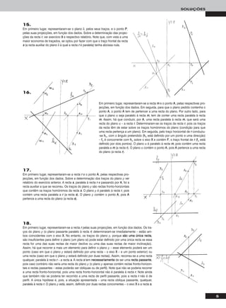 5
SOLUÇÕES
15.
Em primeiro lugar, representaram-se o plano δ, pelos seus traços, e o ponto PP,
pelas suas projecções, em função dos dados. Sobre a determinação das projec-
ções da recta rr, ver exercício 99 e respectivo relatório. Note que, com vista a uma
maior economia de traçados, se optou por fazer com que o traço frontal da recta
ss (a recta auxiliar do plano δ à qual a recta rr é paralela) tenha abcissa nula.
18.
Em primeiro lugar, representaram-se a recta rr pelas suas projecções, em função dos dados. Os tra-
ços do plano ρ (o plano passante paralelo à recta rr) determinaram-se imediatamente – estão am-
bos coincidentes com o eixo XX. No entanto, os traços do plano ρ, porque ssããoo uummaa úúnniiccaa rreeccttaa,
são insuficientes para definir o plano (um plano só pode estar definido por uma única recta se essa
recta for uma das suas rectas de maior declive ou uma das suas rectas de maior inclinação).
Assim, há que recorrer a mais um elemento para definir o plano ρ – esse elemento poderá ser um
ponto (caso em que o plano ρ estará definido por uma recta – o eixo XX – e um ponto exterior) ou
uma recta (caso em que o plano ρ estará definido por duas rectas). Assim, recorreu-se a uma recta
qualquer, paralela à recta rr – a recta ss. A recta ss tem nneecceessssaarriiaammeennttee de ser uma rreeccttaa ppaassssaannttee,
pois caso contrário não seria uma recta do plano ρ (o plano ρ apenas contém rectas fronto-horizon-
tais e rectas passantes – estas poderão ser oblíquas ou de perfil). Note que não se poderia recorrer
a uma recta fronto-horizontal, pois uma recta fronto-horizontal não é paralela à recta rr. Note ainda
que também não se poderia ter recorrido a uma recta de perfil passante, pois a recta rr não é de
perfil. A única hipótese é, pois, a situação apresentada – uma recta oblíqua passante, qualquer,
paralela à recta rr. O plano ρ está, assim, definido por duas rectas concorrentes – o eixo XX e a recta ss.
Em primeiro lugar, representaram-se a recta mm e o ponto AA, pelas respectivas pro-
jecções, em função dos dados. Em seguida, para que o plano pedido contenha o
ponto AA, o ponto AA tem de pertencer a uma recta do plano. Por outro lado, para
que o plano α seja paralelo à recta mm, tem de conter uma recta paralela à recta
mm. Assim, há que conduzir, por AA, uma recta paralela à recta mm, que será uma
recta do plano α – a recta rr. Determinaram-se os traços da recta rr, pois os traços
da recta têm de estar sobre os traços homónimos do plano (condição para que
uma recta pertença a um plano). Em seguida, pelo traço horizontal de rr conduziu-
-se hhα, com o ângulo pretendido (hhα está definido por um ponto e uma direcção)
– ffα é concorrente com hhα sobre o eixo XX e contém FF, o traço frontal de rr (ffα está
definido por dois pontos). O plano α é paralelo à recta mm, pois contém uma recta
paralela a mm (a recta rr). O plano α contém o ponto AA, pois AA pertence a uma recta
do plano (a recta rr).
17.
Em primeiro lugar, representaram-se a recta rr e o ponto AA, pelas respectivas pro-
jecções, em função dos dados. Sobre a determinação dos traços do plano ρ ver
relatório do exercício anterior. A recta ss, paralela à recta rr e passando por AA, foi a
recta auxiliar a que se recorreu. Os traços do plano ρ são rectas fronto-horizontais
que contêm os traços homónimos da recta ss. O plano ρ é paralelo à recta rr, pois
contém uma recta paralela a rr (a recta ss). O plano ρ contém o ponto AA, pois AA
pertence a uma recta do plano (a recta ss).
16.
 