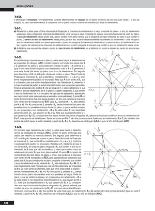 50
SOLUÇÕES
160.
A afirmação é vveerrddaaddeeiirraa. Um rebatimento consiste efectivamente na rroottaaççããoo de um plano em torno de uma das suas rectas – o eixo da
rotação, no caso dos rebatimentos, é complanar com o plano a rodar e chama-se charneira (ou eixo) do rebatimento.
161.
a) Rebatendo o plano para o Plano Horizontal de Projecção, a charneira do rebatimento é o traço horizontal do plano – o arco do rebatimento
existe num plano ortogonal à charneira do rebatimento. Uma vez que o traço horizontal do plano é uma recta horizontal (de nível) do plano,
o aarrccoo ddoo rreebbaattiimmeennttoo desse ponto está, assim, contido num plano vertical que é ortogonal ao traço horizontal do plano e que contém o
ponto. O cceennttrroo ddoo aarrccoo ddoo rreebbaattiimmeennttoo desse ponto, por sua vez, situa-se necessariamente na charneira do rebatimento – uma vez que o
arco do rebatimento existe num plano que contém o ponto e é ortogonal à charneira do rebatimento, o centro do arco do rebatimento é, en-
tão, o ponto de intersecção da charneira do rebatimento com o plano ortogonal à charneira que contém o arco do rebatimento desse ponto.
b) A distância que nos permite rebater o ponto é o rraaiioo ddoo aarrccoo ddoo rreebbaattiimmeennttoo e é a distância do ponto (a rebater) ao centro do arco do seu
rebatimento.
162.
Em primeiro lugar representou-se o plano α, pelos seus traços, e desenharam-se
as projecções do triângulo [AABBCC], contido no plano, em função dos dados. AA e BB
e CC pertencem ao plano α, pois pertencem a rectas do plano – AA pertence a ffα
(que é uma recta frontal do plano com afastamento nulo) e BB e CC pertencem a
uma recta frontal (de frente) do plano com 4 cm de afastamento. Em seguida,
para determinar a V.G. do triângulo, rebateu-se o plano α para o Plano Frontal de
Projecção (a charneira é ffα, que se identificou imediatamente – ffα ≡ ee22 ≡ ffαrr
), con-
forme é expressamente pedido no enunciado. Note que AA é um ponto de ffα, que
é a charneira, pelo que se tem imediatamente AArr ≡ AA22. Rebateu-se hhα rebatendo HH
(o traço horizontal da recta ff, a recta frontal (de frente) a que se recorreu para deter-
minar as projecções dos pontos BB e CC) ao longo de θ, o plano ortogonal a ffα que
contém o arco do rebatimento de HH (o plano θ, o plano ortogonal a ffα que contém
o arco do rebatimento de HH, é um plano de topo que se representou apenas pelo
seu traço frontal, razão pela qual este se assinalou entre parêntesis). O ponto MM é o
ponto de concorrência dos dois traços do plano e é fixo, pois pertence à charneira.
Com centro em MM, transportou-se MMෆ11ෆHHෆ11ෆ para (ffθ), obtendo HHrr – hhαrr
está definido
por HHrr e MMrr. Por HHrr conduziu-se ffrr, paralela a ffαrr
(rectas frontais de um plano são
paralelas entre si e paralelas ao traços frontal do plano, o que se verifica no espa-
ço, em projecções e em rebatimento) – BBrr e CCrr estão sobre ffrr, nas respectivas
perpendiculares a ffαrr
que passam por BB22 e CC22. Note que as perpendiculares a ffα
que passam por BB22 e CC22 correspondem aos traços frontais dos planos ortogonais a ffα (planos de topo) que contêm os arcos do rebatimento de
BB e CC, mas que não se identificaram. Tenha em conta que BB e CC são dois pontos da recta ff pelo que, em rebatimento, BBrr e CCrr são também dois
pontos da recta ffrr (que é a recta ff rebatida). A partir de AArr, BBrr e CCrr, desenhou-se o triângulo [AArrBBrrCCrr], que é a V.G. do triângulo [AABBCC].
163.
Em primeiro lugar representou-se o plano α, pelos seus traços, e desenha-
ram-se as projecções do triângulo [AABBCC], contido no plano, em função dos
dados (ver relatório do exercício anterior). Em seguida, para determinar a
V.G. do triângulo, rebateu-se o plano α para o Plano Horizontal de Projecção
(a charneira é hhα, que se identificou imediatamente – hhα ≡ ee11 ≡ hhαrr
), conforme
é expressamente pedido no enunciado. Rebateu-se ffα rebatendo AA (que é
um ponto de ffα) ao longo do plano ortogonal a hhα que contém o arco do re-
batimento de AA (note que não se identificou o plano que contém o arco do
rebatimento do ponto AA, que é um plano vertical). O ponto MM é o ponto de
concorrência dos dois traços do plano e é fixo, pois pertence à charneira.
Com centro em MM, transportou-se MMෆ22ෆAAෆ22ෆ para a perpendicular à charneira que
passa por AA11 (e que corresponde ao plano ortogonal à charneira que contém
o arco do rebatimento de AA), obtendo AArr – ffαrr
está definido por AArr e MMrr. HH, o
traço horizontal da recta ff (a recta que nos permitiu determinar as projecções
de BB e CC) é um ponto da charneira, pelo que é fixo (roda sobre si próprio) –
tem-se, imediatamente, HH11 ≡ HHrr. Por HHrr conduziu-se ffrr, paralela a ffαrr
(rectas
frontais de um plano são paralelas entre si e paralelas ao traços frontal do
plano, o que se verifica no espaço, em projecções e em rebatimento) – BBrr e
CCrr estão sobre ffrr, nas respectivas perpendiculares a hhαrr
que passam por BB11 e
CC11. Note que as perpendiculares a hhα que passam por BB11 e CC11 correspon-
dem aos traços horizontais dos planos ortogonais a hhα (planos verticais) que
contêm os arcos do rebatimento de BB e CC, mas que não se identificaram.
Tenha em conta que BB e CC são dois pontos da recta ff pelo que, em rebatimento, BBrr e CCrr são também dois pontos da recta ffrr (que é a recta ff
rebatida). A partir de AArr, BBrr e CCrr, desenhou-se o triângulo [AArrBBrrCCrr], que é a V.G. do triângulo [AABBCC].
 