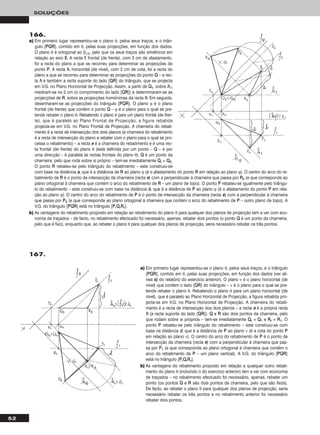 52
SOLUÇÕES
166.
a) Em primeiro lugar representou-se o plano θ, pelos seus traços, e o triân-
gulo [PPQQRR], contido em θ, pelas suas projecções, em função dos dados.
O plano θ é ortogonal ao β1/3, pelo que os seus traços são simétricos em
relação ao eixo XX. A recta ff, frontal (de frente), com 3 cm de afastamento,
foi a recta do plano a que se recorreu para determinar as projecções do
ponto PP. A recta hh, horizontal (de nível), com 2 cm de cota, foi a recta do
plano a que se recorreu para determinar as projecções do ponto QQ – a rec-
ta hh é também a recta suporte do lado [QQRR] do triângulo, que se projecta
em V.G. no Plano Horizontal de Projecção. Assim, a partir de QQ11, sobre hh11,
mediram-se os 5 cm (o comprimento do lado [QQRR]) e determinaram-se as
projecções de RR, sobre as projecções homónimas da recta hh. Em seguida,
desenharam-se as projecções do triângulo [PPQQRR]. O plano ϕ é o plano
frontal (de frente) que contém o ponto QQ – ϕ é o plano para o qual se pre-
tende rebater o plano θ. Rebatendo o plano θ para um plano frontal (de fren-
te), que é paralelo ao Plano Frontal de Projecção, a figura rebatida
projecta-se em V.G. no Plano Frontal de Projecção. A charneira do rebati-
mento é a recta de intersecção dos dois planos (a charneira do rebatimento
é a recta de intersecção do plano a rebater com o plano para o qual se pro-
cessa o rebatimento) – a recta ee é a charneira do rebatimento e é uma rec-
ta frontal (de frente) do plano θ (está definida por um ponto – QQ – e por
uma direcção – é paralela às rectas frontais do plano θ). QQ é um ponto da
charneira, pelo que roda sobre si próprio – tem-se imediatamente QQrr ≡ QQ22.
O ponto RR rebateu-se pelo triângulo do rebatimento – este construiu-se
com base na distância aa, que é a distância de RR ao plano ϕ (é o afastamento do ponto RR em relação ao plano ϕ). O centro do arco do re-
batimento de RR é o ponto de intersecção da charneira (recta ee) com a perpendicular à charneira que passa por RR22 (e que corresponde ao
plano ortogonal à charneira que contém o arco do rebatimento de RR – um plano de topo). O ponto PP rebateu-se igualmente pelo triângu-
lo do rebatimento – este construiu-se com base na distância bb, que é a distância de PP ao plano ϕ (é o afastamento do ponto PP em rela-
ção ao plano ϕ). O centro do arco do rebatimento de PP é o ponto de intersecção da charneira (recta ee) com a perpendicular à charneira
que passa por PP22 (e que corresponde ao plano ortogonal à charneira que contém o arco do rebatimento de PP – outro plano de topo). A
V.G. do triângulo [PPQQRR] está no triângulo [PPrrQQrrRRrr].
b) As vantagens do rebatimento proposto em relação ao rebatimento do plano θ para qualquer dos planos de projecção tem a ver com eco-
nomia de traçados – de facto, no rebatimento efectuado foi necessário, apenas, rebater dois pontos (o ponto QQ é um ponto da charneira,
pelo que é fixo), enquanto que, ao rebater o plano θ para qualquer dos planos de projecção, seria necessário rebater os três pontos.
a) Em primeiro lugar representou-se o plano θ, pelos seus traços, e o triângulo
[PPQQRR], contido em θ, pelas suas projecções, em função dos dados (ver alí-
nea aa)) do relatório do exercício anterior). O plano ν é o plano horizontal (de
nível) que contém o lado [QQRR] do triângulo – ν é o plano para o qual se pre-
tende rebater o plano θ. Rebatendo o plano θ para um plano horizontal (de
nível), que é paralelo ao Plano Horizontal de Projecção, a figura rebatida pro-
jecta-se em V.G. no Plano Horizontal de Projecção. A charneira do rebati-
mento é a recta de intersecção dos dois planos – a recta ee é a própria recta
hh (a recta suporte do lado [QQRR]). QQ e RR são dois pontos da charneira, pelo
que rodam sobre si próprios – tem-se imediatamente QQrr ≡ QQ11 e RRrr ≡ RR11. O
ponto PP rebateu-se pelo triângulo do rebatimento – este construiu-se com
base na distância dd, que é a distância de PP ao plano ν (é a cota do ponto PP
em relação ao plano ν). O centro do arco do rebatimento de PP é o ponto de
intersecção da charneira (recta ee) com a perpendicular à charneira que pas-
sa por PP11 (e que corresponde ao plano ortogonal à charneira que contém o
arco do rebatimento de PP – um plano vertical). A V.G. do triângulo [PPQQRR]
está no triângulo [PPrrQQrrRRrr].
b) As vantagens do rebatimento proposto em relação a qualquer outro rebati-
mento do plano θ (incluindo o do exercício anterior) tem a ver com economia
de traçados – no rebatimento efectuado foi necessário, apenas, rebater um
ponto (os pontos QQ e RR são dois pontos da charneira, pelo que são fixos).
De facto, ao rebater o plano θ para qualquer dos planos de projecção, seria
necessário rebater os três pontos e no rebatimento anterior foi necessário
rebater dois pontos.
167.
 