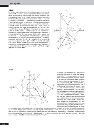 56
SOLUÇÕES
174.
Em primeiro lugar representaram-se os traços do plano ρ, coincidentes
com o eixo XX, e o ponto AA, pelas suas projecções. Em seguida, desenha-
ram-se as projecções do triângulo [AABBCC] (ver relatório do exercício ante-
rior). Para determinar a V.G. do triângulo rebateu-se o plano ρ para o Plano
Horizontal de Projecção, conforme é expressamente pedido no enunciado
– a charneira é o próprio eixo XX. O rebatimento do ponto AA efectuou-se com
o recurso ao seu triângulo do rebatimento, conforme exposto no relatório
do exercício anterior. Em seguida, desenhou-se a recta rr em rebatimento –
o ponto MM, o ponto de concorrência da recta rr com o eixo XX, é fixo (é um
ponto da charneira), pelo que se tem imediatamente MM11 ≡ MM22 ≡ MMrr. A recta
rrrr fica definida por AArr e por MMrr. O ponto BB é um ponto da recta rr, pelo que
BBrr tem de se situar sobre rrrr – conduziu-se, por BB11, uma perpendicular à
charneira (que corresponde ao plano ortogonal à charneira que contém o
arco do rebatimento de BB) e determinou-se BBrr sobre rrrr. Em seguida, reba-
teu-se a recta ss – a recta ss é paralela à recta rr, pelo que ssrr é necessaria-
mente paralela a rrrr. O ponto de concorrência da recta ss com o eixo XX é fixo,
pois situa-se na charneira (NN11 ≡ NN22 ≡ NNrr) e ssrr fica definida por um ponto (NNrr)
e por uma direcção (é paralela a rrrr). O ponto CC é um ponto da recta ss, pelo
que CCrr tem de se situar sobre ssrr – por CC11 conduziu-se uma perpendicular à
charneira (que corresponde ao plano ortogonal à charneira que contém o
arco do rebatimento de CC) e determinou-se CCrr sobre ssrr. A V.G. do triângulo
[AABBCC] está no triângulo [AArrBBrrCCrr].
Em primeiro lugar representou-se o plano ρ (cujos
traços estão coincidentes no eixo XX), que está defi-
nido pelo eixo XX e pelas projecções do ponto AA. Os
dados do enunciado permitem-nos, ainda, determi-
nar as projecções horizontais de BB e CC. Em segui-
da, recorreu-se a uma recta rr, passante (do plano),
tal que rr11 passa por AA11 e BB11 – após determinar rr22
(definida pelo seu ponto de concorrência com o
eixo XX e por AA22), determinou-se BB22, sobre rr22. A recta
ss é a recta paralela à recta rr a que se recorreu para
determinar a projecção frontal de CC (CC22) – as projec-
ções da recta ss determinaram-se a partir da sua pro-
jecção horizontal, ss11, que passa por CC11 e é paralela
a rr11. A recta ss, porque pertence ao plano ρ, é tam-
bém uma recta passante – a projecção frontal da
recta ss está definida por um ponto (o ponto de con-
corrência da recta ss com o eixo XX) e pela sua direc-
ção (é paralela a rr22). CC22 situa-se sobre ss22. A partir
das projecções dos três pontos, desenharam-se as
projecções do triângulo [AABBCC]. Para transformar o
plano ρ num plano horizontal (de nível), há que ter
em conta que um plano horizontal (de nível) é um caso particular dos planos projectantes frontais, o que consiste nos procedimentos efectua-
dos no exercício 113399, pelo que se aconselha a leitura do respectivo relatório. Note que o facto de se tratar de um plano de rampa passante não
altera em nada os procedimentos expostos naquele relatório. Note ainda que, uma vez que se pretende que o plano ρ seja transformado num
plano horizontal (de nível) com 1 cm de cota, o ppllaannoo 55 situa-se a 1 cm (a cota pretendida) de ff44ρ
(o eixo XX’’’’ situa-se a 1 cm de hh44ρ
). Note ainda
que se localizou o ppllaannoo 55 de forma a evitar a sobreposição de traçados.
175.
 