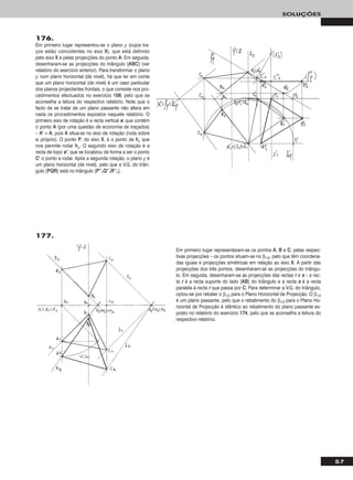 57
SOLUÇÕES
176.
Em primeiro lugar representou-se o plano ρ (cujos tra-
ços estão coincidentes no eixo XX), que está definido
pelo eixo XX e pelas projecções do ponto AA. Em seguida,
desenharam-se as projecções do triângulo [AABBCC] (ver
relatório do exercício anterior). Para transformar o plano
ρ num plano horizontal (de nível), há que ter em conta
que um plano horizontal (de nível) é um caso particular
dos planos projectantes frontais, o que consiste nos pro-
cedimentos efectuados no exercício 115566, pelo que se
aconselha a leitura do respectivo relatório. Note que o
facto de se tratar de um plano passante não altera em
nada os procedimentos expostos naquele relatório. O
primeiro eixo de rotação é a recta vertical ee, que contém
o ponto AA (por uma questão de economia de traçados)
– AA’’ ≡ AA, pois AA situa-se no eixo de rotação (roda sobre
si próprio). O ponto PP, do eixo XX, é o ponto de hhρ que
nos permite rodar hhρ. O segundo eixo de rotação é a
recta de topo ee’’, que se localizou de forma a ser o ponto
CC’’ o ponto a rodar. Após a segunda rotação, o plano ρ é
um plano horizontal (de nível), pelo que a V.G. do triân-
gulo [PPQQRR] está no triângulo [PP’’’’11QQ’’’’11RR’’’’11].
177.
Em primeiro lugar representaram-se os pontos AA, BB e CC, pelas respec-
tivas projecções – os pontos situam-se no β1/3, pelo que têm coordena-
das iguais e projecções simétricas em relação ao eixo XX. A partir das
projecções dos três pontos, desenharam-se as projecções do triângu-
lo. Em seguida, desenharam-se as projecções das rectas rr e ss – a rec-
ta rr é a recta suporte do lado [AABB] do triângulo e a recta ss é a recta
paralela à recta rr que passa por CC. Para determinar a V.G. do triângulo,
optou-se por rebater o β1/3 para o Plano Horizontal de Projecção. O β1/3
é um plano passante, pelo que o rebatimento do β1/3 para o Plano Ho-
rizontal de Projecção é idêntico ao rebatimento do plano passante ex-
posto no relatório do exercício 117744, pelo que se aconselha a leitura do
respectivo relatório.
 