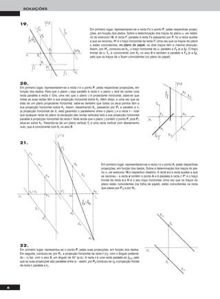 6
SOLUÇÕES
19.
Em primeiro lugar, representaram-se a recta ff e o ponto PP, pelas respectivas projec-
ções, em função dos dados. Sobre a determinação dos traços do plano α, ver relató-
rio do exercício 1166. A recta ff’’, paralela à recta ff e passando por PP, foi a recta auxiliar
a que se recorreu. HH’’ é o traço horizontal da recta ff’’. Uma vez que os traços do plano
α estão coincidentes, nnoo ppllaannoo ddoo ppaappeell, os dois traços têm a mesma direcção.
Assim, por HH’’11 conduziu-se hhα, o traço horizontal de α, paralelo a ff’’22 (e a ff22). O traço
frontal de α, ffα, é concorrente com hhα no eixo XX e também é paralelo a ff’’22 (e a ff22),
pelo que os traços de α ficam coincidentes (no plano do papel).
20.
Em primeiro lugar, representaram-se a recta rr e o ponto PP, pelas respectivas projecções, em
função dos dados. Para que o plano γ seja paralelo à recta rr, o plano γ, terá de conter uma
recta paralela à recta rr. Ora, uma vez que o plano γ é projectante horizontal, sabe-se que
todas as suas rectas têm a sua projecção horizontal sobre hhγ. Além disso, e uma vez que se
trata de um plano projectante horizontal, sabe-se também que todos os seus pontos têm a
sua projecção horizontal sobre hhγ. Assim, desenhando hhγ, passando por PP11 e paralelo a rr11
(a projecção horizontal de rr), está garantido o paralelismo entre o plano γ e a recta rr – note
que qualquer recta do plano (à excepção das rectas verticais) terá a sua projecção horizontal
paralela à projecção horizontal da recta rr. Note ainda que o plano γ contém o ponto PP, pois PP11
situa-se sobre hhγ. Tratando-se de um plano vertical, ffγ é uma recta vertical com afastamento
nulo, que é concorrente com hhγ no eixo XX.
22.
Em primeiro lugar, representou-se o ponto PP, pelas suas projecções, em função dos dados.
Em seguida, conduziu-se, por PP11, a projecção horizontal da recta rr (rr11), com o ângulo pretendi-
do – rr11 faz, com o eixo XX, um ângulo de 45° (a.d.). A recta rr é uma recta paralela ao β2/4, pelo
que as suas projecções são paralelas entre si – assim, por PP22 conduziu-se rr22, a projecção frontal
da recta rr, paralela a rr11.
Em primeiro lugar, representaram-se a recta rr e o ponto AA, pelas respectivas
projecções, em função dos dados. Sobre a determinação dos traços do pla-
no α, ver exercício 1166 e respectivo relatório. A recta ss é a recta auxiliar a que
se recorreu – a recta ss contém o ponto AA e é paralela à recta rr. FF’’ é o traço
frontal da recta ss e HH é o seu traço horizontal. Uma vez que os traços do
plano estão coincidentes (na folha de papel), estão coincidentes na recta
que passa por FF’’22 e por HH11.
21.
 