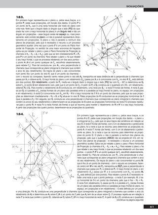 61
SOLUÇÕES
Em primeiro lugar representou-se o plano α, pelos seus traços, e os
pontos AA e CC, pelas suas projecções, em função dos dados – o plano α
é ortogonal ao β1/3, pelo que os seus traços são simétricos em relação ao
eixo XX. A recta ff, frontal (de frente), com 2 cm de afastamento e pertencente
ao plano, foi a recta a que se recorreu para determinar as projecções do
ponto AA. A recta ff’’, frontal (de frente), com 5 cm de afastamento e perten-
cente ao plano, foi a recta a que se recorreu para determinar as projec-
ções do ponto CC. O plano α não é paralelo a nenhum dos planos de
projecção, pelo que o quadrado [AABBCCDD] não se projecta em V.G. em ne-
nhum dos planos de projecção – é necessário o recurso a um processo
geométrico auxiliar. Optou-se por rebater o plano α para o Plano Horizontal
de Projecção (a charneira é hhα – hhα ≡ ee11 ≡ hhαrr
). Para rebater o plano α há
que rebater o seu traço frontal, o que se processa rebatendo um dos seus
pontos – o ponto PP (PP é um ponto qualquer de ffα, escolhido aleatoriamente,
para rebater ffα). Para tal conduziu-se, por PP11, uma perpendicular à char-
neira (que corresponde ao plano ortogonal à charneira que contém o arco
do seu rebatimento). Os traços do plano α são concorrentes no ponto MM,
que é fixo (é um ponto da charneira) – com o recurso ao compasso, fazen-
do centro em MM e raio até PP22, transportou-se MMෆ22ෆPPෆ22ෆ para a perpendicular à
charneira que passa por PP11 e obteve-se PPrr. O traço frontal do plano α em
rebatimento (ffαrr
) passa por PPrr e é concorrente com hhαrr
no ponto MMrr
(ffαrr
está definido por dois pontos). Para rebater o ponto AA, é necessário re-
bater uma recta a que o ponto pertença – a recta ff, por exemplo. HH, o tra-
ço horizontal de ff é um ponto da charneira, pelo que é fixo – HHrr ≡ HH11.
A recta ff em rebatimento, ffrr, passa por HHrr e é paralela a ffαrr
(rectas frontais
de um plano são paralelas entre si e paralelas ao traço frontal do plano, no
espaço, em projecções e em rebatimento) – ffrr está definida por um ponto
e uma direcção. Por AA11 conduziu-se uma perpendicular à charneira (que corresponde ao plano ortogonal à charneira que contém o arco do
rebatimento de AA) e determinou-se AArr sobre ffrr (AA é um ponto de ff, pelo que AArr tem de se situar sobre ffrr). O processo repetiu-se em relação à
recta ff’’ (a recta que contém o ponto CC), obtendo-se CCrr sobre ff’’rr (HH’’ é o traço horizontal da recta ff’’). A partir de AArr e CCrr construiu-se o quadrado
183.
Em primeiro lugar representou-se o plano α, pelos seus traços, e o
pontos PP, pelas suas projecções, em função dos dados. O ponto PP é
um ponto de hhα, que é uma recta horizontal (de nível) do plano com
cota nula. Note que o ângulo dado (o ângulo que o lado [PPQQ] do qua-
drado faz com o traço horizontal do plano) é um âânngguulloo rreeaall e não um
ângulo em projecções – esse ângulo existe nnoo eessppaaççoo ou, mais preci-
samente, está contido nnoo ppllaannoo α e não é possível representá-lo direc-
tamente em projecções. O plano α não é paralelo a nenhum dos
planos de projecção, pelo que é necessário o recurso a um processo
geométrico auxiliar. Uma vez que o ponto PP é um ponto do Plano Hori-
zontal de Projecção, no sentido de uma maior economia de traçados
optou-se por rebater o plano α para o Plano Horizontal de Projecção (a
charneira é hhα – hhα ≡ ee11 ≡ hhαrr
), pelo que se tem imediatamente PPrr ≡ PP11,
pois PP é um ponto da charneira. Para rebater o plano α há que rebater
o seu traço frontal, o que se processa rebatendo um dos seus pontos –
o ponto AA (AA é um ponto qualquer de ffα, escolhido aleatoriamente,
para rebater ffα). Para tal conduziu-se, por AA11, uma perpendicular à
charneira (que corresponde ao plano ortogonal à charneira que contém
o arco do seu rebatimento). Os traços do plano α são concorrentes
num ponto fixo (um ponto do eixo XX, que é um ponto da charneira) –
com o recurso ao compasso, fazendo centro nesse ponto e raio até AA22, transportou-se essa distância até à perpendicular à charneira que
passa por AA11 e obteve-se AArr. O traço frontal do plano α em rebatimento (ffαrr
) passa por AArr e é concorrente com hhαrr
no eixo XX (ffαrr
está definido
por dois pontos). EEmm rreebbaattiimmeennttoo, a partir de PPrr, mediu-se o ângulo dado (o ângulo que o lado [PPQQ] faz com hhα – 30°) e determinou-se QQrr
sobre ffαrr
(o ponto QQ tem afastamento nulo, pelo que é um ponto de ffα). A partir de PPrr e QQrr construiu-se o quadrado em VG., em rebatimento,
obtendo RRrr e SSrr. Para inverter o rebatimento de SS conduziu-se, em rebatimento, uma recta por SSrr – a recta ff, frontal (de frente). A recta ffrr pas-
sa por SSrr e é paralela a ffαrr
(rectas frontais de um plano são paralelas entre si e paralelas ao traço frontal do plano, no espaço, em projecções
e em rebatimento). A recta ffrr é concorrente com hhαrr
em HHrr – HH é o traço horizontal de ff. HH é um ponto da charneira, pelo que as suas projec-
ções se determinam imediatamente – HH11 ≡ HHrr e HH22 situa-se no eixo XX. Pelas projecções de HH conduziram-se as projecções homónimas de ff
(que é paralela a ffα). Em seguida, por SSrr conduziu-se uma perpendicular à charneira (que corresponde ao plano ortogonal à charneira que
contém os arcos do seu rebatimento) e determinaram-se as projecções de SS sobre as projecções homónimas da recta ff O processo repetiu-
-se para o ponto RR. A recta ff é a recta frontal (de frente) a que se recorreu para inverter o rebatimento de RR e HH’’ é o seu traço horizontal.
A partir das projecções dos quatro pontos, desenharam-se as projecções do quadrado.
(Continua na página seguinte)
184.
 
