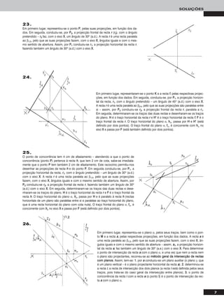 7
SOLUÇÕES
23.
Em primeiro lugar, representou-se o ponto PP, pelas suas projecções, em função dos da-
dos. Em seguida, conduziu-se, por PP22, a projecção frontal da recta rr (rr22), com o ângulo
pretendido – rr22 faz, com o eixo XX, um ângulo de 30o (a.d.). A recta rr é uma recta paralela
ao β1/3, pelo que as suas projecções fazem, com o eixo XX, ângulos iguais e com o mes-
mo sentido de abertura. Assim, por PP11 conduziu-se rr11, a projecção horizontal da recta rr,
fazendo também um ângulo de 30o (a.d.) com o eixo XX.
Em primeiro lugar, representaram-se o ponto KK e a recta ff, pelas respectivas projec-
ções, em função dos dados. Em seguida, conduziu-se, por PP11, a projecção horizon-
tal da recta, rr11, com o ângulo pretendido – um ângulo de 45o (a.d.) com o eixo XX.
A recta rr é uma recta paralela ao β2/4, pelo que as suas projecções são paralelas entre
si – assim, por PP22 conduziu-se rr22, a projecção frontal da recta rr, paralela a rr11.
Em seguida, determinaram-se os traços das duas rectas e desenharam-se os traços
do plano. HH é o traço horizontal da recta rr e HH’’ é o traço horizontal da recta ff. FF é o
traço frontal da recta rr. O traço horizontal do plano α, hhα, passa por HH e HH’’ (está
definido por dois pontos). O traço frontal do plano α, ffα, é concorrente com hhα no
eixo XX e passa por FF (está também definido por dois pontos).
25.
O ponto de concorrência tem 4 cm de afastamento – atendendo a que o ponto de
concorrência (ponto PP) pertence à recta hh, que tem 2 cm de cota, sabe-se imediata-
mente que o ponto PP tem também 2 cm de afastamento. Este raciocínio permitiu-nos
desenhar as projecções da recta hh e do ponto PP. Em seguida conduziu-se, por PP11, a
projecção horizontal da recta, rr11, com o ângulo pretendido – um ângulo de 30o (a.d.)
com o eixo XX. A recta rr é uma recta paralela ao β1/3, pelo que as suas projecções
fazem, com o eixo XX, ângulos iguais e com o mesmo sentido de abertura. Assim, por
PP22 conduziu-se rr22, a projecção frontal da recta rr, fazendo também um ângulo de 30o
(a.d.) com o eixo XX. Em seguida, determinaram-se os traços das duas rectas e dese-
nharam-se os traços do plano. HH é o traço horizontal da recta rr e FF é o traço frontal da
recta hh. O traço horizontal do plano α, hhα, passa por HH e é paralelo à recta hh (rectas
horizontais de um plano são paralelas entre si e paralelas ao traço horizontal do plano,
que é uma recta horizontal do plano com cota nula). O traço frontal do plano α, ffα, é
concorrente com hhα no eixo XX e passa por FF (está definido por dois pontos).
Em primeiro lugar, representou-se o plano α, pelos seus traços, bem como o pon-
to MM e a recta aa, pelas respectivas projecções, em função dos dados. A recta aa é
uma recta paralela ao β1/3, pelo que as suas projecções fazem, com o eixo XX, ân-
gulos iguais e com o mesmo sentido de abertura – assim, aa11, a projecção horizon-
tal da recta aa, faz também um ângulo de 30o (a.e.) com o eixo XX. Para determinar
o ponto de intersecção da recta aa com o plano α, e uma vez que nem a recta nem
o plano são projectantes, recorreu-se ao mmééttooddoo ggeerraall ddaa iinntteerrsseeccççããoo ddee rreeccttaass
ccoomm ppllaannooss. Assim, tem-se: 11.. por aa conduziu-se um plano auxiliar (o plano γ, que
é um plano vertical – é o plano projectante horizontal da recta aa); 22.. determinou-se
a recta ii, a recta de intersecção dos dois planos (a recta ii está definida pelos seus
traços, pois trata-se do caso geral da intersecção entre planos); 33.. o ponto de
concorrência da recta ii com a recta aa (o ponto II) é o ponto de intersecção da rec-
ta aa com o plano α.
24.
26.
 