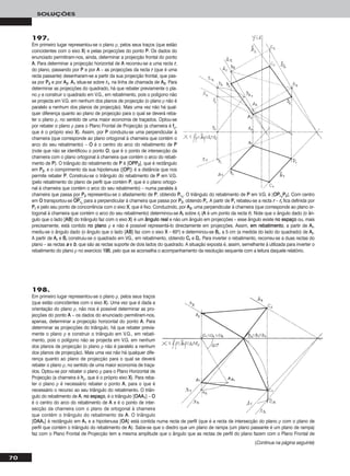 70
SOLUÇÕES
197.
Em primeiro lugar representou-se o plano ρ, pelos seus traços (que estão
coincidentes com o eixo XX) e pelas projecções do ponto PP. Os dados do
enunciado permitiram-nos, ainda, determinar a projecção frontal do ponto
AA. Para determinar a projecção horizontal de AA recorreu-se a uma recta rr,
do plano, passando por PP e por AA – as projecções da recta rr (que é uma
recta passante) desenharam-se a partir da sua projecção frontal, que pas-
sa por PP22 e por AA22. AA11 situa-se sobre rr11, na linha de chamada de AA22. Para
determinar as projecções do quadrado, há que rebater previamente o pla-
no ρ e construir o quadrado em V.G., em rebatimento, pois o polígono não
se projecta em V.G. em nenhum dos planos de projecção (o plano ρ não é
paralelo a nenhum dos planos de projecção). Mais uma vez não há qual-
quer diferença quanto ao plano de projecção para o qual se deverá reba-
ter o plano ρ, no sentido de uma maior economia de traçados. Optou-se
por rebater o plano ρ para o Plano Frontal de Projecção (a charneira é ffρ,
que é o próprio eixo XX). Assim, por PP conduziu-se uma perpendicular à
charneira (que corresponde ao plano ortogonal à charneira que contém o
arco do seu rebatimento) – OO é o centro do arco do rebatimento de PP
(note que não se identificou o ponto OO, que é o ponto de intersecção da
charneira com o plano ortogonal à charneira que contém o arco do rebati-
mento de PP). O triângulo do rebatimento de PP é [OOPPPP22], que é rectângulo
em PP22, e o comprimento da sua hipotenusa ([OOPP]) é a distância que nos
permite rebater PP. Construiu-se o triângulo do rebatimento de PP em V.G.
(pelo rebatimento do plano de perfil que contém PP, que é o plano ortogo-
nal à charneira que contém o arco do seu rebatimento) – numa paralela à
charneira que passa por PP22 representou-se o afastamento de PP, obtendo PPrr11
. O triângulo do rebatimento de PP em V.G. é [OOPPrr11
PP22]. Com centro
em OO transportou-se OOෆPPෆrrෆ11
ෆ para a perpendicular à charneira que passa por PP22, obtendo PPrr. A partir de PPrr rebateu-se a recta rr – rrrr fica definida por
PPrr e pelo seu ponto de concorrência com o eixo XX, que é fixo. Conduzindo, por AA22, uma perpendicular à charneira (que corresponde ao plano or-
togonal à charneira que contém o arco do seu rebatimento) determinou-se AArr sobre rrrr (AA é um ponto da recta rr). Note que o ângulo dado (o ân-
gulo que o lado [AABB] do triângulo faz com o eixo XX) é um âânngguulloo rreeaall e não um ângulo em projecções – esse ângulo existe nnoo eessppaaççoo ou, mais
precisamente, está contido nnoo ppllaannoo ρ e não é possível representá-lo directamente em projecções. Assim, eemm rreebbaattiimmeennttoo, a partir de AArr,
mediu-se o ângulo dado (o ângulo que o lado [AABB] faz com o eixo XX – 60o) e determinou-se BBrr, a 5 cm (a medida do lado do quadrado) de AArr.
A partir de AArr e BBrr construiu-se o quadrado em VG., em rebatimento, obtendo CCrr e DDrr. Para inverter o rebatimento, recorreu-se a duas rectas do
plano – as rectas aa e bb, que são as rectas suporte de dois lados do quadrado. A situação exposta é, assim, semelhante à utilizada para inverter o
rebatimento do plano ρ no exercício 119955, pelo que se aconselha o acompanhamento da resolução sequente com a leitura daquele relatório.
198.
Em primeiro lugar representou-se o plano ρ, pelos seus traços
(que estão coincidentes com o eixo XX). Uma vez que é dada a
orientação do plano ρ, não nos é possível determinar as pro-
jecções do ponto AA – os dados do enunciado permitiram-nos,
apenas, determinar a projecção horizontal do ponto AA. Para
determinar as projecções do triângulo, há que rebater previa-
mente o plano ρ e construir o triângulo em V.G., em rebati-
mento, pois o polígono não se projecta em V.G. em nenhum
dos planos de projecção (o plano ρ não é paralelo a nenhum
dos planos de projecção). Mais uma vez não há qualquer dife-
rença quanto ao plano de projecção para o qual se deverá
rebater o plano ρ, no sentido de uma maior economia de traça-
dos. Optou-se por rebater o plano ρ para o Plano Horizontal de
Projecção (a charneira é hhρ, que é o próprio eixo XX). Para reba-
ter o plano ρ é necessário rebater o ponto AA, para o que é
necessário o recurso ao seu triângulo do rebatimento. O triân-
gulo do rebatimento de AA, nnoo eessppaaççoo, é o triângulo [OOAAAA11] – OO
é o centro do arco do rebatimento de AA e é o ponto de inter-
secção da charneira com o plano de ortogonal à charneira
que contém o triângulo do rebatimento de AA. O triângulo
[OOAAAA11] é rectângulo em AA11 e a hipotenusa [OOAA] está contida numa recta de perfil (que é a recta de intersecção do plano ρ com o plano de
perfil que contém o triângulo do rebatimento de AA). Sabe-se que o diedro que um plano de rampa (um plano passante é um plano de rampa)
faz com o Plano Frontal de Projecção tem a mesma amplitude que o ângulo que as rectas de perfil do plano fazem com o Plano Frontal de
(Continua na página seguinte)
 