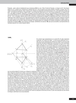71
SOLUÇÕES
Em primeiro lugar representaram-se os pontos RR e SS, pelas respectivas
projecções, em função dos dados – os dois pontos pertencem ao β1/3,
pelo que as suas projecções são simétricas em relação ao eixo XX (os dois
pontos têm cota igual ao afastamento, pois pontos do β1/3 têm coordenadas
iguais). Note que não é necessário representar os traços do β1/3 (que
estão coincidentes no eixo XX, pois trata-se de um plano passante). Note
ainda que se trata de uma situação semelhante à do exercício anterior, se
bem que com alguns contornos diferentes – o β1/3 está igualmente definido
por uma recta (o eixo XX) e pela sua orientação (faz diedros de 45o com os
dois planos de projecção). No entanto, ao contrário da situação anterior, foi
possível determinar, imediatamente, as dduuaass pprroojjeeccççõõeess dos pontos
dados. Para determinar as projecções do triângulo, há que rebater previa-
mente o β1/3 e construir o triângulo em V.G., em rebatimento, pois o polí-
gono não se projecta em V.G. em nenhum dos planos de projecção (o β1/3
não é paralelo a nenhum dos planos de projecção). Não há qualquer dife-
rença quanto ao plano de projecção para o qual se deverá rebater o β1/3,
no sentido de uma maior economia de traçados. Optou-se por rebater o
β1/3 para o Plano Horizontal de Projecção (a charneira é o próprio eixo XX).
Assim, por SS conduziu-se uma perpendicular à charneira (que correspon-
de ao plano ortogonal à charneira que contém o arco do seu rebatimento)
– SSoo é o centro do arco do rebatimento de SS (SSoo é o ponto de intersecção
da charneira com o plano ortogonal à charneira que contém o arco do
rebatimento de SS). O triângulo do rebatimento de SS é [SSooSSSS11], que é rec-
tângulo em SS11, e o comprimento da sua hipotenusa ([SSooSS]) é a distância
que nos permite rebater SS. Construiu-se o triângulo do rebatimento de SS em V.G. (pelo rebatimento do plano de perfil que contém SS, que é o
plano ortogonal à charneira que contém o arco do seu rebatimento e, nesta siuação, é o próprio plano YYZZ) – numa paralela à charneira que
passa por SS11 representou-se a cota de SS, obtendo SSrr11
. O triângulo do rebatimento de SS em V.G. é [SSooSSrr11
SS11]. Note que [SSooSSrr11
] é a hipotenusa
do triângulo do rebatimento de SS e o seu comprimento é o raio do arco do rebatimento de SS – [SSooSS] está contido numa recta de perfil do
β1/3, pelo que [SSooSSrr11
] faz um ângulo de 45o com o eixo XX e um ângulo de 45o com [SSooSS11]). Com centro em SSoo transportou-se SSෆooෆSSෆrrෆ11
ෆ para a
perpendicular à charneira que passa por SS11, obtendo SSrr. Para determinar RRrr, e para evitar a construção de novo triângulo do rebatimento,
recorreu-se a uma recta rr, do β1/3 – a recta que passa por RR e SS (é uma recta passante, concorrente com o eixo XX num ponto fixo). A recta rrrr
(a recta rr em rebatimento) fica definida pelo seu ponto de concorrência com o eixo XX e por SSrr. Conduzindo, por RR11, uma perpendicular à
charneira (que corresponde ao plano ortogonal à charneira que contém o arco do seu rebatimento) determinou-se RRrr sobre rrrr (RR é um ponto
da recta rr). A partir de RRrr e SSrr construiu-se o triângulo em V.G., em rebatimento, obtendo TTrr. Para inverter o rebatimento de TT recorreu-se a
uma recta do plano – a recta ss. A recta ss é uma recta do β1/3 paralela à recta rr. A recta ssrr passa por TTrr e é paralela a rrrr. A recta ssrr é concor-
rente com o eixo XX num ponto que é fixo – as projecções da recta ss determinam-se imediatamente, a partir do seu ponto de concorrência
com o eixo XX, sendo paralelas às projecções homónimas da recta rr (as duas rectas são paralelas e a recta ss está definida por um ponto e
uma direcção). Conduzindo, por TTrr, uma perpendicular à charneira (que corresponde ao plano ortogonal à charneira que contém o arco do
seu rebatimento), determinaram-se as projecções de TT sobre as projecções homónimas da recta ss. A partir das projecções dos três vértices
do triângulo, desenharam-se as suas projecções.
Projecção – assim, sabe-se imediatamente que a hipotenusa [OOAA] faz, com o Plano Frontal de Projecção, um ângulo de 60°. Esse ângulo
estará em V.G. no ângulo que a hipotenusa do triângulo fará com o eixo XX (sugere-se que tente visualizar a situação no espaço, para uma
melhor compreensão do exposto). Assim, desenhou-se o triângulo do rebatimento de AA directamente em V.G., pelo rebatimento do plano de
perfil – com vértice em OO mediu-se o ângulo de 60o, o que nos permitiu determinar AArr com o eixo XX (que corresponde a um ângulo de 30o
com o lado [OOAA11] do triângulo), obtendo AArr11
na paralela ao eixo XX que passa por AA11 (note que o segmento [AArr11
AA11] corresponde à cota de AA,
que era desconhecida. AArr11
é o ponto AA rebatido pelo rebatimento do plano de perfil e o triângulo [OOAA11AArr11
] é o triângulo do rebatimento de AA
em V.G. – com o compasso, fazendo centro em OO e raio até AArr11
(a hipotenusa do triângulo do rebatimento de AA, que é o raio do arco do
rebatimento de AA), desenhou-se um arco até à perpendicular à charneira que passa por AA11 (que corresponde ao plano ortogonal à charneira
que contém o arco do seu rebatimento), obtendo AArr. Note que todos os procedimentos atrás explicitados consistiram em rebater o plano ρ,
que estava definido por uma recta e pela sua orientação. Em seguida passou-se à realização dos traçados necessários à determinação das
projecções do triângulo [AABBCC], que se trata de uma situação semelhante à do exercício 119966, pelo que se aconselha o acompanhamento da
resolução sequente com a leitura daquele relatório.
199.
 