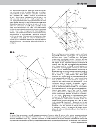 Para determinar as projecções destas três rectas recorreu-se a
uma outra recta, paralela às rectas aa, bb e cc, que contenha um
ponto conhecido do plano – a recta rr, que contém o ponto OO. A
recta rrrr é paralela a aarr, a bbrr e a ccrr e passa por OOrr – as projecções
da recta rr determinam-se imediatamente, pois a recta rr é uma
recta passante (é concorrente com o eixo XX num ponto fixo) e as
suas projecções passam pelas projecções homónimas do ponto
OO. Em seguida, determinaram-se as projecções da recta aa – estas
são paralelas às projecções homónimas da recta rr e são concor-
rentes entre si num ponto do eixo XX, que é o ponto fixo da recta
(o seu ponto de concorrência com o eixo XX, que é a charneira).
Conduzindo, por AArr e por BBrr, as perpendiculares à charneira que
por eles passam (e que correspondem aos planos ortogonais à
charneira que contêm os respectivos arcos do rebatimento),
determinaram-se as projecções de AA e BB sobre as projecções
homónimas da recta aa. O processo descrito repetiu-se em relação
à recta bb e aos pontos CC e EE, bem como em relação à recta cc e
ao ponto DD, o que nos permitiu determinar as projecções dos cinco
vértices do polígono e, em seguida, desenhar as projecções do
pentágono.
75
SOLUÇÕES
205.
Em primeiro lugar representou-se o plano α, pelos seus traços,
e o ponto AA, pertencente ao plano, pelas suas projecções, em
função dos dados. O plano θ é ortogonal ao β2/4, pelo que tem
os seus traços coincidentes. O ponto AA é um ponto de ffα, que
é uma recta frontal (de frente) do plano com afastamento nulo.
Em seguida, há que determinar as projecções do ponto BB.
Uma vez que o lado [AABB] tem as suas projecções paralelas
entre si, para que tal se verifique BB tem de ter afastamento
igual à cota de AA (o lado [AABB] está contido numa recta paralela
ao β2/4). Um outro processo para determinar as projecções de
BB seria determinar, em primeiro lugar, a recta de intersecção do
plano α com o β2/4 (a recta ii) – a recta suporte do lado [AABB],
por ser paralela ao β2/4, seria paralela à recta ii. Assim, pelas
projecções de AA conduzir-se-iam as projecções homónimas de
uma recta paralela à recta ii e BB seria o traço horizontal dessa
recta. O plano α não é paralelo a nenhum dos planos de
projecção, pelo que o triângulo não se projecta em V.G. em
nenhum dos planos de projecção – é necessário o recurso a
um processo geométrico auxiliar. Uma vez que o ponto AA é um
ponto do Plano Frontal de Projecção e BB é um ponto do Plano
Horizontal de Projecção, ao nível da economia de traçados é
indistinto rebater o plano α para o Plano Frontal de Projecção
ou para o Plano Horizontal de Projecção. Optou-se por rebater
o plano α para o Plano Horizontal de Projecção (a charneira é
hhα – hhα ≡ ee11 ≡ hhαrr
). BB é um ponto da charneira, pelo que se tem
imediatamente BBrr ≡ BB11. Para rebater o plano α há que rebater o
seu traço frontal, o que se processa rebatendo um dos seus
pontos – o ponto AA. Sobre o rebatimento de AA e de ffα, ver relató-
rio do exercício 118822. A partir de AArr e BBrr construiu-se o triângulo
[AABBCC] em V.G., em rebatimento. Para inverter o rebatimento
recorreu-se a uma recta horizontal (de nível) do plano – a recta
hh, que contém o ponto CC – ver exercício 118822. A partir das pro-
jecções de todos os vértices do triângulo, desenharam-se as
suas projecções.
(Continua na página seguinte)
206.
Em primeiro lugar representou-se o ponto OO, pelas suas projecções, em função dos dados – OO pertence ao β1/3, pelo que as suas projecções são
simétricas em relação ao eixo XX (o ponto tem 4 cm de cota e 4 cm de afastamento, pois pontos do β1/3 têm coordenadas iguais). Note que não é
necessário representar os traços do β1/3 (que estão coincidentes no eixo XX, pois trata-se de um plano passante) – ver relatório do exercício 119999.
Para determinar as projecções do pentágono, há que rebater previamente o β1/3 e construir o polígono em V.G., em rebatimento, pois o pentágono
 
